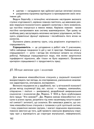 • øàíòàæ — íàãàäóâàííÿ ïðî çä³éñíåí³ ðàíiøå íåãàòèâíi â÷èíêè;
   • óñâiäîìëåíà ïiäòðèìêà ãðóïiâùèíè ³ç ïðèõîâóâàííÿì ñâî¿õ íåãà-
òèâíèõ äié.
   Âåäó÷è áîðîòüáó ç ïîòåíöiéíî íåãàòèâíèìè íàñëiäêàìè âèñîêîãî
ñòóïåíÿ çãóðòîâàíîñòi, êåðiâíèê ïîâèíåí ïàì’ÿòàòè, ùî âàæëèâîþ óìî-
âîþ ìîðàëüíî-ïñèõîëîãi÷íîãî çäîðîâ’ÿ êîëåêòèâó º éîãî îíîâëåííÿ,
ùî ïîñòiéíî ïëàíóºòüñÿ â ïåâíèõ ìåæàõ. Êåðiâíèê ïîâèíåí òàêîæ
ïîñò³éíî êîíòðîëþâàòè âñþ ñèñòåìó âçàºìîâiäíîñèí. Ïðè öüîìó íà
îñîáëèâó óâàãó çàñëóãîâóþòü íåãàòèâíî íàñòðîºíi óãðóïîâàííÿ, ÿêi áëî-
êóþòü óïðàâëiíñüêi ôóíêöi¿ êåðiâíèêà i ïîñëàáëþþòü éîãî âïëèâ íà
êîëåêòèâ.
   Îöiíþþ÷è ðiâåíü ðîçâèòêó ãðóïè, ñëiä ðîçðiçíÿòè çãóðòîâàíiñòü i
ñïðàöüîâàíiñòü.
   Ñïðàöüîâàíiñòü — öå óçãîäæåííÿ â ðîáîòi ìiæ ¿¿ ó÷àñíèêàìè,
òîáòî íàéêðàùå ïîºäíàííÿ ¿õ äié ó ÷àñi é ïðîñòîði. Íàéâàæëèâ³øå ó
ñïðàöüîâàíîñòi — óñïiõ i âèãîäà (ÿê ìiíiìàëüíi âèòðàòè íà ñï³ëüíó
ðîáîòó). Íàéêðàùå ñïðàöüîâóþòüñÿ ëþäè, ìiæ ÿêèìè çàêðiïèëèñÿ
iíäèôåðåíòíi âiäíîñèíè, àáè òiëüêè íå áóëî âîðîæîñòi. Îñíîâíèì
êðèòåðiºì ñïðàöüîâàíîñòi º ïðîäóêòèâíiñòü ïðàöi.


§5. Ìåòîäè âèâ÷åííÿ ãðóï ³ êîëåêòèâ³â

    Äëÿ âèâ÷åííÿ ìiæîñîáèñòiñíèõ ñòîñóíê³â ó ñîöiàëüíié ïñèõîëîãi¿
âèêîðèñòîâóþòü òàêi ìåòîäè, ÿê ñïîñòåðåæåííÿ, óçàãàëüíåííÿ íåçàëåæ-
íèõ õàðàêòåðèñòèê, îïèòóâàííÿ, åêñïåðèìåíò.
    Âåëèêîãî ïîøèðåííÿ ÿê ó çàðóáiæíié, òàê i ó âiò÷èçíÿíié ïñèõîëîãi¿
ä³ñòàâ ìåòîä ñîöiîìåòði¿ (â³ä ëàò. socrus — òîâàðèø, êîìïàíüéîí,
ñïiâó÷àñíèê ³ metrum — âèìiðþâàòè), ðîçðîáëåíèé àìåðèêàíñüêèì
ñîöiîëîãîì i ïñèõîëîãîì Äæ. Ìîðåíî. Ó 1834 ð. áóëî îïóáëiêîâàíî
éîãî ïðàöþ “Õòî âèæèâå?”. Äæ. Ìîðåíî âèâ÷àâ ìiæîñîáèñòiñíi ñòî-
ñóíêè â ðiçíèõ ãðóïàõ, ðîçóìiþ÷è ïiä íèìè íàñàìïåðåä ïî÷óòòÿ âçàºì-
íî¿ ñèìïàòi¿ i àíòèïàòi¿, ùî ñêëàëèñÿ. Âií íàìàãàâñÿ äîâåñòè, ùî ñèñ-
òåìà ìiæîñîáèñòiñíèõ ñòîñóíêiâ º ãîëîâíîþ â óñié ñóñïiëüíié ñèñòåìi,
i òîìó óïðàâëiííÿ ìàëèìè ãðóïàìè, i âçàãàëi ëþäñüêèìè âiäíîñèíàìè,
ïîâèííî çâåñòèñÿ äî òîãî, ùîá ïðèâåñòè çîâíiøíþ ôîðìàëüíó ñòðóê-
òóðó ãðóï ó âiäïîâiäíiñòü äî ñòðóêòóðè âíóòðiøíüî¿, íåôîðìàëüíî¿,

162
 