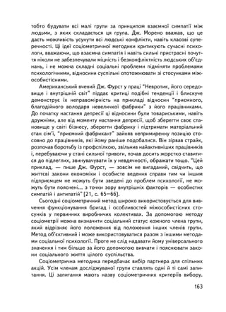 òîáòî áóäóâàòè âñi ìàëi ãðóïè çà ïðèíöèïîì âçàºìíî¿ ñèìïàòi¿ ìiæ
ëþäüìè, ç ÿêèõ ñêëàäàºòüñÿ öÿ ãðóïà. Äæ. Ìîðåíî ââàæàâ, ùî öå
äàñòü ìîæëèâiñòü óñóíóòè âñi ëþäñüêi êîíôëiêòè, íàâiòü êëàñîâi ñóïå-
ðå÷íîñò³. Öi iäå¿ ñîöiîìåòðè÷íî¿ ìåòîäèêè êðèòèêóþòü ñó÷àñí³ ïñèõî-
ëîãè, ââàæàþ÷è, ùî âçàºìíà ñèìïàòiÿ i íàâiòü ñèëüíi ïðèñòðàñíi ïî÷óò-
òÿ íiêîëè íå çàáåçïå÷óâàëè ìiöíiñòü i áåçêîíôëiêòíiñòü ëþäñüêèõ îá’ºä-
íàíü, i íå ìîæíà ñêëàäíi ñîöiàëüíi ïðîáëåìè ïiäìiíÿòè ïðîáëåìàìè
ïñèõîëîãi÷íèìè, âiäíîñèíè ñóñïiëüíi îòîòîæíþâàòè ç³ ñòîñóíêàìè ìiæ-
îñîáèñòiñíèìè.
    Àìåðèêàíñüêèé â÷åíèé Äæ. Ôóðñò ó ïðàö³ “Íåâðîòèê, éîãî ñåðåäî-
âèùå i âíóòðiøíié ñâiò” ïiääàº êðèòèöi ïîäiáíi òåíäåíöi¿ i áëèñêó÷å
äåìîíñòðóº ¿õ íåïðàâîìiðíiñòü íà ïðèêëàäi âiäíîñèí “ïðèºìíîãî,
áëàãîäiéíîãî âîëîäàðÿ íåâåëè÷êî¿ ôàáðèêè” ç éîãî ïðàö³âíèêàìè.
Äî ïî÷àòêó íàñòàííÿ äåïðåñi¿ öi âiäíîñèíè áóëè òîâàðèñüêèìè, íàâiòü
äðóæí³ìè, àëå âiä ìîìåíòó íàñòàííÿ äåïðåñi¿, ùîá çáåðåãòè ñâîº ñòà-
íîâèùå ó ñâiòi áiçíåñó, çáåðåãòè ôàáðèêó i ïiäòðèìàòè ìàòåðiàëüíèé
ñòàí ñiì’¿, “ïðèºìíèé ôàáðèêàíò” çàéíÿâ íåïðèìèðåííó ïîçèöiþ ñòî-
ñîâíî äî ïðàö³âíèê³â, ÿêi éîìó ðàíiøå ïîäîáàëèñÿ. Âií çiðâàâ ñòðàéê,
ðîçïî÷àâ áîðîòüáó ³ç ïðîôñï³ëêîþ, çâiëüíèâ íàéàêòèâí³øèõ ïðàö³âíèêiâ
i, ïåðåáóâàþ÷è ó ñòàíi ñèëüíî¿ òðèâîãè, ïî÷àâ äîñèòü æîðñòêî ñòàâèòè-
ñÿ äî ïiäëåãëèõ, çâèíóâà÷óâàòè ¿õ ó íåâäÿ÷íîñòi, îáðàæàòè òîùî. “Öåé
ïðèêëàä, — ïèøå Äæ. Ôóðñò, — çîâñiì íå âèãàäàíèé, ñâ³ä÷èòü, ùî
æèòòºâi çàêîíè åêîíîìiêè i îñîáèñòå âåäåííÿ ñïðàâè òèì ÷è iíøèì
ïiäïðèºìöåì íå ìîæóòü áóòè çâåäåíi äî ïðîáëåì ïñèõîëîãi¿, íå ìî-
æóòü áóòè ïîÿñíåí³... ç òî÷êè çîðó âíóòðiøíiõ ôàêòîðiâ — îñîáèñòèõ
ñèìïàòié i àíòèïàòié” [21, ñ. 65–66].
    Ñüîãîäíi ñîöiîìåòðè÷íèé ìåòîä øèðîêî âèêîðèñòîâóºòüñÿ äëÿ âèâ-
÷åííÿ ôóíêöiîíóâàííÿ áðèãàä i îñîáëèâîñòåé ìiæîñîáèñòiñíèõ ñòî-
ñóíê³â ó ïåðâèííèõ âèðîáíè÷èõ êîëåêòèâàõ. Çà äîïîìîãîþ ìåòîäó
ñîöiîìåòði¿ ìîæíà âèçíà÷èòè ñîöiàëüíèé ñòàòóñ êîæíîãî ÷ëåíà ãðóïè,
ÿêèé âiäðiçíÿº éîãî ïîëîæåííÿ âiä ïîëîæåííÿ iíøèõ ÷ëåíiâ ãðóïè.
Ìåòîä îá’ºêòèâíèé i ìîæå âèêîðèñòîâóâàòèñÿ ðàçîì ç iíøèìè ìåòîäà-
ìè ñîöiàëüíî¿ ïñèõîëîãi¿. Ïðîòå íå ñëiä íàäàâàòè éîìó óíiâåðñàëüíîãî
çíà÷åííÿ i òèì áiëüøå çà éîãî äîïîìîãîþ âèâ÷àòè i ïîÿñíþâàòè çàêî-
íè ñîöiàëüíîãî æèòòÿ öiëîãî ñóñïiëüñòâà.
    Ñîöiîìåòðè÷íà ìåòîäèêà ïåðåäáà÷àº âèáið ïàðòíåðà äëÿ ñïiëüíèõ
àêöié. Óñiì ÷ëåíàì äîñëiäæóâàíî¿ ãðóïè ñòàâëÿòü îäí³ é ò³ ñàì³ çàïè-
òàííÿ. Öi çàïèòàííÿ ìàþòü íàçâó ñîöiîìåòðè÷íèõ êðèòåði¿â âèáîðó.

                                                                  163
 