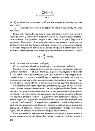(          )
                                  n
                                     +     −
                                 ∑ Pik − Pik
                                 k =
                          Ei =                       ,
                                          N −
      +
äå Pik — ê³ëüê³ñòü ïîçèòèâíèõ âèáîðiâ i-ì ÷ëåíîì êîëåêòèâó ïî k-ìó
êðèòåð³þ;
      −
    Pjk — ê³ëüê³ñòü íåãàòèâíèõ âèáîðiâ i-ì ÷ëåíîì êîëåêòèâó ïî k-ìó
êðèòåð³þ.
   ßêùî ÷ëåí ãðóïè À â îäíîìó ç òðüîõ âèáîðiâ çóïèíÿºòüñÿ íà ÷ëåíi
ãðóïè Â, à òîé, ó ñâîþ ÷åðãó, âèáðàâ ó÷àñíèêà À, òî öåé âèáið íàçèâàºòü-
ñÿ âçàºìíèì, à âiäïîâiäíi öèôðè ó äâîõ ðÿäêàõ ìàòðèöi áåðóòüñÿ â
êðóæå÷îê. Ïiñëÿ öüîãî â ìàòðèöi ïiäë³÷óþòü äëÿ êîæíîãî ÷ëåíà ãðóïè
çàãàëüíó êiëüêiñòü îäåðæàíèõ âèáîðiâ i êiëüêiñòü ç íèõ âçàºìîâèáîðiâ.
Íà îñíîâi îäåðæàíèõ äàíèõ îá÷èñëþþòü êîåôiöiºíò âçàºìíîñòi, ÿêèé
çà ïåâíèõ îáìåæóþ÷èõ óìîâ ìîæå áóòè ïîêàçíèêîì çãóðòîâíîñòi ãðóïè:

                                   R1
                           KB =       ⋅ 100 %,
                                   R

äå R1 — ê³ëüê³ñòü âçàºìíèõ âèáîðiâ;
   R — çàãàëüíà ê³ëüê³ñòü çðîáëåíèõ ó äîñëiäæåííi âèáîð³â.
   Ñîöiîìåòðè÷íà ìàòðèöÿ áóäóºòüñÿ çà êîæíèì êðèòåðiºì îêðåìî.
Ñêiëüêè çàïèòàíü — ñòiëüêè ìàòðèöü. Âiäîìèé áiëîðóñüêèé ïñèõîëîã
ß. Êîëîì³íñüêèé ðåêîìåíäóº äëÿ äîñëiäæåííÿ ñòðóêòóðè ìiæ-
îñîáèñòiñíèõ ñòîñóíê³â ó ìàëié ãðóïi âèêîðèñòîâóâàòè ï’ÿòü-ø³ñòü
ñîöiîìåòðè÷íèõ êðèòåði¿â, ùî îõîïëþþòü ðiçíi ñôåðè äiÿëüíîñòi ãðó-
ïè. Íà îñíîâi êiëüêîõ (ï’ÿòè-øåñòè) ñîöiîìàòðèöü áóäóþòü ñîöiîãðàìó.
   Ñîöiîãðàìà, àáî êàðòà ãðóïîâî¿ äèôåðåíöiàöi¿, äàº íå ñòiëüêè ÷èñ-
ëîâå, ñêiëüêè íàî÷íå óÿâëåííÿ ïðî ãðóïîâó äèôåðåíöiàöiþ. Âîíà ñêëà-
äàºòüñÿ ç ÷îòèðüîõ êîíöåíòðè÷íèõ çîí. Ó öåíòðàëüíîìó êîëi ðîçìiùå-
íî íîìåðè òèõ ÷ëåíiâ ãðóïè, ÿêi îäåðæàëè óäâ³÷³ áiëüøó ê³ëüê³ñòü âèáîðiâ,
í³æ ñåðåäíÿ (ëiäåðè, “çiðêè”). Ó äðóãîìó êîëi ðîçìiùåíî ïîçèöi¿ òèõ
÷ëåíiâ ãðóïè, ÿêi îäåðæàëè íåíàáàãàòî áiëüøó ê³ëüê³ñòü âèáîð³â, í³æ
ñåðåäíÿ (“íàáëèæåíi”). Ó âíóòðiøíié, ïðîìiæíié, òðåòié çîíi ðîçòàøî-
âàíi íîìåðè ó÷àñíèê³â äîñëiäæåííÿ, ê³ëüê³ñòü âèáîðiâ ÿêèõ ìåíøà â³ä
ñåðåäíüî¿. Â îñòàííié, ÷åòâåðòié çîíi ðîçòàøîâàíi íîìåðè òèõ ÷ëåíiâ
ãðóïè, ÿêi íå îäåðæàëè æîäíîãî âèáîðó (“içîëüîâàíi”).
   Ê³ëüê³ñòü âèáîðiâ, ÿêi îäåðæàâ êîæíèé ÷ëåí ãðóïè, º ì³ðèëîì ïîëî-
æåííÿ ëþäèíè â ñèñòåìi ìiæîñîáèñòiñíèõ ñòîñóíê³â, ñîöiîìåòðè÷íîãî
166
 