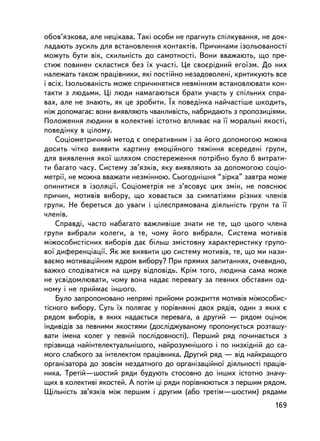 îáîâ’ÿçêîâà, àëå íåöiêàâà. Òàêi îñîáè íå ïðàãíóòü ñïiëêóâàííÿ, íå äîê-
ëàäàþòü çóñèëü äëÿ âñòàíîâëåííÿ êîíòàêòiâ. Ïðè÷èíàìè içîëüîâàíîñòi
ìîæóòü áóòè âiê, ñõèëüíiñòü äî ñàìîòíîñòi. Âîíè ââàæàþòü, ùî ïðå-
ñòèæ ïîâèíåí ñêëàñòèñÿ áåç ¿õ ó÷àñòi. Öå ñâîºðiäíèé åãî¿çì. Äî íèõ
íàëåæàòü òàêîæ ïðàö³âíèêè, ÿêi ïîñòiéíî íåçàäîâîëåíi, êðèòèêóþòü âñå
i âñiõ. Içîëüîâàíiñòü ìîæå ñïðè÷èíÿòèñÿ íåâìiííÿì âñòàíîâëþâàòè êîí-
òàêòè ç ëþäüìè. Öi ëþäè íàìàãàþòüñÿ áðàòè ó÷àñòü ó ñïiëüíèõ ñïðà-
âàõ, àëå íå çíàþòü, ÿê öå çðîáèòè. ¯õ ïîâåäiíêà íàé÷àñòiøå øêîäèòü,
íiæ äîïîìàãàº: âîíè âèÿâëÿþòü ÷âàíëèâiñòü, íàáðèäàþòü ç ïðîïîçèöiÿìè.
Ïîëîæåííÿ ëþäèíè â êîëåêòèâi ³ñòîòíî âïëèâàº íà ¿¿ ìîðàëüíi ÿêîñòi,
ïîâåäiíêó â öiëîìó.
    Ñîöiîìåòðè÷íèé ìåòîä º îïåðàòèâíèì i çà éîãî äîïîìîãîþ ìîæíà
äîñèòü ÷iòêî âèÿâèòè êàðòèíó åìîöiéíîãî òÿæiííÿ âñåðåäåíi ãðóïè,
äëÿ âèÿâëåííÿ ÿêî¿ øëÿõîì ñïîñòåðåæåííÿ ïîòðiáíî áóëî á âèòðàòè-
òè áàãàòî ÷àñó. Ñèñòåìó çâ’ÿçêiâ, ÿêó âèÿâëÿþòü çà äîïîìîãîþ ñîöiî-
ìåòði¿, íå ìîæíà ââàæàòè íåçìiííîþ. Ñüîãîäíiøíÿ “çiðêà” çàâòðà ìîæå
îïèíèòèñÿ â içîëÿöi¿. Ñîöiîìåòðiÿ íå ç’ÿñîâóº öèõ çìií, íå ïîÿñíþº
ïðè÷èí, ìîòèâ³â âèáîðó, ùî õîâàºòüñÿ çà ñèìïàòiÿìè ðiçíèõ ÷ëåíiâ
ãðóïè. Íå áåðåòüñÿ äî óâàãè i öiëåñïðÿìîâàíà äiÿëüíiñòü ãðóïè òà ¿¿
÷ëåíiâ.
    Ñïðàâä³, ÷àñòî íàáàãàòî âàæëèâiøå çíàòè íå òå, ùî öüîãî ÷ëåíà
ãðóïè âèáðàëè êîëåãè, à òå, ÷îìó éîãî âèáðàëè. Ñèñòåìà ìîòèâiâ
ìiæîñîáèñòiñíèõ âèáîðiâ äàº áiëüø çìiñòîâíó õàðàêòåðèñòèêó ãðóïî-
âî¿ äèôåðåíöiàöi¿. ßê æå âèÿâèòè öþ ñèñòåìó ìîòèâiâ, òå, ùî ìè íàçè-
âàºìî ìîòèâàöiéíèì ÿäðîì âèáîðó? Ïðè ïðÿìèõ çàïèòàííÿõ, î÷åâèäíî,
âàæêî ñïîäiâàòèñÿ íà ùèðó âiäïîâiäü. Êðiì òîãî, ëþäèíà ñàìà ìîæå
íå óñâiäîìëþâàòè, ÷îìó âîíà íàäàº ïåðåâàãó çà ïåâíèõ îáñòàâèí îä-
íîìó i íå ïðèéìàº iíøîãî.
    Áóëî çàïðîïîíîâàíî íåïðÿìi ïðèéîìè ðîçêðèòòÿ ìîòèâiâ ìiæîñîáèñ-
òiñíîãî âèáîðó. Ñóòü ¿õ ïîëÿãàº ó ïîð³âíÿííi äâîõ ðÿäiâ, îäèí ç ÿêèõ º
ðÿäîì âèáîðiâ, â ÿêèõ íàäàºòüñÿ ïåðåâàãà, à äðóãèé — ðÿäîì îöiíîê
iíäèâiäiâ çà ïåâíèìè ÿêîñòÿìè (äîñëiäæóâàíîìó ïðîïîíóºòüñÿ ðîçòàøó-
âàòè iìåíà êîëåã ó ïåâíié ïîñëiäîâíîñòi). Ïåðøèé ðÿä ïî÷èíàºòüñÿ ç
ïðiçâèùà íàéiíòåëåêòóàëüí³øîãî, íàéðîçóìí³øîãî i ïî íèçõiäíié äî ñà-
ìîãî ñëàáêîãî çà iíòåëåêòîì ïðàö³âíèêà. Äðóãèé ðÿä — âiä íàéêðàùîãî
îðãàíiçàòîðà äî çîâñiì íåçäàòíîãî äî îðãàíiçàöiéíî¿ äiÿëüíîñòi ïðàö³â-
íèêà. Òðåò³é—øîñòèé ðÿäè áóäóþòü ñòîñîâíî äî ³íøèõ ³ñòîòíî çíà÷ó-
ùèõ â êîëåêòèâi ÿêîñòåé. À ïîòiì öi ðÿäè ïîð³âíþþòüñÿ ç ïåðøèì ðÿäîì.
Ù³ëüí³ñòü çâ’ÿçêiâ ìiæ ïåðøèì i äðóãèì (àáî òðåò³ì—øîñòèì) ðÿäàìè
                                                                  169
 