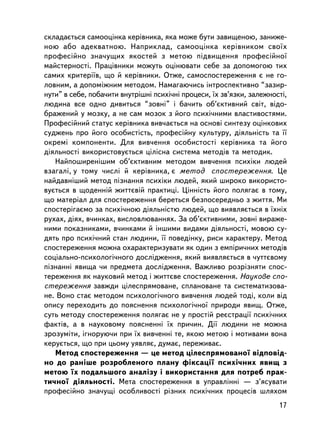 ñêëàäàºòüñÿ ñàìîîöiíêà êåðiâíèêà, ÿêà ìîæå áóòè çàâèùåíîþ, çàíèæå-
íîþ àáî àäåêâàòíîþ. Íàïðèêëàä, ñàìîîöiíêà êåðiâíèêîì ñâî¿õ
ïðîôåñiéíî çíà÷óùèõ ÿêîñòåé ç ìåòîþ ïiäâèùåííÿ ïðîôåñiéíî¿
ìàéñòåðíîñòi. Ïðàö³âíèêè ìîæóòü îöiíþâàòè ñåáå çà äîïîìîãîþ òèõ
ñàìèõ êðèòåði¿â, ùî é êåðiâíèêè. Îòæå, ñàìîñïîñòåðåæåííÿ º íå ãî-
ëîâíèì, à äîïîìiæíèì ìåòîäîì. Íàìàãàþ÷èñü iíòðîñïåêòèâíî “çàçèð-
íóòè” â ñåáå, ïîáà÷èòè âíóòð³øí³ ïñèõi÷íi ïðîöåñè, ¿õ çâ’ÿçêè, çàëåæíîñòi,
ëþäèíà âñå îäíî äèâèòüñÿ “çîâíi” i áà÷èòü îá’ºêòèâíèé ñâiò, âiäî-
áðàæåíèé ó ìîçêó, à íå ñàì ìîçîê ç éîãî ïñèõi÷íèìè âëàñòèâîñòÿìè.
Ïðîôåñiéíèé ñòàòóñ êåðiâíèêà âèâ÷àºòüñÿ íà îñíîâi ñèíòåçó îöiíêîâèõ
ñóäæåíü ïðî éîãî îñîáèñòiñòü, ïðîôåñiéíó êóëüòóðó, äiÿëüíiñòü òà ¿¿
îêðåìi êîìïîíåíòè. Äëÿ âèâ÷åííÿ îñîáèñòîñòi êåðiâíèêà òà éîãî
äiÿëüíîñòi âèêîðèñòîâóºòüñÿ öiëiñíà ñèñòåìà ìåòîäiâ òà ìåòîäèê.
   Íàéïîøèðåí³øèì îá’ºêòèâíèì ìåòîäîì âèâ÷åííÿ ïñèõiêè ëþäåé
âçàãàëi, ó òîìó ÷èñëi é êåðiâíèêà, º ìåòîä ñïîñòåðåæåííÿ. Öå
íàéäàâíiøèé ìåòîä ïiçíàííÿ ïñèõiêè ëþäåé, ÿêèé øèðîêî âèêîðèñòî-
âóºòüñÿ â ùîäåííié æèòòºâié ïðàêòèöi. Öiííiñòü éîãî ïîëÿãàº â òîìó,
ùî ìàòåðiàë äëÿ ñïîñòåðåæåííÿ áåðåòüñÿ áåçïîñåðåäíüî ç æèòòÿ. Ìè
ñïîñòåðiãàºìî çà ïñèõi÷íîþ äiÿëüíiñòþ ëþäåé, ùî âèÿâëÿºòüñÿ â ¿õí³õ
ðóõàõ, äiÿõ, â÷èíêàõ, âèñëîâëþâàííÿõ. Çà îá’ºêòèâíèìè, çîâíi âèðàæå-
íèìè ïîêàçíèêàìè, â÷èíêàìè é iíøèìè âèäàìè äiÿëüíîñòi, ìîâîþ ñó-
äÿòü ïðî ïñèõi÷íèé ñòàí ëþäèíè, ¿¿ ïîâåäiíêó, ðèñè õàðàêòåðó. Ìåòîä
ñïîñòåðåæåííÿ ìîæíà îõàðàêòåðèçóâàòè ÿê îäèí ç åìïiðè÷íèõ ìåòîäiâ
ñîöiàëüíî-ïñèõîëîãi÷íîãî äîñëiäæåííÿ, ÿêèé âèÿâëÿºòüñÿ â ÷óòòºâîìó
ïiçíàííi ÿâèùà ÷è ïðåäìåòà äîñëiäæåííÿ. Âàæëèâî ðîçðiçíÿòè ñïîñ-
òåðåæåííÿ ÿê íàóêîâèé ìåòîä i æèòòºâå ñïîñòåðåæåííÿ. Íàóêîâå ñïî-
ñòåðåæåííÿ çàâæäè öiëåñïðÿìîâàíå, ñïëàíîâàíå òà ñèñòåìàòèçîâà-
íå. Âîíî ñòàº ìåòîäîì ïñèõîëîãi÷íîãî âèâ÷åííÿ ëþäåé òîäi, êîëè âiä
îïèñó ïåðåõîäèòü äî ïîÿñíåííÿ ïñèõîëîãi÷íî¿ ïðèðîäè ÿâèù. Îòæå,
ñóòü ìåòîäó ñïîñòåðåæåííÿ ïîëÿãàº íå ó ïðîñò³é ðåºñòðàöi¿ ïñèõ³÷íèõ
ôàêòiâ, à â íàóêîâîìó ïîÿñíåíí³ ¿õ ïðè÷èí. Äi¿ ëþäèíè íå ìîæíà
çðîçóìiòè, iãíîðóþ÷è ïðè ¿õ âèâ÷åííi òå, ÿêîþ ìåòîþ i ìîòèâàìè âîíà
êåðóºòüñÿ, ùî ïðè öüîìó óÿâëÿº, äóìàº, ïåðåæèâàº.
   Ìåòîä ñïîñòåðåæåííÿ — öå ìåòîä öiëåñïðÿìîâàíî¿ âiäïîâ³ä-
íî äî ðàíiøå ðîçðîáëåíîãî ïëàíó ôiêñàöi¿ ïñèõi÷íèõ ÿâèù ç
ìåòîþ ¿õ ïîäàëüøîãî àíàëiçó i âèêîðèñòàííÿ äëÿ ïîòðåá ïðàê-
òè÷íî¿ äiÿëüíîñòi. Ìåòà ñïîñòåðåæåííÿ â óïðàâë³íí³ — ç’ÿñóâàòè
ïðîôåñiéíî çíà÷óùi îñîáëèâîñòi ðiçíèõ ïñèõi÷íèõ ïðîöåñiâ øëÿõîì
                                                                       17
 