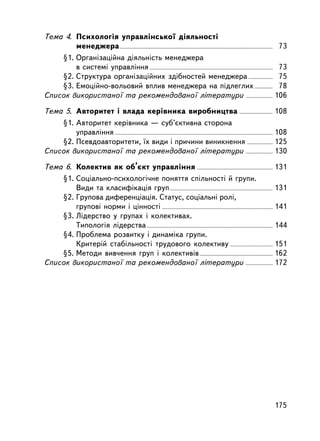 Òåìà 4. Ïñèõîëîãiÿ óïðàâëiíñüêî¿ äiÿëüíîñòi
        ìåíåäæåðà ....................................................................................................................... 73
    §1. Îðãàíiçàöiéíà äiÿëüíiñòü ìåíåäæåðà
        â ñèñòåìi óïðàâëiííÿ ................................................................................................ 73
    §2. Ñòðóêòóðà îðãàí³çàö³éíèõ çä³áíîñòåé ìåíåäæåðà ................... 75
    §3. Åìîöiéíî-âîëüîâèé âïëèâ ìåíåäæåðà íà ïiäëåãëèõ .............. 78
Ñïèñîê âèêîðèñòàíî¿ òà ðåêîìåíäîâàíî¿ ë³òåðàòóðè ..................... 106

Òåìà 5. Àâòîðèòåò i âëàäà êåðiâíèêà âèðîáíèöòâà .......................... 108
    §1. Àâòîðèòåò êåðiâíèêà — ñóá’ºêòèâíà ñòîðîíà
        óïðàâëiííÿ ........................................................................................................................... 108
    §2. Ïñåâäîàâòîðèòåòè, ¿õ âèäè ³ ïðè÷èíè âèíèêíåííÿ .................... 125
Ñïèñîê âèêîðèñòàíî¿ òà ðåêîìåíäîâàíî¿ ë³òåðàòóðè ..................... 130

Òåìà 6. Êîëåêòèâ ÿê îá’ºêò óïðàâëiííÿ ........................................................... 131
    §1. Ñîö³àëüíî-ïñèõîëîã³÷íå ïîíÿòòÿ ñï³ëüíîñò³ é ãðóïè.
        Âèäè òà êëàñèô³êàö³ÿ ãðóï ................................................................................ 131
    §2. Ãðóïîâà äèôåðåíöiàöiÿ. Ñòàòóñ, ñîöiàëüíi ðîëi,
        ãðóïîâi íîðìè i öiííîñòi ...................................................................................... 141
    §3. Ëiäåðñòâî ó ãðóïàõ ³ êîëåêòèâàõ.
        Òèïîëîãiÿ ëiäåðñòâà .................................................................................................. 144
    §4. Ïðîáëåìà ðîçâèòêó i äèíàìiêà ãðóïè.
        Êðèòåðié ñòàáiëüíîñòi òðóäîâîãî êîëåêòèâó ................................. 151
    §5. Ìåòîäè âèâ÷åííÿ ãðóï i êîëåêòèâiâ ......................................................... 162
Ñïèñîê âèêîðèñòàíî¿ òà ðåêîìåíäîâàíî¿ ë³òåðàòóðè ..................... 172




                                                                                                                                          175
 