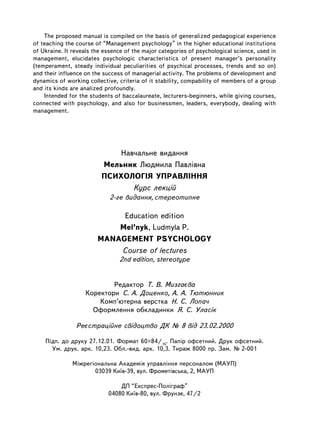 The proposed manual is compiled on the basis of generalized pedagogical experience
of teaching the course of “Management psychology” in the higher educational institutions
of Ukraine. It reveals the essence of the major categories of psychological science, used in
management, elucidates psychologic characteristics of present manager’s personality
(temperament, steady individual peculiarities of psychical processes, trends and so on)
and their influence on the success of managerial activity. The problems of development and
dynamics of working collective, criteria of it stability, compability of members of a group
and its kinds are analized profoundly.
    Intended for the students of baccalaureate, lecturers-beginners, while giving courses,
connected with psychology, and also for businessmen, leaders, åverybody, dealing with
management.




                             Íàâ÷àëüíå âèäàííÿ
                         Ìåëüíèê Ëþäìèëà Ïàâë³âíà
                         ÏÑÈÕÎËÎÃ²ß ÓÏÐÀÂË²ÍÍß
                                Êóðñ ëåêö³é
                             2-ãå âèäàííÿ, ñòåðåîòèïíå

                             Education edition
                            Mel’nyk, Ludmyla P.
                        MANAGEMENT PSYCHOLOGY
                            Course of lectures
                                2nd edition, stereotype


                           Ðåäàêòîð Ò. Â. Ìèçãàºâà
                   Êîðåêòîðè Ñ. À. Äîöåíêî, À. À. Òþòþííèê
                       Êîìï’þòåðíà âåðñòêà Í. Ñ. Ëîïà÷
                     Îôîðìëåííÿ îáêëàäèíêè ß. Ñ. Óëàñ³ê

                Ðåºñòðàö³éíå ñâ³äîöòâî ÄÊ ¹ 8 â³ä 23.02.2000

      Ï³äï. äî äðóêó 27.12.01. Ôîðìàò 60×84/16. Ïàï³ð îôñåòíèé. Äðóê îôñåòíèé.
        Óì. äðóê. àðê. 10,23. Îáë.-âèä. àðê. 10,3. Òèðàæ 8000 ïð. Çàì. ¹ 2-001

              Ì³æðåã³îíàëüíà Àêàäåì³ÿ óïðàâë³ííÿ ïåðñîíàëîì (ÌÀÓÏ)
                     03039 Êè¿â-39, âóë. Ôðîìåò³âñüêà, 2, ÌÀÓÏ

                                ÄÏ “Åêñïðåñ-Ïîë³ãðàô”
                            04080 Êè¿â-80, âóë. Ôðóíçå, 47/2
176
 
