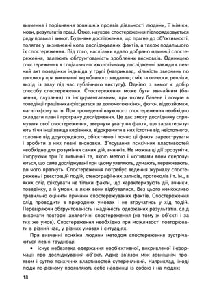 âèâ÷åííÿ i ïîð³âíÿííÿ çîâíiøíiõ ïðîÿâiâ äiÿëüíîñòi ëþäèíè, ¿¿ ìiìiêè,
ìîâè, ðåçóëüòàò³â ïðàöi. Îòæå, íàóêîâå ñïîñòåðåæåííÿ ïiäïîðÿäêîâóºòüñÿ
ðÿäó ïðàâèë i âèìîã. Áóäü-ÿêå äîñëiäæåííÿ, ùî ïðàãíå äî îá’ºêòèâíîñòi,
ïîëÿãàº ó âèçíà÷åííi êîëà äîñëiäæóâàíèõ ôàêòiâ, à òàêîæ ïîäàëüøîãî
¿õ ñïîñòåðåæåííÿ. Âiä òîãî, íàñêiëüêè âäàëî äîáðàíî îäèíèöi ñïîñòå-
ðåæåííÿ, çàëåæèòü îá´ðóíòîâàíiñòü çðîáëåíèõ âèñíîâêiâ. Îäèíèöåþ
ñïîñòåðåæåííÿ â ñîöiàëüíî-ïñèõîëîãi÷íîìó äîñëiäæåííi çàâæäè º ïåâ-
íèé àêò ïîâåäiíêè iíäèâiäà ó ãðóïi (íàïðèêëàä, ê³ëüê³ñòü çâåðíåíü ïî
äîïîìîãó ïðè âèêîíàííi âèðîáíè÷îãî çàâäàííÿ; ñìiõ òà îïëåñêè, ðåïëiêè,
âèõiä ³ç çàëó ïiä ÷àñ ïóáëi÷íîãî âèñòóïó). Îäí³ºþ ç âèìîã º äîáið
ñïîñîáó ñïîñòåðåæåííÿ. Ñïîñòåðåæåííÿ ìîæå áóòè çâè÷àéíèì (áà-
÷åííÿ, ñëóõàííÿ) òà iíñòðóìåíòàëüíèì, ïðè ÿêîìó áà÷åíå i ïî÷óòå â
ïîâåäiíöi ïðàö³âíèêà ôiêñóºòüñÿ çà äîïîìîãîþ êiíî-, ôîòî-, âiäåîçéîìêè,
ìàãíiòîôîíó òà ií. Ïðè ïðîâåäåííi íàóêîâîãî ñïîñòåðåæåííÿ íåîáõiäíî
ñêëàäàòè ïëàí i ïðîãðàìó äîñëiäæåííÿ. Öå äàº çìîãó äîñëiäíèêó ñïðÿ-
ìóâàòè ñâî¿ ñïîñòåðåæåííÿ, çâåðíóòè óâàãó íà ôàêòè, ùî õàðàêòåðèçó-
þòü òi ÷è iíøi ÿâèùà êåðiâíèêà, âiäîêðåìèòè â íèõ iñòîòíå âiä íåiñòîòíîãî,
ãîëîâíå âiä äðóãîðÿäíîãî, îá’ºêòèâíî i òî÷íî öi ôàêòè çàðåºñòðóâàòè
i çðîáèòè ç íèõ ïåâíi âèñíîâêè. Ç’ÿñóâàííÿ ïñèõi÷íèõ âëàñòèâîñòåé
íåîáõiäíå äëÿ ðîçóìiííÿ ñàìèõ äié, â÷èíêiâ. Íå ìîæíà öi äi¿ çðîçóìiòè,
iãíîðóþ÷è ïðè ¿õ âèâ÷åííi òå, ÿêîþ ìåòîþ i ìîòèâàìè âîíè ñêåðîâó-
þòüñÿ, ùî ñàìå äîñëiäæóâàíi ïðè öüîìó óÿâëÿþòü, äóìàþòü, ïåðåæèâàþòü,
äî ÷îãî ïðàãíóòü. Ñïîñòåðåæåííÿ ïîòðåáóº âåäåííÿ æóðíàëó ñïîñòå-
ðåæåíü i ðåºñòðàöié ïîäié, ñòåíîãðàôi÷íèõ çàïèñiâ, ïðîòîêîëiâ i ò. ií., â
ÿêèõ ñëiä ôiêñóâàòè íå òiëüêè ôàêòè, ùî õàðàêòåðèçóþòü äi¿, â÷èíêè,
ïîâåäiíêó, à é óìîâè, â ÿêèõ âîíè âiäáóâàëèñÿ. Áåç öüîãî íåìîæëèâî
ïðàâèëüíî îöiíèòè ïðè÷èíè ñïîñòåðåæóâàíèõ ôàêòiâ. Ñïîñòåðåæåííÿ
ñëiä ïðîâîäèòè â ïðèðîäíèõ óìîâàõ i íå âòðó÷àòèñü ó õiä ïîäié.
Ïåðåâiðÿþ÷è îá´ðóíòîâàíiñòü i íàäiéíiñòü îäåðæàíèõ ðåçóëüòàòiâ, ñëiä
âèêîíàòè ïîâòîðíi àíàëîãi÷íi ñïîñòåðåæåííÿ (íà òîìó æ îá’ºêòi i çà
òèõ æå óìîâ). Ñïîñòåðåæåííÿ íåîáõiäíî ïðè ìîæëèâîñòi ïîâòîðþâà-
òè â ðiçíèé ÷àñ, ó ðiçíèõ óìîâàõ ³ ñèòóàöiÿõ.
    Ïðè âèâ÷åíí³ ïñèõiêè ëþäèíè ìåòîäîì ñïîñòåðåæåííÿ çóñòð³÷à-
þòüñÿ ïåâí³ òðóäíîùi:
    • iñíóº íåáåçïåêà îäåðæàííÿ íåîá’ºêòèâíî¿, âèêðèâëåíî¿ iíôîð-
ìàöi¿ ïðî äîñëiäæóâàíèé îá’ºêò. Àäæå çâ’ÿçîê ìiæ çîâíiøíiì ïðî-
ÿâîì i ñóòòþ ïñèõi÷íèõ âëàñòèâîñòåé ñóïåðå÷ëèâèé. Íàïðèêëàä, iíîäi
ëþäè ïî-ðiçíîìó ïðîÿâëÿþòü ñåáå íàîäèíöi ³ç ñîáîþ i íà ëþäÿõ;
18
 