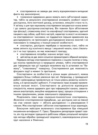 • ñïîñòåðåæåííÿ íå çàâæäè äàº çìîãó âiäîêðåìëþâàòè âèïàäêîâi
ôàêòè âiä çàêîíîìiðíèõ;
    • òëóìà÷åííÿ îäåðæàíèõ äàíèõ ìîæóòü ìàòè ñóá’ºêòèâíèé õàðàê-
òåð, òîáòî íà ðåçóëüòàòè ñïîñòåðåæåííÿ âïëèâàþòü îñîáèñòi ÿêîñòi
äîñëiäíèêà, éîãî æèòòºâèé äîñâiä, óñòàíîâêè, åìîöiéíi ñòàíè òà ií.
Ó çâ’ÿçêó ç öèì ïðè íàóêîâîìó ñïîñòåðåæåííi âèñóâàºòüñÿ íèçêà âèìîã
i äî ñàìîãî äîñëiäíèêà-ñïîñòåðiãà÷à. Âií ïîâèíåí áóòè îá’ºêòèâíèì
ïðè ôiêñàöi¿, ñëîâåñíîìó îïèñi òà êëàñèôiêàöi¿ ñïîñòåðåæåíü; çäàòíèé
ïàíóâàòè íàä ñîáîþ, ùîá éîãî íàñòðié, õàðàêòåð òà ÿêîñòi íå âïëèâàëè
íà ñïîñòåðåæåííÿ i âèñíîâêè; íå ïiääàâàòèñÿ ïåðøèì âðàæåííÿì âiä
äîñëiäæóâàíîãî; íå ïðèïèñóâàòè äîñëiäæóâàíèì âëàñíèõ ÿêîñòåé i íå
ïîÿñíþâàòè ¿õ ïîâåäiíêó ç ïîçèöié âëàñíî¿ îñîáèñòîñòi;
    • ñïîñòåðiãà÷, äîñëiäíèê ïåðåáóâàº â ïàñèâíîìó ñòàíi, òîáòî íå
ìîæå çìiíèòè õiä ïñèõi÷íîãî ÿâèùà i çìóøåíèé ÷åêàòè, ïîêè ç’ÿâëÿòü-
ñÿ òi ÷è iíøi ïðîöåñè, íå ìàº ìîæëèâîñòi ïîâòîðó;
    • ñïîñòåðåæåííÿ ïîòðåáóº çíà÷íèõ âèòðàò ÷àñó;
    • öåé ìåòîä íå äàº çìîãè êiëüêiñíî ïðîàíàëiçóâàòè çiáðàíèé ìàòåðiàë.
    Ïåðåâàãà ìåòîäó ñïîñòåðåæåííÿ ïîð³âíÿíî ç ³íøèìè ïîëÿãàº â òîìó,
ùî ïñèõiêà ïðîÿâëÿºòüñÿ â ïðèðîäíèõ óìîâàõ, òîáòî ñïîñòåðåæåííÿ
äàº iíôîðìàöiþ ïðî äi¿ iíäèâiäiâ íåçàëåæíî âiä ¿õ óñòàíîâîê íà “áà-
æàíó”, “ñõâàëþâàíó” ïîâåäiíêó. Ñïîñòåðåæåííÿ äàº ìîæëèâiñòü
ôiêñóâàòè ïîäi¿ â ìîìåíò ¿õ ïðîòiêàííÿ.
    Ñïîñòåðiãàþ÷è çà îñîáèñòiñòþ â ðiçíèõ âèäàõ äiÿëüíîñòi, ìîæíà
îäåðæàòè áiëüø ãëèáîêå óÿâëåííÿ ïðî íå¿. Íàïðèêëàä, ó ãðîìàäñüêié
ðîáîòi íàéÿñêðàâ³øå ïðîÿâëÿºòüñÿ íå òiëüêè ðiâåíü ðîçâèòêó êîëåêòè-
âiçìó, à é îðãàíiçàöiéíi çäiáíîñòi. Ó ñïîðòèâíèõ iãðàõ ÿñêðàâî ïðîÿâëÿ-
þòüñÿ âîëüîâi ÿêîñòi. Ñïîñòåð³ãàþ÷è çà äiÿëüíiñòþ âiäïîâiäíèõ
ñïåöiàëiñòiâ, ìîæíà îäåðæàòè äàíi ïðî iíôîðìàöiéíi êàíàëè, çàâàíòà-
æåííÿ àíàëiçàòîðiâ, åìîöiéíå íàïðóæåííÿ ïðàöi, ïðîöåñè ñïiëêóâàííÿ ç
iíøèìè ïðàöiâíèêàìè, óìîâè çîâíiøíüîãî ñåðåäîâèùà.
    Ðîçðiçíÿþòü ïåâíi âèäè ñîöiàëüíî-ïñèõîëîãi÷íèõ ñïîñòåðåæåíü.
Âêëþ÷åíå ñïîñòåðåæåííÿ ïåðåäáà÷àº, ùî äîñëiäíèê ñàì íà ïåâíèé
÷àñ ñòàº ÷ëåíîì ãðóïè — îá’ºêòà äîñëiäæåííÿ i º ðiâíîïðàâíèì ¿¿
÷ëåíîì. Ìiæ ñïîñòåðiãà÷åì i îá’ºêòîì ñïîñòåðåæåííÿ iñíóº âçàºìîäiÿ.
    Áëèñêó÷èì ìàéñòðîì âêëþ÷åíîãî ñïîñòåðåæåííÿ áóâ íiìåöüêèé
ïèñüìåííèê-àíòèôàøèñò Ã. Ãðàññ. Ïðàöþþ÷è ðåïîðòåðîì ïðàâî¿ ãàçå-
òè, âií ï³ä âèãëÿäîì òóðåöüêîãî ðîáiòíèêà çiáðàâ óíiêàëüíèé ìàòåðiàë
ïðî ìåòîäè îáðîáêè ãðîìàäñüêî¿ ñâiäîìîñòi, âçàºìîâiäíîñèíè ðiçíèõ
ãðóï íàñåëåííÿ â Íiìå÷÷èíi.
                                                                     19
 