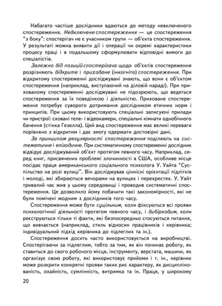 Íàáàãàòî ÷àñòiøå äîñëiäíèêè âäàþòüñÿ äî ìåòîäó íåâêëþ÷åíîãî
ñïîñòåðåæåííÿ. Íåâêëþ÷åíå ñïîñòåðåæåííÿ — öå ñïîñòåðåæåííÿ
“ç áîêó”: ñïîñòåðiãà÷ íå º ó÷àñíèêîì ãðóïè — îá’ºêòà ñïîñòåðåæåííÿ.
Ó ðåçóëüòàò³ ìîæíà âèÿâèòè äi¿ i îïåðàöi¿ ÷è îêðåìi õàðàêòåðèñòèêè
ïðîöåñó ïðàö³ i â ïîäàëüøîìó ñôîðìóëþâàòè â³äïîâ³äí³ âèìîãè äî
ñïåöiàëiñòiâ.
   Çàëåæíî âiä ïîçèöié ñïîñòåðiãà÷à ùîäî îá’ºêòiâ ñïîñòåðåæåííÿ
ðîçðiçíÿþòü âiäêðèòå i ïðèõîâàíå (iíêîãíiòî) ñïîñòåðåæåííÿ. Ïðè
âiäêðèòîìó ñïîñòåðåæåííi äîñëiäæóâàíi çíàþòü, ùî âîíè º îá’ºêòîì
ñïîñòåðåæåííÿ (íàïðèêëàä, âèñòóïàþ÷èé íà äiëîâié íàðàäi). Ïðè ïðè-
õîâàíîìó ñïîñòåðåæåííi äîñëiäæóâàíi íå ïiäîçðþþòü, ùî âåäåòüñÿ
ñïîñòåðåæåííÿ çà ¿õ ïîâåäiíêîþ i äiÿëüíiñòþ. Ïðèõîâàíå ñïîñòåðå-
æåííÿ ïîòðåáóº ñóâîðîãî äîòðèìàííÿ äîñëiäíèêîì åòè÷íèõ íîðì i
ïðèíöèïiâ. Ïðè öüîìó âèêîðèñòîâóþòü ñïåöiàëüíi çàïèñóþ÷³ ïðèëàäè
÷è ïðèñòðî¿: ñõîâàíi òåëå- i âiäåîêàìåðè, ñïåöiàëüíi êiìíàòè îäíîá³÷íîãî
áà÷åííÿ (ñòiíêà Ãåçåëëà). Öåé âèä ñïîñòåðåæåííÿ ìàº âåëèêi ïåðåâàãè
ïîð³âíÿíî ç â³äêðèòèì ³ äàº çìîãó îäåðæàòè äîñòîâiðíi äàíi.
   Çà ïðèíöèïîì ðåãóëÿðíîñòi ñïîñòåðåæåííÿ ïîäiëÿþòü íà ñèñ-
òåìàòè÷íå i åïiçîäè÷íå. Ïðè ñèñòåìàòè÷íîìó ñïîñòåðåæåííi äîñëiäíèê
âiäâiäóº äîñëiäæóâàíèé îá’ºêò ïðîòÿãîì ïåâíîãî ÷àñó. Íàïðèêëàä, ñå-
ðåä êíèã, ïðèñâÿ÷åíèõ ïðîáëåìi çëî÷èííîñòi â ÑØÀ, îñîáëèâå ìiñöå
ïîñ³äàº ïðàöÿ àìåðèêàíñüêîãî ñîöiàëüíîãî ïñèõîëîãà Ó. Óàéòà “Ñóñ-
ï³ëüñòâî íà ðîç³ âóëèö³”. Âií äîñëiäæóâàâ öiííiñíi îðiºíòàöi¿ ïiäëiòêiâ
i ìîëîäi, ÿêi çáèðàþòüñÿ âå÷îðàìè íà âóëèöÿõ i ïåðåõðåñòÿõ. Ó. Óàéò
òðèâàëèé ÷àñ æèâ ó öüîìó ñåðåäîâèùi i ïðîâîäèâ ñèñòåìàòè÷í³ ñïîñ-
òåðåæåííÿ. Öå äîçâîëèëî éîìó ïîáà÷èòè òàêi çàêîíîìiðíîñòi, ÿêi íå
áóëè ïîìi÷åíi æîäíèì ç äîñëiäíèêiâ òîãî ÷àñó.
   Ñïîñòåðåæåííÿ ìîæå áóòè ñóöiëüíèì, êîëè ôiêñóþòüñÿ âñi ïðîÿâè
ïñèõîëîãi÷íî¿ äiÿëüíîñòi ïðîòÿãîì ïåâíîãî ÷àñó, ³ âèáiðêîâèì, êîëè
ðåºñòðóþòüñÿ òiëüêè òi ôàêòè, ÿêi áåçïîñåðåäíüî ñòîñóþòüñÿ ïèòàííÿ,
ùî âèâ÷àºòüñÿ (íàïðèêëàä, ñòèëü âiäíîñèí ïðàö³âíèêiâ i êåðiâíèêà;
iíäèâiäóàëüíèé ïiäõiä êåðiâíèêà äî ïiäëåãëèõ òà ií.).
   Ñïîñòåðåæåííÿ äîñèòü ÷àñòî âèêîðèñòîâóºòüñÿ íà âèðîáíèöòâi.
Ñïîñòåðiãàþ÷è çà ïiäëåãëèì, òîáòî çà òèì, ÿê âií ïî÷èíàº ðîáîòó, ÿê
ñòàâèòüñÿ äî ñâîãî ðîáî÷îãî ìiñöÿ, iíñòðóìåíòó, âåðñòàòà, ìàøèíè, ÿê
îðãàíiçóº ñâîþ ðîáîòó, ÿêi âèêîðèñòîâóº ïðèéîìè i ò. ³í., êåðiâíèê
ìîæå ðîçêðèòè êîíêðåòíi ïðîÿâè òàêèõ ðèñ õàðàêòåðó, ÿê äèñöèïëiíî-
âàíiñòü, îõàéíiñòü, ñóìë³ííiñòü, âèòðèìêà òà ³í. Ïðàöÿ, ó øèðîêîìó
20
 