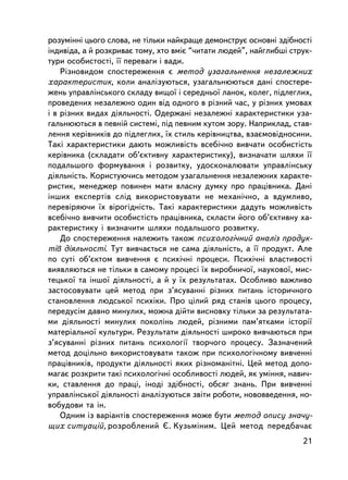 ðîçóìiííi öüîãî ñëîâà, íå òiëüêè íàéêðàùå äåìîíñòðóº îñíîâí³ çäiáíîñò³
iíäèâiäà, à é ðîçêðèâàº òîìó, õòî âìiº “÷èòàòè ëþäåé”, íàéãëèáøi ñòðóê-
òóðè îñîáèñòîñòi, ¿¿ ïåðåâàãè i âàäè.
    Ðiçíîâèäîì ñïîñòåðåæåííÿ º ìåòîä óçàãàëüíåííÿ íåçàëåæíèõ
õàðàêòåðèñòèê, êîëè àíàëiçóþòüñÿ, óçàãàëüíþþòüñÿ äàíi ñïîñòåðå-
æåíü óïðàâëiíñüêîãî ñêëàäó âèùî¿ i ñåðåäíüî¿ ëàíîê, êîëåã, ïiäëåãëèõ,
ïðîâåäåíèõ íåçàëåæíî îäèí âiä îäíîãî â ðiçíèé ÷àñ, ó ðiçíèõ óìîâàõ
i â ðiçíèõ âèäàõ äiÿëüíîñòi. Îäåðæàíi íåçàëåæíi õàðàêòåðèñòèêè óçà-
ãàëüíþþòüñÿ â ïåâíié ñèñòåìi, ïiä ïåâíèì êóòîì çîðó. Íàïðèêëàä, ñòàâ-
ëåííÿ êåðiâíèêiâ äî ïiäëåãëèõ, ¿õ ñòèëü êåðiâíèöòâà, âçàºìîâiäíîñèíè.
Òàêi õàðàêòåðèñòèêè äàþòü ìîæëèâiñòü âñåái÷íî âèâ÷àòè îñîáèñòiñòü
êåðiâíèêà (ñêëàäàòè îá’ºêòèâíó õàðàêòåðèñòèêó), âèçíà÷àòè øëÿõè ¿¿
ïîäàëüøîãî ôîðìóâàííÿ i ðîçâèòêó, óäîñêîíàëþâàòè óïðàâëiíñüêó
äiÿëüí³ñòü. Êîðèñòóþ÷èñü ìåòîäîì óçàãàëüíåííÿ íåçàëåæíèõ õàðàêòå-
ðèñòèê, ìåíåäæåð ïîâèíåí ìàòè âëàñíó äóìêó ïðî ïðàö³âíèêà. Äàíi
iíøèõ åêñïåðòiâ ñëiä âèêîðèñòîâóâàòè íå ìåõàíi÷íî, à âäóìëèâî,
ïåðåâiðÿþ÷è ¿õ âiðîãiäíiñòü. Òàêi õàðàêòåðèñòèêè äàäóòü ìîæëèâiñòü
âñåái÷íî âèâ÷èòè îñîáèñòiñòü ïðàö³âíèêà, ñêëàñòè éîãî îá’ºêòèâíó õà-
ðàêòåðèñòèêó i âèçíà÷èòè øëÿõè ïîäàëüøîãî ðîçâèòêó.
    Äî ñïîñòåðåæåííÿ íàëåæèòü òàêîæ ïñèõîëîãi÷íèé àíàëiç ïðîäóê-
òiâ äiÿëüíîñòi. Òóò âèâ÷àºòüñÿ íå ñàìà äiÿëüíiñòü, à ¿¿ ïðîäóêò. Àëå
ïî ñóòi îá’ºêòîì âèâ÷åííÿ º ïñèõi÷íi ïðîöåñè. Ïñèõi÷íi âëàñòèâîñòi
âèÿâëÿþòüñÿ íå òiëüêè â ñàìîìó ïðîöåñi ¿õ âèðîáíè÷î¿, íàóêîâî¿, ìèñ-
òåöüêî¿ òà iíøî¿ äiÿëüíîñòi, à é ó ¿õ ðåçóëüòàòàõ. Îñîáëèâî âàæëèâî
çàñòîñîâóâàòè öåé ìåòîä ïðè ç’ÿñóâàííi ðiçíèõ ïèòàíü iñòîðè÷íîãî
ñòàíîâëåííÿ ëþäñüêî¿ ïñèõiêè. Ïðî öiëèé ðÿä ñòàíiâ öüîãî ïðîöåñó,
ïåðåäóñiì äàâíî ìèíóëèõ, ìîæíà ä³éòè âèñíîâêó òiëüêè çà ðåçóëüòàòà-
ìè äiÿëüíîñòi ìèíóëèõ ïîêîëiíü ëþäåé, ðiçíèìè ïàì’ÿòêàìè iñòîði¿
ìàòåðiàëüíî¿ êóëüòóðè. Ðåçóëüòàòè äiÿëüíîñòi øèðîêî âèâ÷àþòüñÿ ïðè
ç’ÿñóâàííi ðiçíèõ ïèòàíü ïñèõîëîãi¿ òâîð÷îãî ïðîöåñó. Çàçíà÷åíèé
ìåòîä äîö³ëüíî âèêîðèñòîâóâàòè òàêîæ ïðè ïñèõîëîãi÷íîìó âèâ÷åííi
ïðàö³âíèêiâ, ïðîäóêòè äiÿëüíîñòi ÿêèõ ðiçíîìàíiòíi. Öåé ìåòîä äîïî-
ìàãàº ðîçêðèòè òàêi ïñèõîëîãi÷íi îñîáëèâîñòi ëþäåé, ÿê óìiííÿ, íàâè÷-
êè, ñòàâëåííÿ äî ïðàöi, iíîäi çäiáíîñòi, îáñÿã çíàíü. Ïðè âèâ÷åííi
óïðàâëiíñüêî¿ äiÿëüíîñòi àíàëiçóþòüñÿ çâiòè ðîáîòè, íîâîââåäåííÿ, íî-
âîáóäîâè òà ií.
    Îäíèì ³ç âàðiàíòiâ ñïîñòåðåæåííÿ ìîæå áóòè ìåòîä îïèñó çíà÷ó-
ùèõ ñèòóàöié, ðîçðîáëåíèé ª. Êóçüìiíèì. Öåé ìåòîä ïåðåäáà÷àº
                                                                    21
 