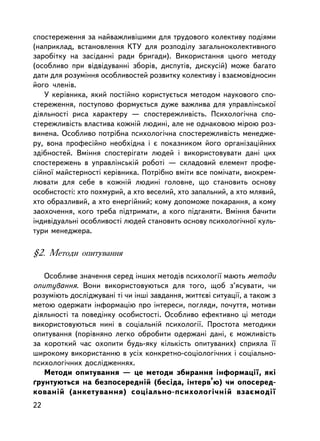 ñïîñòåðåæåííÿ çà íàéâàæëèâ³øèìè äëÿ òðóäîâîãî êîëåêòèâó ïîäiÿìè
(íàïðèêëàä, âñòàíîâëåííÿ ÊÒÓ äëÿ ðîçïîäiëó çàãàëüíîêîëåêòèâíîãî
çàðîáiòêó íà çàñiäàííi ðàäè áðèãàäè). Âèêîðèñòàííÿ öüîãî ìåòîäó
(îñîáëèâî ïðè âiäâiäóâàííi çáîðiâ, äèñïóòiâ, äèñêóñié) ìîæå áàãàòî
äàòè äëÿ ðîçóìiííÿ îñîáëèâîñòåé ðîçâèòêó êîëåêòèâó i âçàºìîâiäíîñèí
éîãî ÷ëåíiâ.
   Ó êåðiâíèêà, ÿêèé ïîñòiéíî êîðèñòóºòüñÿ ìåòîäîì íàóêîâîãî ñïî-
ñòåðåæåííÿ, ïîñòóïîâî ôîðìóºòüñÿ äóæå âàæëèâà äëÿ óïðàâëiíñüêî¿
äiÿëüíîñòi ðèñà õàðàêòåðó — ñïîñòåðåæëèâiñòü. Ïñèõîëîãi÷íà ñïî-
ñòåðåæëèâiñòü âëàñòèâà êîæíié ëþäèíi, àëå íå îäíàêîâîþ ì³ðîþ ðîç-
âèíåíà. Îñîáëèâî ïîòðiáíà ïñèõîëîãi÷íà ñïîñòåðåæëèâiñòü ìåíåäæå-
ðó, âîíà ïðîôåñiéíî íåîáõiäíà i º ïîêàçíèêîì éîãî îðãàíiçàöiéíèõ
çäiáíîñòåé. Âìiííÿ ñïîñòåðiãàòè ëþäåé i âèêîðèñòîâóâàòè äàíi öèõ
ñïîñòåðåæåíü â óïðàâëiíñüêié ðîáîòi — ñêëàäîâèé åëåìåíò ïðîôå-
ñiéíî¿ ìàéñòåðíîñòi êåðiâíèêà. Ïîòðiáíî âìiòè âñå ïîìi÷àòè, âèîêðåì-
ëþâàòè äëÿ ñåáå â êîæíié ëþäèíi ãîëîâíå, ùî ñòàíîâèòü îñíîâó
îñîáèñòîñòi: õòî ïîõìóðèé, à õòî âåñåëèé, õòî çàïàëüíèé, à õòî ìëÿâèé,
õòî îáðàçëèâèé, à õòî åíåðãiéíèé; êîìó äîïîìîæå ïîêàðàííÿ, à êîìó
çàîõî÷åííÿ, êîãî òðåáà ïiäòðèìàòè, à êîãî ïiäãàíÿòè. Âìiííÿ áà÷èòè
iíäèâiäóàëüíi îñîáëèâîñòi ëþäåé ñòàíîâèòü îñíîâó ïñèõîëîãi÷íî¿ êóëü-
òóðè ìåíåäæåðà.

§2. Ìåòîäè îïèòóâàííÿ

   Îñîáëèâå çíà÷åííÿ ñåðåä iíøèõ ìåòîäiâ ïñèõîëîãi¿ ìàþòü ìåòîäè
îïèòóâàííÿ. Âîíè âèêîðèñòîâóþòüñÿ äëÿ òîãî, ùîá ç’ÿñóâàòè, ÷è
ðîçóìiþòü äîñëiäæóâàí³ ò³ ÷è iíø³ çàâäàííÿ, æèòòºâ³ ñèòóàöi¿, à òàêîæ ç
ìåòîþ îäåðæàòè iíôîðìàöiþ ïðî iíòåðåñè, ïîãëÿäè, ïî÷óòòÿ, ìîòèâè
äiÿëüíîñòi òà ïîâåäiíêó îñîáèñòîñòi. Îñîáëèâî åôåêòèâíî öi ìåòîäè
âèêîðèñòîâóþòüñÿ íèí³ â ñîöiàëüíié ïñèõîëîãi¿. Ïðîñòîòà ìåòîäèêè
îïèòóâàííÿ (ïîðiâíÿíî ëåãêî îáðîáèòè îäåðæàí³ äàí³, º ìîæëèâiñòü
çà êîðîòêèé ÷àñ îõîïèòè áóäü-ÿêó êiëüêiñòü îïèòóâàíèõ) ñïðèÿëà ¿¿
øèðîêîìó âèêîðèñòàííþ â óñiõ êîíêðåòíî-ñîöiîëîãi÷íèõ i ñîöiàëüíî-
ïñèõîëîãi÷íèõ äîñëiäæåííÿõ.
   Ìåòîäè îïèòóâàííÿ — öå ìåòîäè çáèðàííÿ iíôîðìàöi¿, ÿêi
´ðóíòóþòüñÿ íà áåçïîñåðåäíié (áåñiäà, iíòåðâ’þ) ÷è îïîñåðåä-
êîâàí³é (àíêåòóâàííÿ) ñîöiàëüíî-ïñèõîëîãi÷íié âçàºìîäi¿
22
 