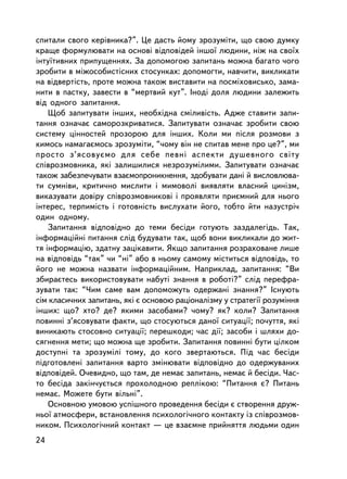 ñïèòàëè ñâîãî êåðiâíèêà?”. Öå äàñòü éîìó çðîçóìiòè, ùî ñâîþ äóìêó
êðàùå ôîðìóëþâàòè íà îñíîâi âiäïîâiäåé iíøî¿ ëþäèíè, íiæ íà ñâî¿õ
iíòó¿òèâíèõ ïðèïóùåííÿõ. Çà äîïîìîãîþ çàïèòàíü ìîæíà áàãàòî ÷îãî
çðîáèòè â ìiæîñîáèñòiñíèõ ñòîñóíêàõ: äîïîìîãòè, íàâ÷èòè, âèêëèêàòè
íà âiäâåðòiñòü, ïðîòå ìîæíà òàêîæ âèñòàâèòè íà ïîñìiõîâèñüêî, çàìà-
íèòè â ïàñòêó, çàâåñòè â “ìåðòâèé êóò”. Iíîäi äîëÿ ëþäèíè çàëåæèòü
âiä îäíîãî çàïèòàííÿ.
    Ùîá çàïèòóâàòè iíøèõ, íåîáõiäíà ñìiëèâiñòü. Àäæå ñòàâèòè çàïè-
òàííÿ îçíà÷àº ñàìîðîçêðèâàòèñÿ. Çàïèòóâàòè îçíà÷àº çðîáèòè ñâîþ
ñèñòåìó öiííîñòåé ïðîçîðîþ äëÿ iíøèõ. Êîëè ìè ïiñëÿ ðîçìîâè ç
êèìîñü íàìàãàºìîñü çðîçóìiòè, “÷îìó âií íå ñïèòàâ ìåíå ïðî öå?”, ìè
ïðîñòî ç’ÿñîâóºìî äëÿ ñåáå ïåâíi àñïåêòè äóøåâíîãî ñâiòó
ñïiâðîçìîâíèêà, ÿêi çàëèøèëèñÿ íåçðîçóìiëèìè. Çàïèòóâàòè îçíà÷àº
òàêîæ çàáåçïå÷óâàòè âçàºìîïðîíèêíåííÿ, çäîáóâàòè äàíi é âèñëîâëþâà-
òè ñóìíiâè, êðèòè÷íî ìèñëèòè i ìèìîâîëi âèÿâëÿòè âëàñíèé öèíiçì,
âèêàçóâàòè äîâiðó ñïiâðîçìîâíèêîâ³ i ïðîÿâëÿòè ïðèºìíèé äëÿ íüîãî
iíòåðåñ, òåðïèìiñòü i ãîòîâíiñòü âèñëóõàòè éîãî, òîáòî éòè íàçóñòði÷
îäèí îäíîìó.
    Çàïèòàííÿ âiäïîâiäíî äî òåìè áåñiäè ãîòóþòü çàçäàëåãiäü. Òàê,
iíôîðìàöiéíi ïèòàííÿ ñëiä áóäóâàòè òàê, ùîá âîíè âèêëèêàëè äî æèò-
òÿ iíôîðìàöiþ, çäàòíó çàöiêàâèòè. ßêùî çàïèòàííÿ ðîçðàõîâàíå ëèøå
íà âiäïîâiäü “òàê” ÷è “íi” àáî â íüîìó ñàìîìó ìiñòèòüñÿ âiäïîâiäü, òî
éîãî íå ìîæíà íàçâàòè iíôîðìàöiéíèì. Íàïðèêëàä, çàïèòàííÿ: “Âè
çáèðàºòåñü âèêîðèñòîâóâàòè íàáóòi çíàííÿ â ðîáîòi?” ñëiä ïåðåôðà-
çóâàòè òàê: “×èì ñàìå âàì äîïîìîæóòü îäåðæàíi çíàííÿ?” ²ñíóþòü
ñiì êëàñè÷íèõ çàïèòàíü, ÿêi º îñíîâîþ ðàöiîíàë³çìó ó ñòðàòåãi¿ ðîçóìiííÿ
iíøèõ: ùî? õòî? äå? ÿêèìè çàñîáàìè? ÷îìó? ÿê? êîëè? Çàïèòàííÿ
ïîâèííi ç’ÿñîâóâàòè ôàêòè, ùî ñòîñóþòüñÿ äàíî¿ ñèòóàöi¿; ïî÷óòòÿ, ÿê³
âèíèêàþòü ñòîñîâíî ñèòóàö³¿; ïåðåøêîäè; ÷àñ äi¿; çàñîáè i øëÿõè äî-
ñÿãíåííÿ ìåòè; ùî ìîæíà ùå çðîáèòè. Çàïèòàííÿ ïîâèííi áóòè öiëêîì
äîñòóïíi òà çðîçóìiëi òîìó, äî êîãî çâåðòàþòüñÿ. Ï³ä ÷àñ áåñiäè
ïiäãîòîâëåíi çàïèòàííÿ âàðòî çìiíþâàòè âiäïîâiäíî äî îäåðæóâàíèõ
âiäïîâiäåé. Î÷åâèäíî, ùî òàì, äå íåìàº çàïèòàíü, íåìàº é áåñiäè. ×àñ-
òî áåñiäà çàêií÷óºòüñÿ ïðîõîëîäíîþ ðåïëiêîþ: “Ïèòàííÿ º? Ïèòàíü
íåìàº. Ìîæåòå áóòè âiëüíi”.
    Îñíîâíîþ óìîâîþ óñïiøíîãî ïðîâåäåííÿ áåñiäè º ñòâîðåííÿ äðóæ-
íüî¿ àòìîñôåðè, âñòàíîâëåííÿ ïñèõîëîãi÷íîãî êîíòàêòó iç ñïiâðîçìîâ-
íèêîì. Ïñèõîëîãi÷íèé êîíòàêò — öå âçàºìíå ïðèéíÿòòÿ ëþäüìè îäèí
24
 