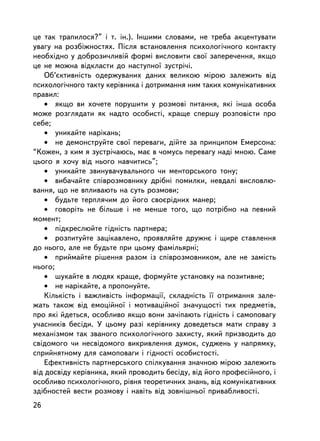 öå òàê òðàïèëîñÿ?” i ò. ³í.). ²íøèìè ñëîâàìè, íå òðåáà àêöåíòóâàòè
óâàãó íà ðîçá³æíîñòÿõ. Ïiñëÿ âñòàíîâëåííÿ ïñèõîëîãi÷íîãî êîíòàêòó
íåîáõ³äíî ó äîáðîçè÷ëèâié ôîðìi âèñëîâèòè ñâî¿ çàïåðå÷åííÿ, ÿêùî
öå íå ìîæíà âiäêëàñòè äî íàñòóïíî¿ çóñòði÷i.
    Îá’ºêòèâíiñòü îäåðæóâàíèõ äàíèõ âåëèêîþ ìiðîþ çàëåæèòü âiä
ïñèõîëîãi÷íîãî òàêòó êåðiâíèêà i äîòðèìàííÿ íèì òàêèõ êîìóíiêàòèâíèõ
ïðàâèë:
    • ÿêùî âè õî÷åòå ïîðóøèòè ó ðîçìîâi ïèòàííÿ, ÿêi iíøà îñîáà
ìîæå ðîçãëÿäàòè ÿê íàäòî îñîáèñòi, êðàùå ñïåðøó ðîçïîâiñòè ïðî
ñåáå;
    • óíèêàéòå íàðiêàíü;
    • íå äåìîíñòðóéòå ñâî¿ ïåðåâàãè, äiéòå çà ïðèíöèïîì Åìåðñîíà:
“Êîæåí, ç êèì ÿ çóñòði÷àþñü, ìàº â ÷îìóñü ïåðåâàãó íàäi ìíîþ. Ñàìå
öüîãî ÿ õî÷ó âiä íüîãî íàâ÷èòèñü”;
    • óíèêàéòå çâèíóâà÷óâàëüíîãî ÷è ìåíòîðñüêîãî òîíó;
    • âèáà÷àéòå ñïiâðîçìîâíèêó äðiáíi ïîìèëêè, íåâäàëi âèñëîâëþ-
âàííÿ, ùî íå âïëèâàþòü íà ñóòü ðîçìîâè;
    • áóäüòå òåðïëÿ÷èì äî éîãî ñâîºðiäíèõ ìàíåð;
    • ãîâîðiòü íå áiëüøå i íå ìåíøå òîãî, ùî ïîòðiáíî íà ïåâíèé
ìîìåíò;
    • ïiäêðåñëþéòå ãiäíiñòü ïàðòíåðà;
    • ðîçïèòóéòå çàöiêàâëåíî, ïðîÿâëÿéòå äðóæíº i ùèðå ñòàâëåííÿ
äî íüîãî, àëå íå áóäüòå ïðè öüîìó ôàìiëüÿðí³;
    • ïðèéìàéòå ðiøåííÿ ðàçîì iç ñïiâðîçìîâíèêîì, àëå íå çàìiñòü
íüîãî;
    • øóêàéòå â ëþäÿõ êðàùå, ôîðìóéòå óñòàíîâêó íà ïîçèòèâíå;
    • íå íàð³êàéòå, à ïðîïîíóéòå.
    Êiëüêiñòü i âàæëèâiñòü iíôîðìàöi¿, ñêëàäíiñòü ¿¿ îòðèìàííÿ çàëå-
æàòü òàêîæ âiä åìîöiéíî¿ i ìîòèâàöiéíî¿ çíà÷óùîñòi òèõ ïðåäìåòiâ,
ïðî ÿêi éäåòüñÿ, îñîáëèâî ÿêùî âîíè çà÷iïàþòü ãiäíiñòü i ñàìîïîâàãó
ó÷àñíèêiâ áåñiäè. Ó öüîìó ðàç³ êåðiâíèêó äîâåäåòüñÿ ìàòè ñïðàâó ç
ìåõàíiçìîì òàê çâàíîãî ïñèõîëîãi÷íîãî çàõèñòó, ÿêèé ïðèçâîäèòü äî
ñâiäîìîãî ÷è íåñâiäîìîãî âèêðèâëåííÿ äóìîê, ñóäæåíü ó íàïðÿìêó,
ñïðèéíÿòíîìó äëÿ ñàìîïîâàãè i ãiäíîñòi îñîáèñòîñòi.
    Åôåêòèâíiñòü ïàðòíåðñüêîãî ñï³ëêóâàííÿ çíà÷íîþ ìiðîþ çàëåæèòü
âiä äîñâiäó êåðiâíèêà, ÿêèé ïðîâîäèòü áåñiäó, âiä éîãî ïðîôåñiéíîãî, i
îñîáëèâî ïñèõîëîãi÷íîãî, ðiâíÿ òåîðåòè÷íèõ çíàíü, âiä êîìóí³êàòèâíèõ
çä³áíîñòåé âåñòè ðîçìîâó i íàâiòü âiä çîâíiøíüî¿ ïðèâàáëèâîñòi.
26
 