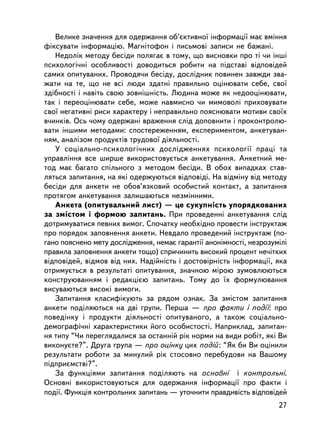 Âåëèêå çíà÷åííÿ äëÿ îäåðæàííÿ îá’ºêòèâíî¿ ³íôîðìàö³¿ ìàº âìiííÿ
ôiêñóâàòè iíôîðìàöiþ. Ìàãíiòîôîí i ïèñüìîâi çàïèñè íå áàæàíi.
   Íåäîëiê ìåòîäó áåñiäè ïîëÿãàº â òîìó, ùî âèñíîâêè ïðî òi ÷è iíøi
ïñèõîëîãi÷íi îñîáëèâîñòi äîâîäèòüñÿ ðîáèòè íà ï³äñòàâi âiäïîâiäåé
ñàìèõ îïèòóâàíèõ. Ïðîâîäÿ÷è áåñiäó, äîñëiäíèê ïîâèíåí çàâæäè çâà-
æàòè íà òå, ùî íå âñi ëþäè çäàòíi ïðàâèëüíî îöiíþâàòè ñåáå, ñâî¿
çäiáíîñòi i íàâiòü ñâîþ çîâíiøíiñòü. Ëþäèíà ìîæå ÿê íåäîîöiíþâàòè,
òàê i ïåðåîöiíþâàòè ñåáå, ìîæå íàâìèñíî ÷è ìèìîâîëi ïðèõîâóâàòè
ñâî¿ íåãàòèâíi ðèñè õàðàêòåðó i íåïðàâèëüíî ïîÿñíþâàòè ìîòèâè ñâî¿õ
â÷èíêiâ. Îñü ÷îìó îäåðæàí³ âðàæåííÿ ñëiä äîïîâíèòè i ïðîêîíòðîëþ-
âàòè iíøèìè ìåòîäàìè: ñïîñòåðåæåííÿì, åêñïåðèìåíòîì, àíêåòóâàí-
íÿì, àíàëiçîì ïðîäóêò³â òðóäîâî¿ äiÿëüíîñòi.
   Ó ñîöiàëüíî-ïñèõîëîãi÷íèõ äîñëiäæåííÿõ ïñèõîëîãi¿ ïðàöi òà
óïðàâëiííÿ âñå øèðøå âèêîðèñòîâóºòüñÿ àíêåòóâàííÿ. Àíêåòíèé ìå-
òîä ìàº áàãàòî ñï³ëüíîãî ç ìåòîäîì áåñiäè. Â îáîõ âèïàäêàõ ñòàâ-
ëÿòüñÿ çàïèòàííÿ, íà ÿê³ îäåðæóþòüñÿ âiäïîâiäi. Íà âiäìiíó âiä ìåòîäó
áåñiäè äëÿ àíêåòè íå îáîâ’ÿçêîâèé îñîáèñòèé êîíòàêò, à çàïèòàííÿ
ïðîòÿãîì àíêåòóâàííÿ çàëèøàþòüñÿ íåçìiííèìè.
   Àíêåòà (îïèòóâàëüíèé ëèñò) — öå ñóêóïíiñòü óïîðÿäêîâàíèõ
çà çìiñòîì i ôîðìîþ çàïèòàíü. Ïðè ïðîâåäåííi àíêåòóâàííÿ ñëiä
äîòðèìóâàòèñÿ ïåâíèõ âèìîã. Ñïî÷àòêó íåîáõiäíî ïðîâåñòè iíñòðóêòàæ
ïðî ïîðÿäîê çàïîâíåííÿ àíêåòè. Íåâäàëî ïðîâåäåíèé iíñòðóêòàæ (ïî-
ãàíî ïîÿñíåíî ìåòó äîñëiäæåííÿ, íåìàº ãàðàíòi¿ àíîíiìíîñòi, íåçðîçóìiëi
ïðàâèëà çàïîâíåííÿ àíêåòè òîùî) ñïðè÷èíèòü âèñîêèé ïðîöåíò íå÷iòêèõ
âiäïîâiäåé, âiäìîâ âiä íèõ. Íàäiéíiñòü i äîñòîâiðíiñòü iíôîðìàöi¿, ÿêà
îòðèìóºòüñÿ â ðåçóëüòàòi îïèòóâàííÿ, çíà÷íîþ ìiðîþ çóìîâëþþòüñÿ
êîíñòðóþâàííÿì i ðåäàêöiºþ çàïèòàíü. Òîìó äî ¿õ ôîðìóëþâàííÿ
âèñóâàþòüñÿ âèñîêi âèìîãè.
   Çàïèòàííÿ êëàñèôiêóþòü çà ðÿäîì îçíàê. Çà çìiñòîì çàïèòàííÿ
àíêåòè ïîäiëÿþòüñÿ íà äâi ãðóïè. Ïåðøà — ïðî ôàêòè i ïîäi¿: ïðî
ïîâåäiíêó i ïðîäóêòè äiÿëüíîñòi îïèòóâàíîãî, à òàêîæ ñîöiàëüíî-
äåìîãðàôi÷íi õàðàêòåðèñòèêè éîãî îñîáèñòîñòi. Íàïðèêëàä, çàïèòàí-
íÿ òèïó “×è ïåðåãëÿäàëèñÿ çà îñòàííié ðiê íîðìè íà âèäè ðîáiò, ÿê³ Âè
âèêîíóºòå?”. Äðóãà ãðóïà — ïðî îöiíêó öèõ ïîäié : “ßê áè Âè îöiíèëè
ðåçóëüòàòè ðîáîòè çà ìèíóëèé ðiê ñòîñîâíî ïåðåáóäîâè íà Âàøîìó
ïiäïðèºìñòâi?”.
   Çà ôóíêöiÿìè çàïèòàííÿ ïîäiëÿþòü íà îñíîâíi i êîíòðîëüíi.
Îñíîâíi âèêîðèñòîâóþòüñÿ äëÿ îäåðæàííÿ iíôîðìàöi¿ ïðî ôàêòè i
ïîäi¿. Ôóíêöiÿ êîíòðîëüíèõ çàïèòàíü — óòî÷íèòè ïðàâäèâiñòü âiäïîâiäåé
                                                                    27
 