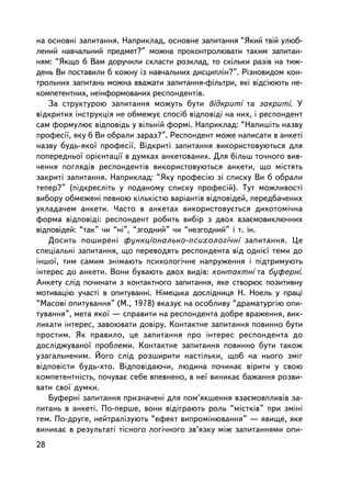 íà îñíîâíi çàïèòàííÿ. Íàïðèêëàä, îñíîâíå çàïèòàííÿ “ßêèé òâié óëþá-
ëåíèé íàâ÷àëüíèé ïðåäìåò?” ìîæíà ïðîêîíòðîëþâàòè òàêèì çàïèòàí-
íÿì: “ßêùî á Âàì äîðó÷èëè ñêëàñòè ðîçêëàä, òî ñêiëüêè ðàçiâ íà òèæ-
äåíü Âè ïîñòàâèëè á êîæíó iç íàâ÷àëüíèõ äèñöèïëií?”. Ðiçíîâèäîì êîí-
òðîëüíèõ çàïèòàíü ìîæíà ââàæàòè çàïèòàííÿ-ôiëüòðè, ÿêi âiäñiþþòü íå-
êîìïåòåíòíèõ, íåiíôîðìîâàíèõ ðåñïîíäåíòiâ.
   Çà ñòðóêòóðîþ çàïèòàííÿ ìîæóòü áóòè âiäêðèòi òà çàêðèòi. Ó
âiäêðèòèõ iíñòðóêöiÿ íå îáìåæóº ñïîñiá âiäïîâiäi íà íèõ, i ðåñïîíäåíò
ñàì ôîðìóëþº âiäïîâiäü ó âiëüíié ôîðìi. Íàïðèêëàä: “Íàïèøiòü íàçâó
ïðîôåñi¿, ÿêó á Âè îáðàëè çàðàç?”. Ðåñïîíäåíò ìîæå íàïèñàòè â àíêåòi
íàçâó áóäü-ÿêî¿ ïðîôåñi¿. Âiäêðèòi çàïèòàííÿ âèêîðèñòîâóþòüñÿ äëÿ
ïîïåðåäíüî¿ îðiºíòàöi¿ â äóìêàõ àíêåòîâàíèõ. Äëÿ áiëüø òî÷íîãî âèâ-
÷åííÿ ïîãëÿäiâ ðåñïîíäåíòiâ âèêîðèñòîâóþòüñÿ àíêåòè, ùî ì³ñòÿòü
çàêðèòi çàïèòàííÿ. Íàïðèêëàä: “ßêó ïðîôåñiþ ç³ ñïèñêó Âè á îáðàëè
òåïåð?” (ïiäêðåñëiòü ó ïîäàíîìó ñïèñêó ïðîôåñié). Òóò ìîæëèâîñòi
âèáîðó îáìåæåíi ïåâíîþ ê³ëüê³ñòþ âàðiàíòiâ âiäïîâiäåé, ïåðåäáà÷åíèõ
óêëàäà÷åì àíêåòè. ×àñòî â àíêåòàõ âèêîðèñòîâóºòüñÿ äèõîòîìi÷íà
ôîðìà âiäïîâiäi: ðåñïîíäåíò ðîáèòü âèáið ç äâîõ âçàºìîâèêëþ÷íèõ
âiäïîâiäåé: “òàê” ÷è “íi”, “çãîäíèé” ÷è “íåçãîäíèé” i ò. ³í.
   Äîñèòü ïîøèðåí³ ôóíêöiîíàëüíî-ïñèõîëîãi÷íi çàïèòàííÿ. Öå
ñïåöiàëüíi çàïèòàííÿ, ùî ïåðåâîäÿòü ðåñïîíäåíòà âiä îäíiº¿ òåìè äî
iíøî¿, òèì ñàìèì çíiìàþòü ïñèõîëîãi÷íå íàïðóæåííÿ i ïiäòðèìóþòü
iíòåðåñ äî àíêåòè. Âîíè áóâàþòü äâîõ âèäiâ: êîíòàêòíi òà áóôåðíi.
Àíêåòó ñëiä ïî÷èíàòè ç êîíòàêòíîãî çàïèòàííÿ, ÿêå ñòâîðþº ïîçèòèâíó
ìîòèâàöiþ ó÷àñòi â îïèòóâàííi. Íiìåöüêà äîñëiäíèöÿ Í. Íîåëü ó ïðàö³
“Ìàñîâ³ îïèòóâàííÿ” (Ì., 1978) âêàçóº íà îñîáëèâó “äðàìàòóðãiþ îïè-
òóâàííÿ”, ìåòà ÿêî¿ — ñïðàâèòè íà ðåñïîíäåíòà äîáðå âðàæåííÿ, âèê-
ëèêàòè iíòåðåñ, çàâîþâàòè äîâiðó. Êîíòàêòíå çàïèòàííÿ ïîâèííî áóòè
ïðîñòèì. ßê ïðàâèëî, öå çàïèòàííÿ ïðî iíòåðåñ ðåñïîíäåíòà äî
äîñëiäæóâàíî¿ ïðîáëåìè. Êîíòàêòíå çàïèòàííÿ ïîâèííî áóòè òàêîæ
óçàãàëüíåíèì. Éîãî ñëiä ðîçøèðèòè íàñòiëüêè, ùîá íà íüîãî çìiã
âiäïîâiñòè áóäü-õòî. Âiäïîâiäàþ÷è, ëþäèíà ïî÷èíàº âiðèòè ó ñâîþ
êîìïåòåíòíiñòü, ïî÷óâàº ñåáå âïåâíåíî, â íå¿ âèíèêàº áàæàííÿ ðîçâè-
âàòè ñâî¿ äóìêè.
   Áóôåðíi çàïèòàííÿ ïðèçíà÷åíi äëÿ ïîì’ÿêøåííÿ âçàºìîâïëèâiâ çà-
ïèòàíü â àíêåòi. Ïî-ïåðøå, âîíè âiäiãðàþòü ðîëü “ìiñòêiâ” ïðè çìiíi
òåì. Ïî-äðóãå, íåéòðàëiçóþòü “åôåêò âèïðîìiíþâàííÿ” — ÿâèùå, ÿêå
âèíèêàº â ðåçóëüòàòi òiñíîãî ëîãi÷íîãî çâ’ÿçêó ìiæ çàïèòàííÿìè îïè-
28
 