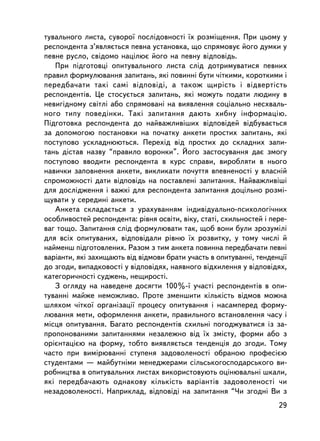 òóâàëüíîãî ëèñòà, ñóâîðî¿ ïîñëiäîâíîñòi ¿õ ðîçìiùåííÿ. Ïðè öüîìó ó
ðåñïîíäåíòà ç’ÿâëÿºòüñÿ ïåâíà óñòàíîâêà, ùî ñïðÿìîâóº éîãî äóìêè ó
ïåâíå ðóñëî, ñâiäîìî íàöiëþº éîãî íà ïåâíó âiäïîâiäü.
   Ïðè ïiäãîòîâöi îïèòóâàëüíîãî ëèñòà ñëiä äîòðèìóâàòèñÿ ïåâíèõ
ïðàâèë ôîðìóëþâàííÿ çàïèòàíü, ÿêi ïîâèííi áóòè ÷iòêèìè, êîðîòêèìè i
ïåðåäáà÷àòè òàêi ñàì³ âiäïîâiäi, à òàêîæ ùèðiñòü i âiäâåðòiñòü
ðåñïîíäåíòiâ. Öå ñòîñóºòüñÿ çàïèòàíü, ÿêi ìîæóòü ïîäàòè ëþäèíó â
íåâèãiäíîìó ñâiòëi àáî ñïðÿìîâàíi íà âèÿâëåííÿ ñîöiàëüíî íåñõâàëü-
íîãî òèïó ïîâåäiíêè. Òàêi çàïèòàííÿ äàþòü õèáíó iíôîðìàöiþ.
Ïiäãîòîâêà ðåñïîíäåíòà äî íàéâàæëèâ³øèõ âiäïîâiäåé âiäáóâàºòüñÿ
çà äîïîìîãîþ ïîñòàíîâêè íà ïî÷àòêó àíêåòè ïðîñòèõ çàïèòàíü, ÿêi
ïîñòóïîâî óñêëàäíþþòüñÿ. Ïåðåõiä âiä ïðîñòèõ äî ñêëàäíèõ çàïè-
òàíü ä³ñòàâ íàçâó “ïðàâèëî âîðîíêè”. Éîãî çàñòîñóâàííÿ äàº çìîãó
ïîñòóïîâî ââîäèòè ðåñïîíäåíòà â êóðñ ñïðàâè, âèðîáëÿòè â íüîãî
íàâè÷êè çàïîâíåííÿ àíêåòè, âèêëèêàòè ïî÷óòòÿ âïåâíåíîñòi ó âëàñíié
ñïðîìîæíîñòi äàòè âiäïîâiäü íà ïîñòàâëåíi çàïèòàííÿ. Íàéâàæëèâiø³
äëÿ äîñëiäæåííÿ i âàæêi äëÿ ðåñïîíäåíòà çàïèòàííÿ äîö³ëüíî ðîçìi-
ùóâàòè ó ñåðåäèíi àíêåòè.
   Àíêåòà ñêëàäàºòüñÿ ç óðàõóâàííÿì iíäèâiäóàëüíî-ïñèõîëîãi÷íèõ
îñîáëèâîñòåé ðåñïîíäåíòà: ðiâíÿ îñâiòè, âiêó, ñòàòi, ñõèëüíîñòåé i ïåðå-
âàã òîùî. Çàïèòàííÿ ñë³ä ôîðìóëþâàòè òàê, ùîá âîíè áóëè çðîçóìië³
äëÿ âñiõ îïèòóâàíèõ, âiäïîâiäàëè ðiâíþ ¿õ ðîçâèòêó, ó òîìó ÷èñëi é
íàéìåíø ïiäãîòîâëåíèõ. Ðàçîì ç òèì àíêåòà ïîâèííà ïåðåäáà÷àòè ïåâí³
âàðiàíòè, ÿêi çàõèùàþòü âiä âiäìîâè áðàòè ó÷àñòü â îïèòóâàííi, òåíäåíöi¿
äî çãîäè, âèïàäêîâîñò³ ó âiäïîâiäÿõ, íàÿâíîãî âiäõèëåííÿ ó âiäïîâiäÿõ,
êàòåãîðè÷íîñò³ ñóäæåíü, íåùèðîñò³.
   Ç îãëÿäó íà íàâåäåíå äîñÿãòè 100%-¿ ó÷àñòi ðåñïîíäåíòiâ â îïè-
òóâàííi ìàéæå íåìîæëèâî. Ïðîòå çìåíøèòè ê³ëüê³ñòü âiäìîâ ìîæíà
øëÿõîì ÷iòêî¿ îðãàíiçàöi¿ ïðîöåñó îïèòóâàííÿ i íàñàìïåðåä ôîðìó-
ëþâàííÿ ìåòè, îôîðìëåííÿ àíêåòè, ïðàâèëüíîãî âñòàíîâëåííÿ ÷àñó i
ìiñöÿ îïèòóâàííÿ. Áàãàòî ðåñïîíäåíòiâ ñõèëüíi ïîãîäæóâàòèñÿ iç çà-
ïðîïîíîâàíèìè çàïèòàííÿìè íåçàëåæíî âiä ¿õ çìiñòó, ôîðìè àáî ç
îðiºíòàöiºþ íà ôîðìó, òîáòî âèÿâëÿºòüñÿ òåíäåíöiÿ äî çãîäè. Òîìó
÷àñòî ïðè âèìiðþâàííi ñòóïåíÿ çàäîâîëåíîñòi îáðàíîþ ïðîôåñiºþ
ñòóäåíòàìè — ìàéáóòíiìè ìåíåäæåðàìè ñiëüñüêîãîñïîäàðñüêîãî âè-
ðîáíèöòâà â îïèòóâàëüíèõ ëèñòàõ âèêîðèñòîâóþòü îöiíþâàëüíi øêàëè,
ÿêi ïåðåäáà÷àþòü îäíàêîâó ê³ëüê³ñòü âàðiàíòiâ çàäîâîëåíîñòi ÷è
íåçàäîâîëåíîñòi. Íàïðèêëàä, âiäïîâiäi íà çàïèòàííÿ “×è çãîäíi Âè ç
                                                                     29
 