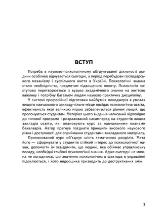 ÂÑÒÓÏ
   Ïîòðåáà â íàóêîâî-ïñèõîëîãi÷íîìó îá´ðóíòóâàííi äiÿëüíîñòi ëþ-
äèíè îñîáëèâî âiä÷óâàºòüñÿ ñüîãîäíi, ó ïåðiîä ïåðåáóäîâè ãîñïîäàðñü-
êîãî ìåõàíiçìó i ñóñïiëüíîãî æèòòÿ â Óêðà¿íi. Ïñèõîëîãi÷íi çíàííÿ
ñòàëè íåîáõ³äí³ñòþ, ïðåäìåòîì ïiäâèùåíîãî ïîïèòó. Ïñèõîëîãiÿ ïî-
ñòóïîâî ïåðåòâîðþºòüñÿ ç âóçüêî àêàäåìi÷íîãî çíàííÿ íà æèòòºâî
âàæëèâó i ïîòðiáíó áàãàòüîì ëþäÿì íàóêîâî-ïðàêòè÷íó äèñöèïëiíó.
   Ó ñèñòåìi ïðîôåñiéíî¿ ïiäãîòîâêè ìàéáóòíiõ ìåíåäæåðiâ â óìîâàõ
âèùîãî íàâ÷àëüíîãî çàêëàäó ÷³ëüíå ìiñöå ïîñ³äàº ïñèõîëîãi÷íà îñâiòà,
åôåêòèâíiñòü ÿêî¿ âåëèêîþ ìiðîþ çàáåçïå÷óºòüñÿ ðiâíåì ëåêöié, ùî
ïðîïîíóþòüñÿ ñòóäåíòàì. Ìàòåð³àë öüîãî âèäàííÿ íàïèñàíèé âiäïîâiäíî
äî òèïîâî¿ ïðîãðàìè i ðîçðàõîâàíèé íàñàìïåðåä íà ñòóäåíòiâ âèùèõ
çàêëàä³â îñâ³òè, ÿêi îïàíîâóþòü êóðñ çà íàâ÷àëüíèìè ïëàíàìè
áàêàëàâðiâ. Àâòîð ïðàãíóâ ïîºäíàòè ïðèíöèïè âèñîêîãî íàóêîâîãî
ðiâíÿ i äîñòóïíîñòi äëÿ ñïðèéìàííÿ ñòóäåíòàìè âèêëàäåíîãî ìàòåðiàëó.
   Ïðîïîíîâàíèé êóðñ îá’ºäíóº ø³ñòü òåìàòè÷íèõ ðîçä³ë³â. Ìåòà
éîãî — ñôîðìóâàòè ó ñòóäåíòiâ ñòiéêèé iíòåðåñ äî ïñèõîëîãi÷íî¿ íà-
óêè, äîïîìîãòè ¿ì óñâiäîìèòè, ùî ëþäèí³, ÿêà îá³éìàº óïðàâëiíñüêó
ïîñàäó, íåîáõiäíi ãëèáîê³ ïñèõîëîãi÷í³ çíàííÿ. Àäæå ñüîãîäíi íå ìîæ-
íà íå ïîãîäèòèñü, ùî çíà÷åííÿ ïñèõîëîãi÷íîãî ôàêòîðà â óïðàâëiííi
ï³äñèëþºòüñÿ, ³ éîãî íåäîîöiíêà ïðèçâîäèòü äî äåñòðóêòèâíèõ çì³í.




                                                                  3
 