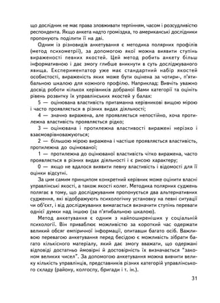 ùî äîñëiäíèê íå ìàº ïðàâà çëîâæèâàòè òåðïiííÿì, ÷àñîì i ðîçñóäëèâiñòþ
ðåñïîíäåíòà. ßêùî àíêåòà íàäòî ãðîìiçäêà, òî àìåðèêàíñüêi äîñëiäíèêè
ïðîïîíóþòü ïîäiëèòè ¿¿ íà äâi.
    Îäíèì ³ç ðiçíîâèäiâ àíêåòóâàííÿ º ìåòîäèêà ïîëÿðíèõ ïðîôiëiâ
(ìåòîä ïñèõîìåòði¿), çà äîïîìîãîþ ÿêî¿ ìîæíà âèÿâèòè ñòóïiíü
âèðàæåíîñòi ïåâíèõ ÿêîñòåé. Öåé ìåòîä ðîáèòü àíêåòó áiëüø
iíôîðìàòèâíîþ i äàº çìîãó ãëèáøå âíèêíóòè â ñóòü äîñëiäæóâàíîãî
ÿâèùà. Åêñïåðèìåíòàòîð óæå ìàº ñòàíäàðòíèé íàáið ÿêîñòåé
îñîáèñòîñòi, âèðàæåíiñòü ÿêèõ ìîæå áóòè îöiíåíà çà ÷îòèðè-, ï’ÿòè-
áàëüíîþ øêàëîþ äëÿ êîæíîãî ïðîôiëþ. Íàïðèêëàä: Âèâ÷iòü óâàæíî
äîñâiä ðîáîòè êiëüêîõ êåðiâíèêiâ äîáðàíî¿ Âàìè êàòåãîði¿ òà îöiíiòü
ðiâåíü ðîçâèòêó ¿õ óïðàâëiíñüêèõ ÿêîñòåé ó áàëàõ:
    5 — îöiíþâàíà âëàñòèâiñòü ïðèòàìàííà êåðiâíèêîâ³ âèùîþ ìiðîþ
i ÷àñòî ïðîÿâëÿºòüñÿ â ðiçíèõ âèäàõ äiÿëüíîñòi;
    4 — çíà÷íî âèðàæåíà, àëå ïðîÿâëÿºòüñÿ íåïîñòiéíî, õî÷à ïðîòè-
ëåæíà âëàñòèâiñòü ïðîÿâëÿºòüñÿ ðiäêî;
    3 — îöiíþâàíà i ïðîòèëåæíà âëàñòèâîñò³ âèðàæåíi íåðiçêî i
âçàºìîâðiâíîâàæóþòüñÿ;
    2 — áiëüøîþ ì³ðîþ âèðàæåíà i ÷àñòiøå ïðîÿâëÿºòüñÿ âëàñòèâiñòü,
ïðîòèëåæíà äî îöiíþâàíî¿;
    1 — ïðîòèëåæíà äî îöiíþâàíî¿ âëàñòèâiñòü ÷iòêî âèðàæåíà, ÷àñòî
ïðîÿâëÿºòüñÿ â ðiçíèõ âèäàõ äiÿëüíîñòi ³ º ðèñîþ õàðàêòåðó;
    0 — ÿêùî íå âäàëîñÿ âèÿâèòè ïåâíó âëàñòèâ³ñòü i âiäîìîñò³ äëÿ ¿¿
îöiíêè â³äñóòí³.
    Çà öèì ñàìèì ïðèíöèïîì êîíêðåòíèé êåðiâíèê ìîæå îöiíèòè âëàñíi
óïðàâëiíñüêi ÿêîñòi, à òàêîæ ÿêîñòi êîëåã. Ìåòîäèêà ïîëÿðíèõ ñóäæåíü
ïîëÿãàº â òîìó, ùî äîñëiäæóâàíèì ïðîïîíóºòüñÿ äâà àëüòåðíàòèâíèõ
ñóäæåííÿ, ÿêi â³äîáðàæóþòü ïñèõîëîãi÷íó óñòàíîâêó íà ïåâí³ ñèòóàöi¿
÷è îá’ºêò, i âiä äîñëiäæóâàíèõ âèìàãàºòüñÿ âèçíà÷èòè ñòóïiíü ïåðåâàãè
îäíiº¿ äóìêè íàä iíøîþ (çà ï’ÿòèáàëüíîþ øêàëîþ).
    Ìåòîä àíêåòóâàííÿ º îäíèì ç íàéïîøèðåí³øèõ ó ñîöiàëüíié
ïñèõîëîãi¿. Â³í ïðèâàáëþº ìîæëèâiñòþ çà êîðîòêèé ÷àñ îäåðæàòè
âåëèêèé îáñÿã åìïiðè÷íî¿ iíôîðìàöi¿, îïèòàâøè áàãàòî îñiá. Âàæëè-
âîþ ïåðåâàãîþ àíêåòóâàííÿ ïåðåä áåñiäîþ º ìîæëèâiñòü çiáðàòè áà-
ãàòî êiëüêiñíîãî ìàòåðiàëó, ÿêèé äàº çìîãó ââàæàòè, ùî îäåðæàíi
âiäïîâiäi äîñòàòíüî éìîâiðíi é äîñòîâiðíiñòü ¿õ âèçíà÷àºòüñÿ “çàêî-
íîì âåëèêèõ ÷èñåë”. Çà äîïîìîãîþ àíêåòóâàííÿ ìîæíà âèâ÷èòè âåëè-
êó êiëüê³ñòü óïðàâëiíöiâ, ïðåäñòàâíèê³â ðiçíèõ êàòåãîðié óïðàâëiíñüêî-
ãî ñêëàäó (ðàéîíó, êîëãîñïó, áðèãàäè i ò. ³í.).
                                                                   31
 