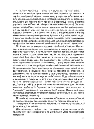 • òåñòè äîñÿãíåíü — âèÿâëåííÿ ñòóïåíÿ êîíêðåòíèõ çíàíü. Ïî-
ä³ëÿþòüñÿ íà êâàëiôiêàöiéíi àáî ïðîôåñiéíi çàâäàííÿ, ùî âèçíà÷àþòü
ñòóïiíü êâàëiôiêàöi¿ ëþäèíè, äàþòü çìîãó ó ïåðøîìó íàáëèæåííi âèÿ-
âèòè ñïðÿìîâàíiñòü ïðîôåñ³éíèõ iíòåðåñiâ, ùî âêàçóþòü íà âiäïîâiäíi
ñõèëüíîñò³ äî ïåâíîãî òèïó ïðîôåñi¿ (íàïðèêëàä, ðiâåíü ðîçâèòêó
óïðàâëiíñüêèõ çäiáíîñòåé i ëiäåðñüêèõ ÿêîñòåé îñîáèñòîñòi). Çà äîïî-
ìîãîþ ïðîôåñiéíèõ òåñòiâ ìîæíà âèçíà÷èòè ñòóïiíü óñâiäîìëåíîñòi
âèáîðó ïðîôåñi¿, óÿâëåííÿ ïðî íå¿, ñïðÿìîâàíiñòü íà ïåâíèé õàðàêòåð
òðóäîâî¿ äiÿëüíîñòi. Íà îñíîâ³ òåñò³â ÿê ñòàíäàðòèçîâàíîãî ìåòîäó
ìîæíà ïîðiâíþâàòè ðiâåíü ðîçâèòêó é óñïiøíîñòi äîñëiäæóâàíèõ çã³äíî
ç âèìîãàìè ïðîôåñiîãðàì ðiçíèõ ôàõ³â, ïëàíóâàòè ôîðìó êîðèãóþ÷èõ
âïëèâiâ íà ïåâíèé ïðîôåñiéíèé âèá³ð, öèì ñàìèì íàáëèçèòè ñàìîîöiíêó
ïðîôåñiéíî âàæëèâèõ ÿêîñòåé îñîáèñòîñòi äî ðåàëüíî¿, àäåêâàòíî¿.
   Îñîáëèâî ÷àñòî âèêîðèñòîâóþòüñÿ îñîáèñòiñíi òåñòè. Íàïðèê-
ëàä, ó çàãàëüíîïñèõîëîãi÷íèõ äîñëiäæåííÿõ ç ìåòîþ âèâ÷åííÿ õàðàê-
òåðèñòèê îñîáèñòîñòi, ¿¿ ïñèõîëîãi÷íèõ ÿêîñòåé. Òåñòóâàííÿ äîïîìàãàº
âèÿâèòè áàãàòî îñîáèñòiñíèõ ÿêîñòåé, ÿêi íå ïiääàþòüñÿ àäåêâàòíié
ñàìîîöiíöi. Íåäîëiê îñîáèñòiñíèõ òåñòiâ ïîëÿãàº â òîìó, ùî âîíè îõîï-
ëþþòü ëèøå ÿêèéñü îäèí á³ê îñîáèñòîñòi. Öåé íåäîëiê ÷àñòêîâî äî-
ëàºòüñÿ ó ñêëàäíèõ òåñòàõ (òåñò Êåòòåëà). Ïðè öüîìó ïîñòàº âàæëèâå
ïèòàííÿ: íàñêiëüêè çíà÷óùi äëÿ îñîáèñòîñòi çàâäàííÿ i çàïèòàííÿ, ùî
¿é ïðîïîíóþòüñÿ. Êîëè äîñëiäæåííþ ïiääàþòüñÿ âëàñòèâîñòi òà õà-
ðàêòåðèñòèêè, â iñíóâàííi ÿêèõ ëþäèíà ïîâíiñòþ íå âïåâíåíà, íå
óñâiäîìëþº àáî íå õî÷å âèçíàâàòè ó ñåáå (íàïðèêëàä, íåãàòèâíi ðèñè,
ìîòèâè), âèêîðèñòîâóþòüñÿ ïðîåêòèâíi òåñòè. Ïiääîñëiäíèõ ââîäÿòü
ó íåâèçíà÷åíó ñèòóàöiþ, ç ÿêî¿ âîíè ïîâèííi ñàìîñòiéíî âèéòè àáî
ïðèéíÿòè îñòàòî÷íå ðiøåííÿ. Ïîíÿòòÿ “ïðîåêòèâíi òåñòè” (“êèäàþ âïå-
ðåä”) óâ³â ó 1930 ð. Ôðåíê. Ö³ òåñòè âèêîðèñòîâóþòü äëÿ öiëiñíîãî
âèâ÷åííÿ îñîáèñòîñòi. Îäåðæàíi çà ¿õ äîïîìîãîþ ðåçóëüòàòè äàþòü
“ïðîåêöiþ” îñîáèñòîñòi, ùî ñïðèÿº ¿õí³é îöiíö³. Ïðîåêòèâíi òåñòè
íàé÷àñòiøå ñòîñóþòüñÿ ìîðàëüíèõ ïîçèöié àáî ñèòóàö³é, íà ÿêi êîæíà
ëþäèíà ðåàãóº ïî-ñâîºìó.
   Îñòàííiì ÷àñîì âåëèêîãî ïîøèðåííÿ íàáóëè òåñòè êðåàòèâíîñòi,
çà äîïîìîãîþ ÿêèõ äîñëiäæóþòü ðîçâèòîê òâîð÷èõ çäiáíîñòåé.
   Çà ôîðìîþ òåñòîâi ìåòîäè ïîäiëÿþòü íà âåðáàëüíi, íåâåðáàëüíi
(ïðàêòè÷íi äi¿) òà ìiøàíi.
   Äiàãíîñòè÷íà öiííiñòü òåñòó çíà÷íîþ ìiðîþ çàëåæèòü âiä
ïðàâèëüíîñòi éîãî âèêîðèñòàííÿ òà äîòðèìàííÿ óìîâ ïñèõîëîãi÷íîãî
òåñòóâàííÿ:
                                                                  33
 