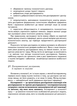• çáåðåæåííÿ òàºìíèöi ïñèõîëîãi÷íîãî äiàãíîçó;
    • íåçàïîä³ÿííÿ øêîäè ãiäíîñòi ëþäèíè;
    • äîáðîâiëüíà çãîäà äîñëiäæóâàíîãî;
    • íàÿâíiñòü äîáðîçè÷ëèâîãî êîíòàêòó ìiæ äîñëiäæóâàíèì i äîñëiä-
íèêîì;
    • íåïðèïóñòèì³ñòü çàìiíþâàííÿ ïñèõîëîãi÷íîãî àíàëiçó ðåçóëü-
òàòiâ äîñëiäæåííÿ ôîðìàëüíîþ ñòàòèñòè÷íîþ îáðîáêîþ îäåðæàíèõ
áàëiâ i âiäíåñåííÿ îñîáèñòîñòi äî ïåâíî¿ êàòåãîði¿ ëèøå íà îñíîâi
òåñòóâàííÿ;
    • íåäîñòàòíÿ îáãðóíòîâàíiñòü é íåïåðåâiðåíiñòü ïñèõîëîãi÷íèõ
òåñò³â ìîæóòü ñïðè÷èíèòè ñåðéîçí³ ïîìèëêè, çàâäàòè âåëèêî¿ øêîäè
ïðè îöiíþâàíí³ ðiâíÿ ïñèõi÷íîãî ðîçâèòêó ëþäèíè.
    Ïðè ïðàâèëüíîìó çàñòîñóâàííi òåñò³â ìîæíà çiáðàòè çà êîðîòêèé
òåðì³í âåëèêó êiëüêiñòü iíôîðìàöi¿, äîñèòü öiííèé ìàòåðiàë äëÿ ÿêiñíîãî
ïñèõîëîãi÷íîãî àíàëiçó, ùî ïiäâèùóº ïðîäóêòèâíiñòü äîñëiäíèöüêî¿
äiÿëüíîñòi.
    Ðåçóëüòàòè òåñòîâèõ äîñëiäæåíü íå ìîæíà îöiíþâàòè ÿê àáñîëþòíi
ïîêàçíèêè ïñèõîëîãi÷íèõ ðåçåðâ³â îñîáèñòîñòi. Âîíè º ëèøå ïîêàçíè-
êàìè ðiâíÿ ðîçâèòêó äîñëiäæóâàíèõ ÿâèù íà ïåâíèé ìîìåíò, çà êîí-
êðåòíèõ óìîâ æèòòÿ i ïðàöi. Ìåòîä òåñòiâ íå ïðåòåíäóº íà âèíÿòêîâ³ñòü
³ íå çàìiíþº iíø³ ìåòîäè ïñèõîëîãi÷íîãî äîñëiäæåííÿ. Íàâïàêè,
íàéáiëüøó êîðèñòü âií ïðèíîñèòü ñàìå â ðàç³ ïðàâèëüíîãî ïîºäíàííÿ
ç iíøèìè ìåòîäàìè ³ çàáåçïå÷óº ÿêíàéïîâí³øå âèâ÷åííÿ îñîáèñòîñòi
ëþäèíè.

§3. Åêñïåðèìåíòàëüíi äîñëiäæåííÿ,
    ¿õ ïåðåâàãè òà íåäîëiêè

   Îñíîâíèì ó ïñèõîëîãi¿, ÿê i â iíøèõ íàóêàõ, º ìåòîä åêñïåðèìåíòó,
ïåðåâàãà ÿêîãî ïåðåä iíøèìè ïîëÿãàº â òîìó, ùî äîñëiäíèê ñàì âèê-
ëèêàº ÿâèùà, ÿêi éîãî öiêàâëÿòü, à íå ÷åêàº ¿õ ïîÿâè. Ìåòîä åêñïåðè-
ìåíòó — íàéíàäiéí³øèé çàñiá îäåðæàííÿ â³ðîã³äíî¿ iíôîðìàöi¿.
   Åêñïåðèìåíò — öå îðãàíiçîâàíà äîñëiäíèêîì âçàºìîäiÿ ìiæ
äîñëiäæóâàíèì ÷è ãðóïîþ äîñëiäæóâàíèõ i åêñïåðèìåíòàëüíîþ
ñèòóàöiºþ ç ìåòîþ âñòàíîâëåííÿ çàêîíîìiðíîñòåé öiº¿ âçàºìîäi¿
òà çìiííèõ, âiä ÿêèõ âîíà çàëåæèòü. Åêñïåðèìåíò ó ïñèõîëîãi¿
ïðàöi — öå âèâ÷åííÿ ïñèõîëîãi÷íèõ îñîáëèâîñòåé äiÿëüíîñòi ëþäèíè,
ñïðè÷èíåíèõ çìiíàìè óìîâ, ìåòè ÷è ñïîñîáó âèêîíàííÿ öiº¿ äiÿëüíîñòi.
34
 