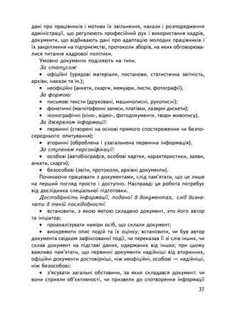 äàíi ïðî ïðàö³âíèêiâ i ìîòèâè ¿õ çâiëüíåííÿ, íàêàçè i ðîçïîðÿäæåííÿ
àäìiíiñòðàöi¿, ùî ðåãóëþþòü ïðîôåñiéíèé ðóõ i âèêîðèñòàííÿ êàäðiâ,
äîêóìåíòè, ùî âiäáèâàþòü äàí³ ïðî àäàïòàöiþ ìîëîäèõ ïðàö³âíèêiâ i
¿õ çàêðiïëåííÿ íà ïiäïðèºìñòâi, ïðîòîêîëè çáîðiâ, íà ÿêèõ îáãîâîðþâà-
ëèñÿ ïèòàííÿ êàäðîâî¿ ïîëiòèêè.
    Óìîâíî äîêóìåíòè ïîäiëÿþòü íà òèïè.
    Çà ñòàòóñîì:
    • îôiöiéíi (óðÿäîâi ìàòåðiàëè, ïîñòàíîâè, ñòàòèñòè÷íà çâiòíiñòü,
àðõiâè, íàêàçè òà ií.);
    • íåîôiöiéíi (àíêåòè, ñêàðãè, ìåìóàðè, ëèñòè, ôîòîãðàôi¿).
    Çà ôîðìîþ:
    • ïèñüìîâi òåêñòè (äðóêîâàíi, ìàøèíîïèñíi, ðóêîïèñíi);
    • ôîíåòè÷íi (ìàãíiòîôîííi çàïèñè, ïëàò³âêè, ëàçåðíi äèñêåòè);
    • iêîíîãðàôi÷íi (êiíî-, âiäåî-, ôîòîäîêóìåíòè, òâîðè æèâîïèñó).
    Çà äæåðåëîì iíôîðìàöi¿:
    • ïåðâèííi (ñòâîðåíi íà îñíîâi ïðÿìîãî ñïîñòåðåæåííÿ ÷è áåçïî-
ñåðåäíüîãî îïèòóâàííÿ);
    • âòîðèííi (îáðîáëåíà i óçàãàëüíåíà ïåðâèííà iíôîðìàöiÿ).
    Çà ñòóïåíåì ïåðñîíiôiêàöi¿:
    • îñîáîâi (àâòîáiîãðàôiÿ, îñîáîâi êàðòêè, õàðàêòåðèñòèêè, çàÿâè,
àíêåòè, ñêàðãè);
    • áåçîñîáîâi (çâiòè, ïðîòîêîëè, àðõiâíi äîêóìåíòè).
    Ïî÷èíàþ÷è ïðàöþâàòè ç äîêóìåíòàìè, ñëiä ïàì’ÿòàòè, ùî öå ëèøå
íà ïåðøèé ïîãëÿä ïðîñòî i äîñòóïíî. Íàñïðàâäi öÿ ðîáîòà ïîòðåáóº
â³ä äîñë³äíèêà ñïåöiàëüíî¿ ïiäãîòîâêè.
    Äîñòîâiðí³ñòü iíôîðìàöi¿, ïîäàíî¿ â äîêóìåíòàõ, ñë³ä âèçíà-
÷àòè â òàê³é ïîñë³äîâíîñò³:
    • âñòàíîâèòè, ç ÿêîþ ìåòîþ ñêëàäåíî äîêóìåíò, õòî éîãî àâòîð
òà iíiöiàòîð;
    • ïðîàíàëiçóâàòè íàìiðè îñiá, ùî ñêëàëè äîêóìåíò;
    • âèîêðåìèòè îïèñ ïîäié òà ¿õ îöiíêó; âñòàíîâèòè, ÷è áóâ àâòîð
äîêóìåíòà ñâiäêîì çàôiêñîâàíî¿ ïîäi¿, ÷è ïåðåêàçàâ ¿¿ çi ñë³â iíøèõ, ÷è
ñêëàâ äîêóìåíò íà ï³äñòàâi äàíèõ, îäåðæàíèõ âiä iíøèõ; ïðè öüîìó
âàæëèâî ïàì’ÿòàòè, ùî ïåðâèííi äîêóìåíòè íàäiéíiøi â³ä âòîðèííèõ,
îôiöiéíi äîêóìåíòè äîñòîâiðí³øi, íiæ íåîôiöiéíi, îñîáîâi — íàäiéíiø³,
íiæ áåçîñîáîâi;
    • ç’ÿñóâàòè çàãàëüíi îáñòàâèíè, çà ÿêèõ ñêëàäàâñÿ äîêóìåíò: ÷è
âîíè ñïðèÿëè îá’ºêòèâíîñòi, ÷è ïðèçâåëè äî ñïîòâîðåííÿ iíôîðìàöi¿
                                                                    37
 
