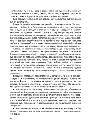 (íàïðèêëàä, ó ïðîòîêîëi çáîðiâ çàôiêñîâàíî ôàêò, ÿêèìè áóëè ðåàêöiÿ
i ïîâåäiíêà ó÷àñíèêiâ çáîðiâ). ßêùî, íàïðèêëàä, äîêóìåíò òðåáà áóëî
ñêëàñòè ó ñòèñëi òåðì³íè, òî äàíi ìîæóòü áóòè íåòî÷íèìè.
    Ñë³ä çâàæàòè òàêîæ íà òå, ùî çàâæäè iñíóº íåáåçïåêà ñóá’ºêòèâíîñòi
îöiíîê äîñëiäíèêà.
    Îäíèì ³ç ìåòîäiâ âèâ÷åííÿ äîêóìåíòiâ º êîíòåíò-àíàëiç (â³ä àíãë.
content — çìiñò). Ñóòü éîãî ïîëÿãàº ó âèîêðåìëåííi â òåêñòi äîêóìåíòà
ïåâíèõ îäèíèöü çìiñòó äëÿ ¿õ ñòàòèñòè÷íî¿ îáðîáêè (ðîçðàõóíîê ÷àñòîòè
âæèâàííÿ öèõ îäèíèöü: òåðìiíiâ, îöiíîê i ò. ³í.). Íàïðèêëàä, âèêîíàâøè
êîíòåíò-àíàëiç äiëîâèõ õàðàêòåðèñòèê, ÿêi êåðiâíèê äàâ ïiäëåãëèì, ìîæíà
ä³éòè âèñíîâêó, íà ÿêi ÿêîñòi ï³äëåãëèõ âií îðiºíòóºòüñÿ, ùî éîãî ïðèâàá-
ëþº — çîâíiøíi àòðèáóòè æèòòÿ ÷è ãëèáèííi ðèñè õàðàêòåðó. Âàæëèâî
ïàì’ÿòàòè, ùî ïðè ðîáîòi ç äîêóìåíòàìè îäåðæàíi äàíi ïîâèííi âiäïîâiäàòè
ïåâíîìó ðiâíþ óçàãàëüíåíîñòi, ìàòè òåîðåòè÷íó i ïðàêòè÷íó çíà÷óùiñòü.
    Àðñåíàë êîíêðåòíèõ ïñèõîëîãi÷íèõ ìåòîäèê, ùî âèêîðèñòîâóþòüñÿ
ñó÷àñíîþ ïñèõîëîãi÷íîþ íàóêîþ, äóæå âåëèêèé. Ôîðìè ¿õ ðiçíîìàíiòíi
é âèçíà÷àþòüñÿ ñâîºðiäíiñòþ ãàëóçi ïñèõîëîãi¿ i ïðîáëåìè, ÿêà ïîòðå-
áóº êîíêðåòíî¿ ìåòîäèêè. Íàïðèêëàä, äîñëiäæåííÿ ç ïñèõîëîãi¿ ïðàöi,
êèì áè âîíè íå ïðîâîäèëèñÿ, ìàþòü íà ìåò³ íàóêîâå îá´ðóíòóâàííÿ
âiäïîâiäåé íà çàïèòàííÿ ïðàêòèêè. Òîìó íàéäîö³ëüí³øå äîòðèìóâà-
òèñü òàêî¿ ïîñëiäîâíîñò³ ïîáóäîâè äîñëiäæåíü: øèðîêå ñïîñòåðåæåí-
íÿ i ìàñîâå îïèòóâàííÿ ïðàêòèêiâ, àíàëiç çiáðàíîãî ìàòåðiàëó i äîáið
äóìîê òà ïðîïîçèöié, ùî çàñëóãîâóþòü íà óâàãó, ¿õ åêñïåðèìåíòàëüíà
ïåðåâiðêà.
    Âîëîäiííÿ ìåòîäàìè ïñèõîëîãi÷íèõ äîñëiäæåíü òà âì³ííÿ âèêîðè-
ñòîâóâàòè ¿õ íà ïðàêòèö³ — íàéâàæëèâ³ø³ óìîâè òâîð÷î¿ ðîáîòè ìå-
íåäæåðà. Ðàçîì ç òèì ìîæíà âèîêðåìèòè êiëüêà çàãàëüíèõ ðèñ, ùî
âëàñòèâi áiëüøîñòi êîíêðåòíèõ ïñèõîëîãi÷íèõ ìåòîäèê. ßê ïðàâèëî,
äîñëiäæåííÿ ñêëàäàºòüñÿ ç ÷îòèðüîõ îñíîâíèõ åòàï³â:
    • ïiäãîòîâ÷îãî, íà ÿêîìó âèâ÷àþòüñÿ ìàòåðiàëè, çáèðàþòüñÿ
ïîïåðåäíi äàíi, ñêëàäàºòüñÿ àíàìíåç (çãàäóâàííÿ), òîáòî îïèñóþòüñÿ
óìîâè, ùî ïåðåäóþòü âèíèêíåííþ äîñëiäæóâàíîãî ôàêòó. Íà çàâåð-
øåííÿ öüîãî åòàïó äîñëiäíèê ïî÷èíàº îðiºíòóâàòèñÿ â ìàòåðiàëi, âñòà-
íîâëþº íåîáõiäíi êîíòàêòè ç äîñëiäæóâàíèìè, âèíèêàº ãiïîòåçà, ÿêà
ïîâèííà áóòè ïåðåâiðåíà i ïiäòâåðäæåíà ï³ä ÷àñ ïîäàëüøîãî âèâ÷åííÿ
ìàòåð³àëó;
    • åêñïåðèìåíòàëüíîãî, ÿêèé ðåàëiçóº êîíêðåòíó ìåòîäèêó äîñëiä-
æåííÿ i ðîçïàäàºòüñÿ íà ðÿä ïîñëiäîâíèõ ëàíîê — åêñïåðèìåíòàëü-
íèõ ñåðié;

38
 