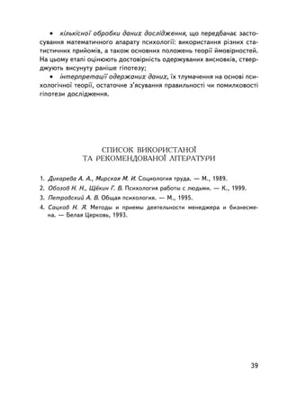 • êiëüêiñíî¿ îáðîáêè äàíèõ äîñëiäæåííÿ, ùî ïåðåäáà÷àº çàñòî-
ñóâàííÿ ìàòåìàòè÷íîãî àïàðàòó ïñèõîëîãi¿: âèêîðèñòàííÿ ðiçíèõ ñòà-
òèñòè÷íèõ ïðèéîìiâ, à òàêîæ îñíîâíèõ ïîëîæåíü òåîði¿ éìîâiðíîñòåé.
Íà öüîìó åòàï³ îö³íþþòü äîñòîâiðíiñòü îäåðæóâàíèõ âèñíîâêiâ, ñòâåð-
äæóþòü âèñóíóòó ðàíiøå ãiïîòåçó;
   • iíòåðïðåòàöi¿ îäåðæàíèõ äàíèõ, ¿õ òëóìà÷åííÿ íà îñíîâi ïñè-
õîëîãi÷íî¿ òåîði¿, îñòàòî÷íå ç’ÿñóâàííÿ ïðàâèëüíîñòi ÷è ïîìèëêîâîñòi
ãiïîòåçè äîñëiäæåííÿ.




                  ÑÏÈÑÎÊ ÂÈÊÎÐÈÑÒÀÍÎ¯
              ÒÀ ÐÅÊÎÌÅÍÄÎÂÀÍÎ¯ ËIÒÅÐÀÒÓÐÈ

1. Äèêàðåâà À. À., Ìèðñêàÿ Ì. È. Ñîöèîëîãèÿ òðóäà. — Ì., 1989.
2. Îáîçîâ Í. Í., Ù¸êèí Ã. Â. Ïñèõîëîãèÿ ðàáîòû ñ ëþäüìè. — Ê., 1999.
3. Ïåòðîâñêèé À. Â. Îáùàÿ ïñèõîëîãèÿ. — Ì., 1995.
4. Ñàöêîâ Í. ß. Ìåòîäû è ïðèåìû äåÿòåëüíîñòè ìåíåäæåðà è áèçíåñìå-
   íà. — Áåëàÿ Öåðêîâü, 1993.




                                                                       39
 