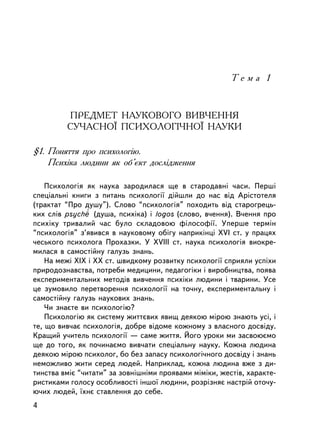 Òåìà 1



         ÏÐÅÄÌÅÒ ÍÀÓÊÎÂÎÃÎ ÂÈÂ×ÅÍÍß
         ÑÓ×ÀÑÍÎ¯ ÏÑÈÕÎËÎÃI×ÍÎ¯ ÍÀÓÊÈ

§1. Ïîíÿòòÿ ïðî ïñèõîëîãiþ.
    Ïñèõiêà ëþäèíè ÿê îá’ºêò äîñëiäæåííÿ

    Ïñèõîëîãiÿ ÿê íàóêà çàðîäèëàñÿ ùå â ñòàðîäàâíi ÷àñè. Ïåðøi
ñïåöiàëüíi êíèãè ç ïèòàíü ïñèõîëîãi¿ äiéøëè äî íàñ âiä Àðiñòîòåëÿ
(òðàêòàò “Ïðî äóøó”). Ñëîâî “ïñèõîëîãiÿ” ïîõîäèòü âiä ñòàðîãðåöü-
êèõ ñëiâ psyche (äóøà, ïñèõiêà) i logos (ñëîâî, â÷åííÿ). Â÷åííÿ ïðî
ïñèõiêó òðèâàëèé ÷àñ áóëî ñêëàäîâîþ ôiëîñîôi¿. Óïåðøå òåðìií
“ïñèõîëîãiÿ” ç’ÿâèâñÿ â íàóêîâîìó îá³ãó íàïðèê³íöi XVI ñò. ó ïðàöÿõ
÷åñüêîãî ïñèõîëîãà Ïðîõàçêè. Ó XVIII ñò. íàóêà ïñèõîëîãiÿ âèîêðå-
ìèëàñÿ â ñàìîñò³éíó ãàëóçü çíàíü.
    Íà ìåæi ÕIÕ ³ ÕÕ ñò. øâèäêîìó ðîçâèòêó ïñèõîëîãi¿ ñïðèÿëè óñïiõè
ïðèðîäîçíàâñòâà, ïîòðåáè ìåäèöèíè, ïåäàãîãiêè i âèðîáíèöòâà, ïîÿâà
åêñïåðèìåíòàëüíèõ ìåòîäiâ âèâ÷åííÿ ïñèõiêè ëþäèíè i òâàðèíè. Óñå
öå çóìîâèëî ïåðåòâîðåííÿ ïñèõîëîãi¿ íà òî÷íó, åêñïåðèìåíòàëüíó ³
ñàìîñòiéíó ãàëóçü íàóêîâèõ çíàíü.
    ×è çíàºòå âè ïñèõîëîãiþ?
    Ïñèõîëîãiþ ÿê ñèñòåìó æèòòºâèõ ÿâèù äåÿêîþ ìiðîþ çíàþòü óñi, i
òå, ùî âèâ÷àº ïñèõîëîãiÿ, äîáðå âiäîìå êîæíîìó ç âëàñíîãî äîñâiäó.
Êðàùèé ó÷èòåëü ïñèõîëîãi¿ — ñàìå æèòòÿ. Éîãî óðîêè ìè çàñâîþºìî
ùå äî òîãî, ÿê ïî÷èíàºìî âèâ÷àòè ñïåöiàëüíó íàóêó. Êîæíà ëþäèíà
äåÿêîþ ì³ðîþ ïñèõîëîã, áî áåç çàïàñó ïñèõîëîãi÷íîãî äîñâiäó i çíàíü
íåìîæëèâî æèòè ñåðåä ëþäåé. Íàïðèêëàä, êîæíà ëþäèíà âæå ç äè-
òèíñòâà âìiº “÷èòàòè” çà çîâíiøíiìè ïðîÿâàìè ìiìiêè, æåñòiâ, õàðàêòå-
ðèñòèêàìè ãîëîñó îñîáëèâîñòi iíøî¿ ëþäèíè, ðîçðiçíÿº íàñòðié îòî÷ó-
þ÷èõ ëþäåé, ¿õíº ñòàâëåííÿ äî ñåáå.
4
 
