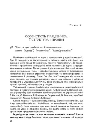 Òåìà 3



               ÎÑÎÁÈÑÒIÑÒÜ ÏÐÀÖ²ÂÍÈÊÀ,
                 ¯¯ ÑÒÐÓÊÒÓÐÀ I ÏÐÎßÂÈ

§1. Ïîíÿòòÿ ïðî îñîáèñòiñòü. Ñïiââiäíîøåííÿ
    ïîíÿòü “iíäèâiä”, “îñîáèñòiñòü”, “iíäèâiäóàëüíiñòü”

    Ïðîáëåìà îñîáèñòîñòi — îäíà ç öåíòðàëüíèõ ó êóðñi ïñèõîëîãi¿.
Ïðî ¿¿ ñêëàäíiñòü òà áàãàòîãðàííiñòü ñâiä÷èòü íàâiòü òîé ôàêò, ùî
ñüîãîäíi iñíóº ïîíàä 50 âèçíà÷åíü ïîíÿòòÿ “îñîáèñòiñòü”. Çà òåîðå-
òè÷íîþ i ïðàêòè÷íîþ çíà÷óùiñòþ âîíà íàëåæèòü äî îäíiº¿ ç ôóíäà-
ìåíòàëüíèõ ïðîáëåì. Ïðîåêòóâàííÿ i äiàãíîñòèêà îñîáèñòîñòi, âèçíà-
÷åííÿ îïòèìàëüíèõ óìîâ i íàéåôåêòèâí³øèõ øëÿõiâ ¿¿ ôîðìóâàííÿ
íåìîæëèâi áåç çíàííÿ ñòðóêòóðè îñîáèñòîñòi òà çàêîíîìiðíîñòåé ¿¿
ñòàíîâëåííÿ é ðîçâèòêó. Ñëîâî “îñîáèñòiñòü” ïîõîäèòü âiä ëàòèíñü-
êîãî persona, ùî îçíà÷àº ðèòóàëüíó ìàñêó, ÿêó çíiìàëè ç îáëè÷÷ÿ
ïîìåðëîãî ó Ñòàðîäàâíüîìó Ðèìi. Âîíà âòiëþâàëà iì’ÿ, iíäèâiäóàëüíi
ïðàâà i ïðèâiëå¿, ÿêi ïåðåäàþòü ó ñïàäîê.
    Ó âiò÷èçíÿíié ïñèõîëîãi¿ íàéâiäîìiø³ äîñëiäæåííÿ â ãàëóçi îñîáèñòîñòi
ïîâ’ÿçàíi ç òåîðåòè÷íèìè ïðàöÿìè øêîëè Ë. Âèãîòñüêîãî. Âåëèêèé âíå-
ñîê ó ðîçðîáêó öiº¿ ïðîáëåìè çðîáèëè ðîñ³éñüê³ òà óêðà¿íñüê³ â÷åí³
Ã. Êîñòþê, Î. Ëåîíòüºâ, Ë. Áîæîâè÷, À. Ïåòðîâñüêèé, Î. Àñìîëîâ, çàðóáiæíi
ïñèõîëîãè Ã. Àéçåíê, Ð. Êåòòåë, Ã. Îëïîðò.
    Êîæíà ëþäèíà — öå íàñàìïåðåä iíäèâiä, áiîëîãi÷íèé îðãàíiçì, ùî
³ñíóº ñàìîñòiéíî (â³ä ëàò. individuum — íåïîäiëüíèé, òîé, ùî ³ñíóº
ñàìîñòiéíî). Êîëè ãîâîðÿòü ïðî âëàñòèâîñòi ëþäèíè ÿê iíäèâiäà, òî
ìàþòü íà óâàçi ¿¿ ïðèðîäíi îçíàêè, ÿêi äàþòü çìîãó ¿é áóòè æèâèì
îðãàíiçìîì, ïðåäñòàâíèêîì homo sapiens.
    Iíäèâiä — öå ïîíÿòòÿ, ÿêå âèçíà÷àº íàëåæíiñòü æèâî¿ iñòîòè
äî ëþäñüêîãî ðîäó. Ãîëîâíîþ õàðàêòåðèñòèêîþ âëàñòèâîñòåé iíäèâiäà
40
 