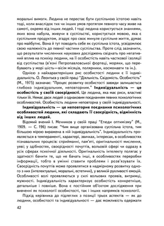 ìîðàëüíi âèìîãè. Ëþäèíà íå ïåðåñòàº áóòè ñóñïiëüíîþ iñòîòîþ íàâiòü
òîäi, êîëè âíàñëiäîê òèõ ÷è iíøèõ óìîâ ïðîòÿãîì ïåâíîãî ÷àñó æèâå íà
ñàìîòi, îêðåìî âiä iíøèõ ëþäåé. I òîäi ëþäèíà êîðèñòóºòüñÿ çíàííÿìè,
ÿêèõ âîíà íàáóëà, æèâó÷è â ñóñïiëüñòâi, êîðèñòóºòüñÿ ìîâîþ, ÿêà º
ñóñïiëüíèì ïðîäóêòîì, çãàäóº ïðî ñâîº ìèíóëå ñóñïiëüíå æèòòÿ, äóìàº
ïðî ìàéáóòíº. Âîíà é òóò ïîâîäèòü ñåáå ÿê ñóñïiëüíà iñòîòà, óñâiäîìëþº
ñâîþ íàëåæí³ñòü äî ïåâíî¿ ÷àñòèíè ñóñïiëüñòâà. Ïðîòå ñëiä çàçíà÷èòè,
ùî ðåçóëüòàòè ÷èñëåííèõ íàóêîâèõ äîñëiäæåíü ñâiä÷àòü ïðî íåãàòèâ-
íèé âïëèâ íà ïñèõiêó ëþäèíè, íà ¿¿ îñîáèñòiñòü íàâiòü ÷àñòêîâî¿ içîëÿöi¿
âiä ñóñïiëüñòâà (â’ÿçíi Ïåòðîïàâëîâñüêî¿ ôîðòåöi, ìîðÿêè, ùî ïåðå-
áóâàþòü ó ìîði ø³ñòü—â³ñ³ì ìiñÿöiâ, ïîëÿðíèêè, êîñìîíàâòè òà ií.).
    Îäíiºþ ç íàéõàðàêòåðíiøèõ ðèñ îñîáèñòîñòi ëþäèíè º ¿¿ iíäèâi-
äóàëüíiñòü. Î. Ëåîíòüºâ ó ñâî¿é ïðàö³ “Ä³ÿëüí³ñòü. Ñâ³äîì³ñòü. Îñîáèñò³ñòü”
(Ì., 1975) çàçíà÷àº: “Ïðîöåñ ðîçâèòêó îñîáèñòîñòi çàâæäè çàëèøàºòüñÿ
ãëèáîêî iíäèâiäóàëüíèì, íåïîâòîðíèì.” Iíäèâiäóàëüíiñòü — öå
îñîáèñòiñòü ó ñâî¿é ñâîºðiäíîñòi. Öå ëþäèíà, ÿêà ìàº ðèñè, âëàñòèâi
òiëüêè ¿é. Íåìàº äâîõ ëþäåé ç îäíàêîâèì ïîºäíàííÿì ïåâíèõ ïñèõîëîãi÷íèõ
îñîáëèâîñòåé. Îñîáèñòiñòü ëþäèíè íåïîâòîðíà ó ñâî¿é iíäèâiäóàëüíîñòi.
    Iíäèâiäóàëüíiñòü — öå íåïîâòîðíå ïîºäíàííÿ ïñèõîëîãi÷íèõ
îñîáëèâîñòåé ëþäèíè, ÿêi ñêëàäàþòü ¿¿ ñâîºðiäíiñòü, âiäìiííiñòü
âiä iíøèõ ëþäåé.
    Â³äîìèé â÷åíèé ². Ìº÷íèêîâ ó ñâî¿é ïðàö³ “Åòþäè îïòèì³çìó” (Ì.,
1909. — Ñ. 196) ïèñàâ: “×èì âèùå îðãàíiçîâàíà ñóñïiëüíà iñòîòà, òèì
áiëüøîþ ì³ðîþ âèðàæåíà â íié iíäèâiäóàëüíiñòü”. Iíäèâiäóàëüíiñòü ïðî-
ÿâëÿºòüñÿ â òåìïåðàìåíò³, õàðàêòåð³, çâè÷êàõ, iíòåðåñàõ, â îñîáëèâîñòÿõ
ïiçíàâàëüíèõ ïðîöåñiâ: ñïðèéìàííi, ïàì’ÿòi, îðèãiíàëüíîñòi ìèñëåííÿ,
óÿâi; ó çäiáíîñòÿõ, ñâîºðiäíîñòi ïî÷óòòiâ, âîëüîâié ñôåði ÷è îäðàçó â
óñiõ ñôåðàõ ïñèõi÷íî¿ äiÿëüíîñòi. Îðèãiíàëüíiñòü iíòåëåêòó ïîëÿãàº ó
çäàòíîñòi áà÷èòè òå, ùî íå áà÷àòü iíøi, â îñîáëèâîñòÿõ ïåðåðîáêè
iíôîðìàöi¿, òîáòî â óìiííi ñòàâèòè ïðîáëåìè i ðîçâ’ÿçóâàòè ¿õ.
Ñâîºðiäíiñòü ïî÷óòòiâ ìîæå ïðîÿâëÿòèñÿ â íàäìiðíîìó ðîçâèòêó îäíî-
ãî ç íèõ (iíòåëåêòóàëüíi, ìîðàëüíi, åñòåòè÷íi), ó âåëèêié ðóõëèâîñòi åìîöié.
Îñîáëèâîñòi âîëi ïðîÿâëÿþòüñÿ ó ñèëi âîëüîâèõ ïðîÿâiâ, âèòðèìöi,
ìóæíîñòi. Iíäèâiäóàëüíiñòü õàðàêòåðèçóº îñîáèñòiñòü êîíêðåòíiøå,
äåòàëüíiøå i ïîâíiøå. Âîíà º ïîñòiéíèì îá’ºêòîì äîñëiäæåííÿ ïðè
âèâ÷åííi ÿê ïñèõîëîãi¿ îñîáèñòîñòi, òàê i iíøèõ íàïðÿìêiâ ïñèõîëîãi¿.
    Ïiäõiä êåðiâíèêà äî ïiäëåãëèõ ç ïîçèöi¿ òðüîõ àñïåêòiâ — ÿê äî
ëþäèíè, îñîáèñòîñòi òà iíäèâiäóàëüíîñòi — äàº ìîæëèâiñòü îäåðæàòè
42
 