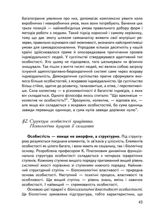 áàãàòîãðàííå óÿâëåííÿ ïðî íèõ, äîïîìàãàº êîìïëåêñíî óÿâèòè êîëî
âèðîáíè÷èõ i íåâèðîáíè÷èõ óìîâ, ÿêèõ âîíè ïîòðåáóþòü. Áà÷åííÿ öèõ
òðüîõ ïîçèöié — íàéíåîáõiäíiøà óìîâà ïðàâèëüíîãî äîáîðó ôîðì i
ìåòîäiâ ðîáîòè ç ëþäüìè. Òàêèé ïiäõiä êîðèñíèé i ñàìîìó êåðiâíèêó,
òîìó ùî äàº çìîãó øëÿõîì ñàìîàíàëiçó âèÿâèòè ñâî¿ âíóòðiøíi ðå-
çåðâè, ïðàâèëüíî îöiíþâàòè ñâî¿ ìîæëèâîñòi, âèçíà÷àòè íàéñïðèÿòëèâiø³
óìîâè äëÿ ñàìîâäîñêîíàëåííÿ. Óïðîäîâæ êiëüêîõ äåñÿòèëiòü ó íàøié
êðà¿íi çäiéñíþâàëîñÿ ïðÿìå é îïîñåðåäêîâàíå ïðèãíi÷åííÿ ïðîÿâiâ
iíäèâiäóàëüíîñòi ëþäåé. Ó ñóñïiëüñòâi ñòâåðäæóâàâñÿ àäàïòèâíèé òèï
îñîáèñòîñòi. Õòî öüîìó íå ïiäêîðÿâñÿ, òîãî øåëüìóâàëè ÷è ôiçè÷íî
çíèùóâàëè. Òàê ïiøëè ç æèòòÿ òèñÿ÷i ëþäåé, ÿêi ÿâëÿëè ñîáîþ çàãðîçó
iñíóþ÷ié àäìiíiñòðàòèâíî-áþðîêðàòè÷íié ñèñòåìi ñàìå ÷åðåç ÿñêðàâó
iíäèâiäóàëüíiñòü. Äåìîêðàòè÷íå ñóñïiëüñòâî ïðàãíå ñôîðìóâàòè ÿêî-
ìîãà áiëüøå îñîáèñòîñòåé, ç ÿñêðàâîþ iíäèâiäóàëüíiñòþ. Öå ñóñïiëüñòâî
áiëüø ñòiéêå, çäàòíå äî ðîçâèòêó, òàëàíîâèòiøå, à îòæå, i ïåðñïåêòèâí³-
øå. Ñèëà êîëåêòèâó — â ðiçíîìàíiòíîñòi é áàãàòñòâi iíäèâiäiâ, ç ÿêèõ
âií ñêëàäàºòüñÿ. Îäíîãî ôiëîñîôà ÿêîñü ñïèòàëè: “Ùî âàæëèâiøå —
êîëåêòèâ ÷è îñîáèñòiñòü?”. “Çðîçóìiëî, êîëåêòèâ, — âiäïîâiâ âií, —
àëå ÿêùî âií ñêëàäàºòüñÿ ç ÿñêðàâèõ îñîáèñòîñòåé, áî ñóìà îäèíèöü
çàâæäè ïåðåâèùóº îäèíèöþ, à ñóìà íóëiâ çàâæäè äîðiâíþº íóëþ”.

§2. Ñòðóêòóðà îñîáèñòîñòi ïðàö³âíèêà.
    Ïñèõîëîãi÷íà iºðàðõiÿ ¿¿ ñêëàäîâèõ

   Îñîáèñòiñòü — ÿâèùå íå àìîðôíå, à ñòðóêòóðíå. Ïiä ñòðóêòó-
ðîþ ðîçóìiºòüñÿ ïîºäíàíÿ åëåìåíòiâ, ¿õ çâ’ÿçêiâ ó öiëiñíiñòü. Åëåìåíòiâ
îñîáèñòîñòi ÿê öiëîãî áàãàòî, i âîíè ìàþòü ÿê ñîöiàëüíó, òàê i áiîëîãi÷íó
îñíîâó. Ðîçðîáëåíà ïðîôåñîðîì Ê. Ïëàòîíîâèì äèíàìi÷íà ôóíêöiî-
íàëüíà ñòðóêòóðà îñîáèñòîñòi ñêëàäàºòüñÿ ç ÷îòèðüîõ iºðàðõi÷íèõ
ñòóïåíiâ. Êîæíîìó ñòóïåíþ âèùîãî ïîðÿäêó ïðèòàìàííèé âèùèé ð³âåíü
ñèñòåìíî¿ ÿêîñò³ ïîð³âíÿíî ç³ ñòóïåíÿìè íèæ÷îãî ïîðÿäêó. Íàéíèæ-
÷èé ñòðóêòóðíèé ñòóï³íü — á³îïñèõîëîãi÷íi âëàñòèâîñòi — ïðèðîäíà
îñíîâà îñîáèñòîñòi. Íàñòóïíèé — ïñèõi÷íi ïðîöåñè, âëàñòèâîñòi òà
îñîáëèâîñòi. Ùå âèùèé ñòóï³íü — ðiâåíü çíàíü, âìiíü i íàâè÷îê
îñîáèñòîñòi. I íàéâèùèé — ñïðÿìîâàíiñòü îñîáèñòîñòi.
   Îñíîâîþ öiº¿ iºðàðõi¿ º áiîïñèõîëîãi÷íi âëàñòèâîñòi îñîáèñòîñòi.
Öå áiîëîãi÷íî çóìîâëåíà ïiäñòðóêòóðà, òîáòî õàðàêòåðèñòèêè, ùî

                                                                      43
 