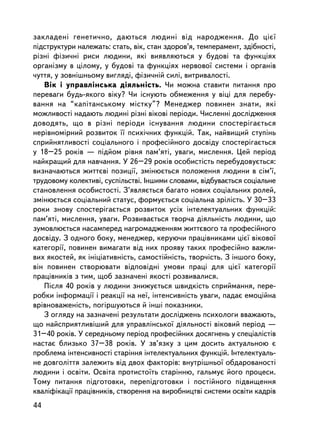 çàêëàäåíi ãåíåòè÷íî, äàþòüñÿ ëþäèíi âiä íàðîäæåííÿ. Äî ö³º¿
ïiäñòðóêòóðè íàëåæàòü: ñòàòü, âiê, ñòàí çäîðîâ’ÿ, òåìïåðàìåíò, çäiáíîñò³,
ðiçíi ôiçè÷íi ðèñè ëþäèíè, ÿêi âèÿâëÿþòüñÿ ó áóäîâi òà ôóíêöiÿõ
îðãàíiçìó â öiëîìó, ó áóäîâi òà ôóíêöiÿõ íåðâîâî¿ ñèñòåìè i îðãàíiâ
÷óòòÿ, ó çîâíiøíüîìó âèãëÿäi, ôiçè÷íié ñèëi, âèòðèâàëîñòi.
   Âiê i óïðàâëiíñüêà äiÿëüíiñòü. ×è ìîæíà ñòàâèòè ïèòàííÿ ïðî
ïåðåâàãè áóäü-ÿêîãî âiêó? ×è iñíóþòü îáìåæåííÿ ó âiöi äëÿ ïåðåáó-
âàííÿ íà “êàïiòàíñüêîìó ìiñòêó”? Ìåíåäæåð ïîâèíåí çíàòè, ÿêi
ìîæëèâîñòi íàäàþòü ëþäèíi ðiçíi âiêîâi ïåðiîäè. ×èñëåííi äîñëiäæåííÿ
äîâîäÿòü, ùî â ðiçíi ïåðiîäè iñíóâàííÿ ëþäèíè ñïîñòåðiãàºòüñÿ
íåðiâíîìiðíèé ðîçâèòîê ¿¿ ïñèõi÷íèõ ôóíêöié. Òàê, íàéâèùèé ñòóïiíü
ñïðèéíÿòëèâîñòi ñîöiàëüíîãî i ïðîôåñiéíîãî äîñâiäó ñïîñòåðiãàºòüñÿ
ó 18–25 ðîêiâ — ïiäéîì ðiâíÿ ïàì’ÿòi, óâàãè, ìèñëåííÿ. Öåé ïåðiîä
íàéêðàùèé äëÿ íàâ÷àííÿ. Ó 26–29 ðîêiâ îñîáèñò³ñòü ïåðåáóäîâóºòüñÿ:
âèçíà÷àþòüñÿ æèòòºâi ïîçèöi¿, çìiíþºòüñÿ ïîëîæåííÿ ëþäèíè â ñiì’¿,
òðóäîâîìó êîëåêòèâi, ñóñïiëüñòâi. ²íøèìè ñëîâàìè, âiäáóâàºòüñÿ ñîöiàëüíå
ñòàíîâëåííÿ îñîáèñòîñòi. Ç’ÿâëÿºòüñÿ áàãàòî íîâèõ ñîöiàëüíèõ ðîëåé,
çìiíþºòüñÿ ñîöiàëüíèé ñòàòóñ, ôîðìóºòüñÿ ñîöiàëüíà çðiëiñòü. Ó 30–33
ðîêè çíîâó ñïîñòåðiãàºòüñÿ ðîçâèòîê óñiõ iíòåëåêòóàëüíèõ ôóíêöié:
ïàì’ÿòi, ìèñëåííÿ, óâàãè. Ðîçâèâàºòüñÿ òâîð÷à äiÿëüí³ñòü ëþäèíè, ùî
çóìîâëþºòüñÿ íàñàìïåðåä íàãðîìàäæåííÿì æèòòºâîãî òà ïðîôåñiéíîãî
äîñâiäó. Ç îäíîãî áîêó, ìåíåäæåð, êåðóþ÷è ïðàö³âíèêàìè ö³º¿ âiêîâî¿
êàòåãîði¿, ïîâèíåí âèìàãàòè âiä íèõ ïðîÿâó òàêèõ ïðîôåñiéíî âàæëè-
âèõ ÿêîñòåé, ÿê iíiöiàòèâíiñòü, ñàìîñòiéíiñòü, òâîð÷iñòü. Ç iíøîãî áîêó,
â³í ïîâèíåí ñòâîðþâàòè âiäïîâiäíi óìîâè ïðàöi äëÿ ö³º¿ êàòåãîði¿
ïðàöiâíèêiâ ç òèì, ùîá çàçíà÷åíi ÿêîñòi ðîçâèâàëèñÿ.
   Ïiñëÿ 40 ðîêiâ ó ëþäèíè çíèæóºòüñÿ øâèäêiñòü ñïðèéìàííÿ, ïåðå-
ðîáêè iíôîðìàöi¿ i ðåàêöi¿ íà íå¿, iíòåíñèâíiñòü óâàãè, ïàäàº åìîöiéíà
âðiâíîâàæåíiñòü, ïîãiðøóþòüñÿ é iíøi ïîêàçíèêè.
   Ç îãëÿäó íà çàçíà÷åí³ ðåçóëüòàòè äîñëiäæåíü ïñèõîëîãè ââàæàþòü,
ùî íàéñïðèÿòëèâ³øèé äëÿ óïðàâëiíñüêî¿ äiÿëüíîñòi âiêîâèé ïåðiîä —
31–40 ðîêiâ. Ó ñåðåäíüîìó ïåðiîä ïðîôåñiéíèõ äîñÿãíåíü ó ñïåöiàëiñòiâ
íàñòàº áëèçüêî 37–38 ðîêiâ. Ó çâ’ÿçêó ç öèì äîñèòü àêòóàëüíîþ º
ïðîáëåìà iíòåíñèâíîñòi ñòàðiííÿ iíòåëåêòóàëüíèõ ôóíêöié. Iíòåëåêòóàëü-
íå äîâãîëiòòÿ çàëåæèòü âiä äâîõ ôàêòîðiâ: âíóòðiøíüî¿ îáäàðîâàíîñòi
ëþäèíè i îñâiòè. Îñâiòà ïðîòèñòî¿òü ñòàðiííþ, ãàëüìóº éîãî ïðîöåñè.
Òîìó ïèòàííÿ ïiäãîòîâêè, ïåðåïiäãîòîâêè i ïîñòiéíîãî ïiäâèùåííÿ
êâàëiôiêàöi¿ ïðàö³âíèêiâ, ñòâîðåííÿ íà âèðîáíèöòâi ñèñòåìè îñâiòè êàäðiâ
44
 