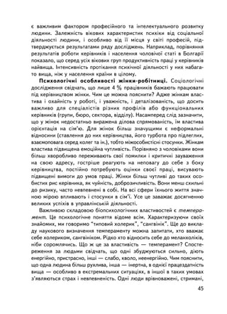 º âàæëèâèì ôàêòîðîì ïðîôåñiéíîãî òà iíòåëåêòóàëüíîãî ðîçâèòêó
ëþäèíè. Çàëåæíiñòü âiêîâèõ õàðàêòåðèñòèê ïñèõiêè âiä ñîöiàëüíî¿
äiÿëüíîñòi ëþäèíè, i îñîáëèâî âiä ¿¿ ìiñöÿ ó ñâiòi ïðîôåñié, ïiä-
òâåðäæóºòüñÿ ðåçóëüòàòàìè ðÿäó äîñëiäæåíü. Íàïðèêëàä, ïîðiâíÿííÿ
ðåçóëüòàòiâ ðîáîòè êåðiâíèêiâ i íàñåëåííÿ ÷îëîâi÷î¿ ñòàò³ â Áîëãàði¿
ïîêàçàëî, ùî ñåðåä óñiõ âiêîâèõ ãðóï ïðîäóêòèâíiñòü ïðàö³ ó êåðiâíèêiâ
íàéâèùà. Iíòåíñèâíiñòü ïðîòiêàííÿ ïñèõi÷íî¿ äiÿëüíîñòi ó íèõ íàáàãà-
òî âèùà, íiæ ó íàñåëåííÿ êðà¿íè â öiëîìó.
   Ïñèõîëîãi÷íi îñîáëèâîñòi æiíêè-ðîá³òíèöi. Ñîöiîëîãi÷íi
äîñëiäæåííÿ ñâ³ä÷àòü, ùî ëèøå 4 % ïðàö³âíèêiâ áàæàþòü ïðàöþâàòè
ïiä êåðiâíèöòâîì æiíêè. ×èì öå ìîæíà ïîÿñíèòè? Àäæå æiíêàì âëàñ-
òèâà i îõàéíiñòü ó ðîáîòi, i óâàæíiñòü, ³ äåòàëiçîâàíiñòü, ùî äîñèòü
âàæëèâî äëÿ ñïåöiàëiñòiâ ðiçíèõ ïðîôië³â àáî ôóíêöiîíàëüíèõ
êåðiâíèêiâ (ãðóïè, áþðî, ñåêòîðà, âiääiëó). Íàñàìïåðåä ñëiä çàçíà÷èòè,
ùî ó æiíîê íåäîñòàòíüî âèðàæåíà äiëîâà ñïðÿìîâàíiñòü, ¿ì âëàñòèâà
îðiºíòàöiÿ íà ñiì’þ. Äëÿ æiíîê áiëüø çíà÷óùèìè º íåôîðìàëüíi
âiäíîñèíè (ñòàâëåííÿ äî íèõ êåðiâíèöòâà, éîãî òóðáîòà ïðî ï³äëåãëèõ,
âçàºìîïîâàãà ñåðåä êîëåã òà ií.), òîáòî ìiæîñîáèñòiñíi ñòîñóíêè. Æiíêàì
âëàñòèâà ïiäâèùåíà åìîöiéíà ÷óòëèâiñòü. Ïîðiâíÿíî ç ÷îëîâiêàìè âîíè
áiëüø õâîðîáëèâî ïåðåæèâàþòü ñâî¿ ïîìèëêè i êðèòè÷íi çàóâàæåííÿ
íà ñâîþ àäðåñó, ãîñòðiøå ðåàãóþòü íà íåïîâàãó äî ñåáå ç áîêó
êåðiâíèöòâà, ïîñòiéíî ïîòðåáóþòü îöiíêè ñâîº¿ ïðàöi, âèñóâàþòü
ïiäâèùåíi âèìîãè äî óìîâ ïðàöi. Æiíêè áiëüø ÷óòëèâi äî òàêèõ îñî-
áèñòèõ ðèñ êåðiâíèêà, ÿê ÷óéíiñòü, äîáðîçè÷ëèâiñòü. Âîíè ìåíø ñõèëüí³
äî ðèçèêó, ÷àñòî íåâïåâíåí³ â ñîái. Íà âñi ñôåðè ¿õíüîãî æèòòÿ çíà÷-
íîþ ì³ðîþ âïëèâàþòü ³ ñòîñóíêè â ñiì’¿. Óñå öå çàâàæàº äîñÿãíåííþ
âåëèêèõ óñïiõiâ â óïðàâëiíñüêié äiÿëüíîñòi.
   Âàæëèâîþ ñêëàäîâîþ áiîïñèõîëîãi÷íèõ âëàñòèâîñòåé º òåìïåðà-
ìåíò. Öå ïñèõîëîãi÷íå ïîíÿòòÿ â³äîìå âñ³ì. Õàðàêòåðèçóþ÷è ñâî¿õ
çíàéîìèõ, ìè ãîâîðèìî “òèïîâèé õîëåðèê”, “ñàíãâiíiê”. Ùå äî âèêëà-
äó íàóêîâîãî âèçíà÷åííÿ òåìïåðàìåíòó ìîæíà çàïèòàòè, õòî ââàæàº
ñåáå õîëåðèêîì, ñàíãâiíiêîì. Ðiäêî õòî âiäíîñèòü ñåáå äî ìåëàíõîëiêiâ,
í³áè ñîðîìëÿ÷èñü. Ùî æ öå çà âëàñòèâiñòü — òåìïåðàìåíò? Ñïîñòå-
ðåæåííÿ çà ëþäüìè ñâiä÷àòü, ùî îäíi çáóäæóþòüñÿ ñèëüíî, äiþòü
åíåðãiéíî, ïðèñòðàñíî, iíøi — ñëàáî, êâîëî, íååíåðãiéíî. ×èì ïîÿñíèòè,
ùî îäíà ëþäèíà áiëüø ðóõëèâà, iíøà — iíåðòíà, â îäíiº¿ ïðàöåçäàòíiñòü
âèùà — îñîáëèâî â åêñòðåìàëüíèõ ñèòóàö³ÿõ, â ³íøî¿ â òàêèõ óìîâàõ
ç’ÿâëÿþòüñÿ ñòðàõ i íåâïåâíåíiñòü. Îäíi ëþäè âðiâíîâàæåíi, ñòðèìàí³,
                                                                    45
 
