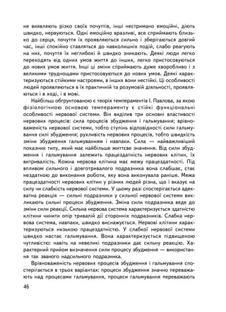 íå âèÿâëÿþòü ðiçêî ñâî¿õ ïî÷óòò³â, iíøi íåñòðèìàíî åìîöiéí³, äiþòü
øâèäêî, íåðâóþòüñÿ. Îäíi åìîöiéíî âðàçëèâi, âñå ñïðèéìàþòü áëèçü-
êî äî ñåðöÿ, ïî÷óòòÿ ¿õ ïðîÿâëÿþòüñÿ ñèëüíî i çáåðiãàþòüñÿ äîâãèé
÷àñ, iíøi ñïîêiéíî ñòàâëÿòüñÿ äî íàâêîëèøíiõ ïîäié, ñëàáî ðåàãóþòü
íà íèõ, ïî÷óòòÿ ¿õ íåãëèáîêi é øâèäêî çíèêàþòü. Äåÿê³ ëþäè ëåãêî
ïåðåõîäÿòü âiä îäíèõ óìîâ æèòòÿ äî iíøèõ, ëåãêî ïðèñòîñîâóþòüñÿ
äî íîâèõ óìîâ æèòòÿ. Iíøi öi çìiíè ñïðèéìàþòü äóæå õâîðîáëèâî i ç
âåëèêèìè òðóäíîùàìè ïðèñòîñîâóþòüñÿ äî íîâèõ óìîâ. Äåÿêi õàðàê-
òåðèçóþòüñÿ ñòiéêèìè íàñòðîÿìè, â iíøèõ âîíè íåñòiéê³. Öi îñîáëèâîñòi
ëþäåé ïðîÿâëÿþòüñÿ â ¿õ ïðàêòè÷íié òà ðîçóìîâié äiÿëüíîñòi, ïðîÿâëÿ-
þòüñÿ i â õîäi, i â ìîâi.
   Íàéáiëüø îá´ðóíòîâàíîþ º òåîðiÿ òåìïåðàìåíòiâ I. Ïàâëîâà, çà ÿêîþ
ôiçiîëîãi÷íîþ îñíîâîþ òåìïåðàìåíòó º ñòiéêi ôóíêöiîíàëüíi
îñîáëèâîñòi íåðâîâî¿ ñèñòåìè. Â³í âèäiëèâ òðè îñíîâí³ âëàñòèâîñòi
íåðâîâèõ ïðîöåñiâ: ñèëà ïðîöåñiâ çáóäæåííÿ i ãàëüìóâàííÿ; âðiâíî-
âàæåíiñòü íåðâîâî¿ ñèñòåìè, òîáòî ñòóïiíü âiäïîâiäíîñòi ñèëè ãàëüìó-
âàííÿ ñèëi çáóäæåííÿ; ðóõëèâiñòü íåðâîâèõ ïðîöåñiâ, òîáòî øâèäêiñòü
çìiíè çáóäæåííÿ ãàëüìóâàííÿì i íàâïàêè. Ñèëà — íàéâàæëèâ³øèé
ïîêàçíèê òèïó, ÿêèé ìàº íàéáiëüøå æèòòºâå çíà÷åííÿ. Âiä ñèëè çáóä-
æåííÿ i ãàëüìóâàííÿ çàëåæèòü ïðàöåçäàòíiñòü íåðâîâèõ êëiòèí, ¿õ
âèòðèâàëiñòü. Êîæíà íåðâîâà êëiòèíà ìàº ìåæó ïðàöåçäàòíîñòi. Ïiä
âïëèâîì ñèëüíîãî i äîâãîòðèâàëîãî ïîäðàçíèêà âîíà ñëàáøàº, ñòàº
íåçäàòíîþ äî âèêîíàííÿ ðîáîòè, ÿêó âîíà âèêîíóâàëà ðàíiøå. Ìåæà
ïðàöåçäàòíîñòi íåðâîâèõ êëiòèí ó ðiçíèõ ëþäåé ðiçíà, ùî i âêàçóº íà
ñèëó ÷è ñëàáêiñòü íåðâîâî¿ ñèñòåìè. Ó öüîìó ðàç³ ñïîñòåð³ãàºòüñÿ àäåê-
âàòíà ðåàêöiÿ — ñèëüíi ïîäðàçíèêè ó ñèëüíî¿ íåðâîâî¿ ñèñòåìè âèê-
ëèêàþòü ñèëüíi ïðîöåñè çáóäæåííÿ. Çìiíà ñèëè ïîäðàçíèêà âåäå äî
çìiíè ñèëè ðåàêöi¿. Ñèëüíà íåðâîâà ñèñòåìà õàðàêòåðèçóºòüñÿ çäàòíiñòþ
êëiòèíè ÷èíèòè îïið òðèâàëié äi¿ ñòîðîííiõ ïîäðàçíèêiâ. Ñëàáêà íåð-
âîâà ñèñòåìà, íàâïàêè, øâèäêî âèñíàæóºòüñÿ. Íåðâîâi êëiòèíè õàðàê-
òåðèçóþòüñÿ íèçüêîþ ïðàöåçäàòíiñòþ. Ó ñëàáêî¿ íåðâîâî¿ ñèñòåìè
øâèäêî íàñòàº ãàëüìóâàííÿ. Âîíà õàðàêòåðèçóºòüñÿ ïiäâèùåíîþ
÷óòëèâiñòþ: íàâiòü íà íåâåëèêi ïîäðàçíèêè äàº ñèëüíó ðåàêöiþ. Õà-
ðàêòåðíèé ïðèéîì âèçíà÷åííÿ ñèëè ïðîöåñó çáóäæåííÿ — âèêîðèñòàí-
íÿ òàê çâàíîãî íàäñèëüíîãî ïîäðàçíèêà.
   Âðiâíîâàæåíiñòü íåðâîâèõ ïðîöåñiâ çáóäæåííÿ i ãàëüìóâàííÿ ñïî-
ñòåð³ãàºòüñÿ â òðüîõ âàðiàíòàõ: ïðîöåñè çáóäæåííÿ çíà÷íî ïåðåâàæà-
þòü íàä ïðîöåñàìè ãàëüìóâàííÿ, ïðîöåñè ãàëüìóâàííÿ ïåðåâàæàþòü
46
 