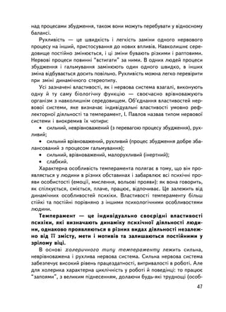 íàä ïðîöåñàìè çáóäæåííÿ, òàêîæ âîíè ìîæóòü ïåðåáóâàòè ó âiäíîñíîìó
áàëàíñi.
    Ðóõëèâiñòü — öå øâèäêiñòü i ëåãêiñòü çàìiíè îäíîãî íåðâîâîãî
ïðîöåñó íà iíøèé, ïðèñòîñóâàííÿ äî íîâèõ âïëèâiâ. Íàâêîëèøíº ñåðå-
äîâèùå ïîñòiéíî çìiíþºòüñÿ, i öi çìiíè áóâàþòü ðiçêèìè i ðàïòîâèìè.
Íåðâîâi ïðîöåñè ïîâèííi “âñòèãàòè” çà íèìè. Â îäíèõ ëþäåé ïðîöåñè
çáóäæåííÿ i ãàëüìóâàííÿ çàìiíþþòü îäèí îäíîãî øâèäêî, â iíøèõ
çìiíà â³äáóâàºòüñÿ äîñèòü ïîâiëüíî. Ðóõëèâiñòü ìîæíà ëåãêî ïåðåâiðèòè
ïðè çìiíi äèíàìi÷íîãî ñòåðåîòèïó.
    Óñ³ çàçíà÷åí³ âëàñòèâîñòi, ÿê i íåðâîâà ñèñòåìà âçàãàëi, âèêîíóþòü
îäíó é òó ñàìó áiîëîãi÷íó ôóíêöiþ — ñâîº÷àñíî âðiâíîâàæóþòü
îðãàíiçì ç íàâêîëèøíiì ñåðåäîâèùåì. Îá’ºäíàííÿ âëàñòèâîñòåé íåð-
âîâî¿ ñèñòåìè, ÿêå âèçíà÷àº iíäèâiäóàëüíi âëàñòèâîñòi óìîâíî ðåô-
ëåêòîðíî¿ äiÿëüíîñòi òà òåìïåðàìåíò, I. Ïàâëîâ íàçâàâ òèïîì íåðâîâî¿
ñèñòåìè i âèîêðåìèâ ¿õ ÷îòèðè:
    • ñèëüíèé, íåâðiâíîâàæåíèé (ç ïåðåâàãîþ ïðîöåñó çáóäæåííÿ), ðóõ-
ëèâèé;
    • ñèëüíèé âðiâíîâàæåíèé, ðóõëèâèé (ïðîöåñ çáóäæåííÿ äîáðå çáà-
ëàíñîâàíèé ç ïðîöåñîì ãàëüìóâàííÿ);
    • ñèëüíèé, âðiâíîâàæåíèé, ìàëîðóõëèâèé (iíåðòíèé);
    • ñëàáêèé.
    Õàðàêòåðíà îñîáëèâiñòü òåìïåðàìåíòà ïîëÿãàº â òîìó, ùî âií ïðî-
ÿâëÿºòüñÿ ó ëþäèíè â ðiçíèõ îáñòàâèíàõ i çàáàðâëþº âñi ïñèõi÷íi ïðî-
ÿâè îñîáèñòîñòi (åìîöi¿, ìèñëåííÿ, âîëüîâi ïðîÿâè): ÿê âîíà ãîâîðèòü,
ÿê ñïiëêóºòüñÿ, ñìiºòüñÿ, ïëà÷å, ïðàöþº, âiäïî÷èâàº. Öå çàëåæèòü âiä
äèíàìi÷íèõ îñîáëèâîñòåé ïñèõiêè. Âëàñòèâîñòi òåìïåðàìåíòó áiëüø
ñòiéêi òà ïîñòiéíi ïîðiâíÿíî ç iíøèìè ïñèõîëîãi÷íèìè îñîáëèâîñòÿìè
ëþäèíè.
    Òåìïåðàìåíò — öå iíäèâiäóàëüíî ñâîºðiäíi âëàñòèâîñòi
ïñèõiêè, ÿêi âèçíà÷àþòü äèíàìiêó ïñèõi÷íî¿ äiÿëüíîñòi ëþäè-
íè, îäíàêîâî ïðîÿâëÿþòüñÿ â ðiçíèõ âèäàõ äiÿëüíîñòi íåçàëåæ-
íî âiä ¿¿ çìiñòó, ìåòè i ìîòèâiâ òà çàëèøàþòüñÿ ïîñòiéíèìè ó
çðiëîìó âiöi.
    Â îñíîâi õîëåðè÷íîãî òèïó òåìïåðàìåíòó ëåæèòü ñèëüíà,
íåâðiâíîâàæåíà i ðóõëèâà íåðâîâà ñèñòåìà. Ñèëüíà íåðâîâà ñèñòåìà
çàáåçïå÷óº âèñîêèé ðiâåíü ïðàöåçäàòíîñòi, âèòðèâàëîñòi â ðîáîòi. Àëå
äëÿ õîëåðèêà õàðàêòåðíà öèêëi÷íiñòü ó ðîáîòi é ïîâåäiíöi: òî ïðàöþº
“çàïîÿìè”, ç âåëèêèì ïiäíåñåííÿì, äîëàþ÷è áóäü-ÿêi òðóäíîù³ (îñîá-
                                                                   47
 