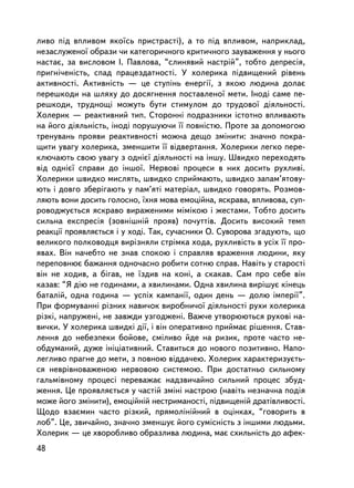 ëèâî ïiä âïëèâîì ÿêî¿ñü ïðèñòðàñòi), à òî ïiä âïëèâîì, íàïðèêëàä,
íåçàñëóæåíî¿ îáðàçè ÷è êàòåãîðè÷íîãî êðèòè÷íîãî çàóâàæåííÿ ó íüîãî
íàñòàº, çà âèñëîâîì I. Ïàâëîâà, “ñëèíÿâèé íàñòð³é”, òîáòî äåïðåñiÿ,
ïðèãíi÷åí³ñòü, ñïàä ïðàöåçäàòíîñòi. Ó õîëåðèêà ïiäâèùåíèé ðiâåíü
àêòèâíîñòi. Àêòèâíiñòü — öå ñòóïiíü åíåðãi¿, ç ÿêîþ ëþäèíà äîëàº
ïåðåøêîäè íà øëÿõó äî äîñÿãíåííÿ ïîñòàâëåíî¿ ìåòè. Iíîäi ñàìå ïå-
ðåøêîäè, òðóäíîùi ìîæóòü áóòè ñòèìóëîì äî òðóäîâî¿ äiÿëüíîñòi.
Õîëåðèê — ðåàêòèâíèé òèï. Ñòîðîííi ïîäðàçíèêè ³ñòîòíî âïëèâàþòü
íà éîãî äiÿëüíiñòü, iíîäi ïîðóøóþ÷è ¿¿ ïîâíiñòþ. Ïðîòå çà äîïîìîãîþ
òðåíóâàíü ïðîÿâè ðåàêòèâíîñòi ìîæíà äåùî çìiíèòè: çíà÷íî ïîêðà-
ùèòè óâàãó õîëåðèêà, çìåíøèòè ¿¿ âiäâåðòàííÿ. Õîëåðèêè ëåãêî ïåðå-
êëþ÷àþòü ñâîþ óâàãó ç îäíiº¿ äiÿëüíîñòi íà iíøó. Øâèäêî ïåðåõîäÿòü
âiä îäíiº¿ ñïðàâè äî iíøî¿. Íåðâîâi ïðîöåñè â íèõ äîñèòü ðóõëèâi.
Õîëåðèêè øâèäêî ìèñëÿòü, øâèäêî ñïðèéìàþòü, øâèäêî çàïàì’ÿòîâó-
þòü i äîâãî çáåðiãàþòü ó ïàì’ÿò³ ìàòåðiàë, øâèäêî ãîâîðÿòü. Ðîçìîâ-
ëÿþòü âîíè äîñèòü ãîëîñíî, ¿õíÿ ìîâà åìîöiéíà, ÿñêðàâà, âïëèâîâà, ñóï-
ðîâîäæóºòüñÿ ÿñêðàâî âèðàæåíèìè ìiìiêîþ i æåñòàìè. Òîáòî äîñèòü
ñèëüíà åêñïðåñiÿ (çîâíiøíié ïðîÿâ) ïî÷óòòiâ. Äîñèòü âèñîêèé òåìï
ðåàêöi¿ ïðîÿâëÿºòüñÿ i ó õîäi. Òàê, ñó÷àñíèêè Î. Ñóâîðîâà çãàäóþòü, ùî
âåëèêîãî ïîëêîâîäöÿ âèðiçíÿëè ñòðiìêà õîäà, ðóõëèâiñòü â óñiõ ¿¿ ïðî-
ÿâàõ. Âií íà÷åáòî íå çíàâ ñïîêîþ i ñïðàâëÿâ âðàæåííÿ ëþäèíè, ÿêó
ïåðåïîâíþº áàæàííÿ îäíî÷àñíî ðîáèòè ñîòíþ ñïðàâ. Íàâiòü ó ñòàðîñòi
âií íå õîäèâ, à áiãàâ, íå ¿çäèâ íà êîíi, à ñêàêàâ. Ñàì ïðî ñåáå âií
êàçàâ: “ß ä³þ íå ãîäèíàìè, à õâèëèíàìè. Îäíà õâèëèíà âèð³øóº ê³íåöü
áàòàë³é, îäíà ãîäèíà — óñï³õ êàìïàí³¿, îäèí äåíü — äîëþ ³ìïåð³¿”.
Ïðè ôîðìóâàííi ðiçíèõ íàâè÷îê âèðîáíè÷î¿ äiÿëüíîñòi ðóõè õîëåðèêà
ðiçêi, íàïðóæåíi, íå çàâæäè óçãîäæåíi. Âàæ÷å óòâîðþþòüñÿ ðóõîâi íà-
âè÷êè. Ó õîëåðèêà øâèäêi äi¿, i âií îïåðàòèâíî ïðèéìàº ðiøåííÿ. Ñòàâ-
ëåííÿ äî íåáåçïåêè áîéîâå, ñì³ëèâî éäå íà ðèçèê, ïðîòå ÷àñòî íå-
îáäóìàíèé, äóæå iíiöiàòèâíèé. Ñòàâèòüñÿ äî íîâîãî ïîçèòèâíî. Íàïî-
ëåãëèâî ïðàãíå äî ìåòè, ç ïîâíîþ âiääà÷åþ. Õîëåðèê õàðàêòåðèçóºòü-
ñÿ íåâðiâíîâàæåíîþ íåðâîâîþ ñèñòåìîþ. Ïðè äîñòàòíüî ñèëüíîìó
ãàëüìiâíîìó ïðîöåñ³ ïåðåâàæàº íàäçâè÷àéíî ñèëüíèé ïðîöåñ çáóä-
æåííÿ. Öå ïðîÿâëÿºòüñÿ ó ÷àñòié çìiíi íàñòðîþ (íàâiòü íåçíà÷íà ïîäiÿ
ìîæå éîãî çìiíèòè), åìîöiéíié íåñòðèìàíîñòi, ïiäâèùåíié äðàòiâëèâîñòi.
Ùîäî âçàºìèí ÷àñòî ðiçêèé, ïðÿìîëiíiéíèé â îöiíêàõ, “ãîâîðèòü â
ëîá”. Öå, çâè÷àéíî, çíà÷íî çìåíøóº éîãî ñóìiñíiñòü ç iíøèìè ëþäüìè.
Õîëåðèê — öå õâîðîáëèâî îáðàçëèâà ëþäèíà, ìàº ñõèëüíiñòü äî àôåê-
48
 