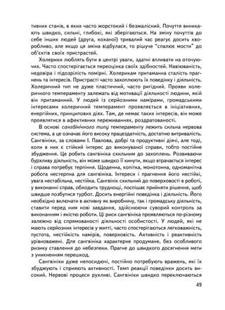 òèâíèõ ñòàíiâ, â ÿêèõ ÷àñòî æîðñòîêèé i áåçæàëiñíèé. Ïî÷óòòÿ âèíèêà-
þòü øâèäêî, ñèëüíi, ãëèáîêi, ÿê³ çáåðiãàþòüñÿ. Íà çìiíó ïî÷óòòiâ äî
ñåáå ³íøèõ ëþäåé (äðóãà, êîõàíî¿) òðèâàëèé ÷àñ ðåàãóº äîñèòü õâî-
ðîáëèâî, àëå ÿêùî öÿ çì³íà âiäáóëàñÿ, òî ðiøó÷å “ñïàëþº ìîñòè” äî
îá’ºêòiâ ñâî¿õ ïðèñòðàñòåé.
    Õîëåðèêè ëþáëÿòü áóòè â öåíòði óâàãè, çäàòíi âïëèâàòè íà îòî÷óþ-
÷èõ. ×àñòî ñïîñòåðiãàºòüñÿ ïåðåîöiíêà ñâî¿õ çäiáíîñòåé. Íàâiþâàíiñòü,
íåäîâiðà ³ ïiäîçðiëiñòü ïîìiðíi. Õîëåðèêàì ïðèòàìàííà ñòàë³ñòü ïðàã-
íåíü òà iíòåðåñiâ. Ïðèñòðàñòi ÷àñòî çàõîïëþþòü ¿õ ïîâåäiíêó i äiÿëüíiñòü.
Õîëåðè÷íèé òèï íå äóæå ïëàñòè÷íèé, ÷àñòî ðèãiäíèé. Ïðîÿâè õîëå-
ðè÷íîãî òåìïåðàìåíòó çàëåæàòü âiä ìîòèâàöi¿ äiÿëüíîñòi ëþäèíè, ÿê³é
âií ïðèòàìàííèé. Ó ëþäåé iç ñåðéîçíèìè íàìiðàìè, ãðîìàäñüêèìè
iíòåðåñàìè õîëåðè÷íèé òåìïåðàìåíò ïðîÿâëÿºòüñÿ â iíiöiàòèâíèõ,
åíåðãiéíèõ, ïðèíöèïîâèõ äiÿõ. Òàì, äå íåìàº òàêèõ iíòåðåñiâ, âií ìîæå
ïðîÿâëÿòèñÿ â àôåêòèâíèõ ïåðåæèâàííÿõ, ðîçäðàòîâàíîñòi.
    Â îñíîâi ñàíãâiíi÷íîãî òèïó òåìïåðàìåíòó ëåæèòü ñèëüíà íåðâîâà
ñèñòåìà, à öå îçíà÷àº éîãî âèñîêó ïðàöåçäàòíiñòü, äîñòàòíþ âèòðèâàëiñòü.
Ñàíãâiíiêè, çà ñëîâàìè I. Ïàâëîâà, äîáð³ òà ïðîäóêòèâíi äiÿ÷i, àëå òîäi,
êîëè â íèõ º ñòiéêèé iíòåðåñ äî âèêîíóâàíî¿ ñïðàâè, òîáòî ïîñòiéíå
çáóäæåííÿ. Öå ðîáèòü ñàíãâ³í³êà ñõèëüíèì äî çàõîïëåíü. Ðîçâèâàþ÷è
áóðõëèâó äiÿëüíiñòü, âií ìîæå øâèäêî ¿¿ êèíóòè, ÿêùî âòðà÷àºòüñÿ iíòåðåñ
i ñïðàâà ïîòðåáóº òåðïiííÿ. Ùîäåííà, êîïiòêà, ìîíîòîííà, îäíîìàíiòíà
ðîáîòà íåñòåðïíà äëÿ ñàíãâiíiêà. Iíòåðåñè i ïðàãíåííÿ éîãî íåñòiéêi,
óâàãà íåñòàáiëüíà, íåñòiéêà. Ñàíãâiíiê ñõèëüíèé äî ïîâåðõîâîñòi â ðîáîòi,
ó âèêîíàííi ñïðàâ, îáõîäèòü òðóäíîùi, ïîñïiøàº ïðèéíÿòè ðiøåííÿ, ùîá
øâèäøå ïîçáóòèñÿ òóðáîò. Äîñèòü åíåðãiéí³ ïîâåäiíêà i äiÿëüíiñòü. Éîãî
íåîáõiäíî âêëþ÷àòè â àêòèâíó ÿê âèðîáíè÷ó, òàê i ãðîìàäñüêó ä³ÿëüí³ñòü,
ñòàâèòè ïåðåä íèì íîâi çàâäàííÿ, çäiéñíþþ÷è ñóâîðèé êîíòðîëü çà
âèêîíàííÿì i ÿêiñòþ ðîáîòè. Öi ðèñè ñàíãâiíiêà ïðîÿâëÿþòüñÿ ïî-ðiçíîìó
çàëåæíî âiä ñïðÿìîâàíîñòi äiÿëüíîñòi îñîáèñòîñòi. Ó ëþäåé, ÿêi íå
ìàþòü ñåðéîçíèõ iíòåðåñiâ ó æèòòi, ÷àñòî ñïîñòåð³ãàþòüñÿ ëåãêîâàæíiñòü,
ïóñòîòà, íåñò³éêiñòü íàìiðiâ, ïîâåðõîâiñòü. Àêòèâíiñòü i ðåàêòèâíiñòü
óðiâíîâàæåíi. Äëÿ ñàíãâiíiêà õàðàêòåðíå ïðîäóìàíå, áåç îñîáëèâîãî
ðèçèêó ñòàâëåííÿ äî íåáåçïåêè. Ïðàãíå äî øâèäêîãî äîñÿãíåííÿ ìåòè
ç óíèêíåííÿì ïåðåøêîä.
    Ñàíãâiíiêè äóæå íåïîñèäþ÷i, ïîñòiéíî ïîòðåáóþòü âðàæåíü, ÿêi ¿õ
çáóäæóþòü i ñïðèÿþòü àêòèâíîñòi. Òåìï ðåàêöi¿ ïîâåäiíêè äîñèòü âè-
ñîêèé. Íåðâîâi ïðîöåñè ðóõëèâi. Ñàíãâiíiêè øâèäêî ïåðåêëþ÷àþòüñÿ
                                                                      49
 