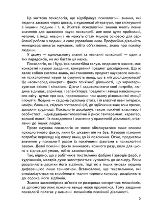 Öå æèòòºâà ïñèõîëîãiÿ, ùî âiäîáðàæóº ïñèõîëîãi÷íi çíàííÿ, ÿêi
ëþäèíà çàñâîþº ÷åðåç äîñâiä, ç õóäîæíüî¿ ëiòåðàòóðè, ïðè ñïiëêóâàííi
ç iíøèìè ëþäüìè i ò. ï. Æèòòºâi ïñèõîëîãi÷íi çíàííÿ ìàþòü ïåâíå
çíà÷åííÿ äëÿ çàñâîºííÿ íàóêè ïñèõîëîãi¿, àëå âîíè äóæå ïðèáëèçíi,
íåòî÷íi, à iíîäi íåâiðíi i íå ìîæóòü ñòàòè ìiöíîþ îñíîâîþ äëÿ ñåð-
éîçíî¿ ðîáîòè ç ëþäüìè, à ñàìå óïðàâëiííÿ íèìè. Ïðîôåñiéíà äiÿëüíiñòü
ìåíåäæåðà âèìàãàº íàóêîâèõ, òîáòî îá’ºêòèâíèõ, çíàíü ïðî ïñèõiêó
ëþäèíè.
    Ó öüîìó — îäíî÷àñíîìó çíàííi òà íåçíàííi ïñèõîëîãi¿ — îäèí ç
òèõ ïàðàäîêñiâ, íà ÿê³ áàãàòà öÿ íàóêà.
    Ïñèõîëîãiÿ, ÿê i áóäü-ÿêà ñàìîñòiéíà ãàëóçü ëþäñüêîãî çíàííÿ, ìàº
êîíêðåòíi íàóêîâi çàâäàííÿ, êîíêðåòíèé ïðåäìåò äîñëiäæåííÿ. Ùî æ
ÿâëÿº ñîáîþ ñèñòåìà çíàíü, ÿêi ñòàíîâëÿòü ïðåäìåò íàóêîâîãî âèâ÷åí-
íÿ ïñèõîëîãi÷íî¿ íàóêè òà ñóêóïíiñòü ÿâèù, ùî â íié äîñëiäæóþòüñÿ?
Öå íàñàìïåðåä êîíêðåòíi ôàêòè ïñèõi÷íî¿ äiÿëüíîñòi, ùî õàðàêòåðè-
çóþòüñÿ ÿêiñíî i êiëüêiñíî. Äiþ÷è i çàäîâîëüíÿþ÷è ñâî¿ ïîòðåáè, ëþ-
äèíà âiä÷óâàº, ñïðèéìàº i çàïàì’ÿòîâóº ïðåäìåòè i ÿâèùà íàâêîëèøíü-
îãî ñâiòó, äóìàº ïðî íèõ, ïåðåæèâàþ÷è ïðè öüîìó ðiçíîìàíiòíi åìîöi¿
i ïî÷óòòÿ. Ëþäèíà — ñâiäîìà ñóñïiëüíà iñòîòà, i ¿é âëàñòèâi ïåâíi iíòåðåñè,
íàìiðè, áàæàííÿ, ñâiäîìî ïîñòàâëåíi öiëi, äî çäiéñíåííÿ ÿêèõ âîíà ïðàãíå,
äîëàþ÷è òðóäíîùi. Ïñèõîëîãiÿ äîñëiäæóº òàêîæ ïñèõi÷íi âëàñòèâîñòi
îñîáèñòîñòi, iíäèâiäóàëüíî-òèïîëîãi÷íi ¿¿ ðèñè: òåìïåðàìåíò, õàðàêòåð,
âîëüîâi ÿêîñòi, ¿õ ïîõîäæåííÿ i çíà÷åííÿ ó ïðàêòè÷íié äiÿëüíîñòi, ñòàâ-
ëåíí³ äî iíøèõ ëþäåé.
    Ïðîòå íàóêîâà ïñèõîëîãiÿ íå ìîæå îáìåæóâàòèñÿ ëèøå îïèñîì
ïñèõîëîãi÷íîãî ôàêòó, ÿêèì áè öiêàâèì âií íå áóâ. Íàóêîâå ïiçíàííÿ
ïîòðåáóº ïåðåõîäó âiä îïèñó ÿâèù äî ¿õ ïîÿñíåííÿ. Îòæå, ïðåäìåòîì
âèâ÷åííÿ ó ïñèõîëîãi¿ ðàçîì ³ç ïñèõi÷íèìè ôàêòàìè º ïñèõîëîãi÷íi
çàêîíè. Äåÿê³ ïñèõi÷í³ ôàêòè âèíèêàþòü êîæíîãî ðàçó, êîëè äëÿ öüî-
ãî º âiäïîâiäíi óìîâè, òîáòî çàêîíîìiðíî.
    Òàê, âiäîìî, ùî ó ðîáiòíèêiâ òåêñòèëüíèõ ôàáðèê ³ çàâîäiâ ôàðá, ó
õóäîæíèê³â, ìàëÿðiâ äóæå çàãîñòðþºòüñÿ ÷óòëèâiñòü äî êîëüîðó. Âîíè
ðîçðiçíÿþòü äåñÿòêè éîãî âiäòiíêiâ, òîäi ÿê â iíøèõ óìîâàõ ëþäèíà
äèôåðåíöiþº ëèøå òðè-÷îòèðè. Âñòàíîâëåíî, ùî òåêñòèëüíèêè, ÿêi
ñïåöiàëiçóþòüñÿ íà âèðîáíèöòâ³ òêàíèí ÷îðíîãî êîëüîðó, ðîçðiçíÿþòü
äî ñîðîêà éîãî âiäòiíêiâ.
    Çíàííÿ çàêîíîìiðíèõ çâ’ÿçêiâ íå ðîçêðèâàº êîíêðåòíèõ ìåõàíiçìiâ,
çà äîïîìîãîþ ÿêèõ ïñèõ³÷íå ÿâèùå ìîæå ïðîÿâèòèñÿ. Òîìó çàâäàííÿ
ïñèõîëîãi¿ ïîëÿãàº ó âèâ÷åíí³ ìåõàíiçìiâ ïñèõi÷íî¿ äiÿëüíîñòi.
                                                                         5
 