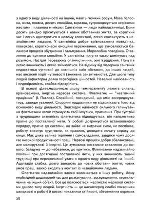 ç îäíîãî âèäó äiÿëüíîñòi íà iíøèé, ìàþòü ãíó÷êèé ðîçóì. Ìîâà ãîëîñ-
íà, æèâà, ïëàâíà, äîñèòü åìîöiéíà, âèðàçíà, ñóïðîâîäæóºòüñÿ íåðiçêèìè
æåñòàìè i ïëàâíîþ ìiìiêîþ. Ñàíãâiíiêè — ëþäè íàéïëàñòè÷íiø³. Âîíè
äîñèòü øâèäêî îðiºíòóþòüñÿ â íîâèõ îáñòàâèíàõ æèòòÿ, çà êîðîòêèé
÷àñ i ëåãêî àäàïòóþòüñÿ â íîâîìó êîëåêòèâ³, ëåãêî êîíòàêòóþòü ç íå-
çíàéîìèìè ëþäüìè. Ó ñàíãâiíiêà äîáðå âðiâíîâàæåíà ïîâåäiíêà,
ïîâåðõîâi, êîðîòêî÷àñíi åìîöiéíi ïåðåæèâàííÿ, ùî çóìîâëþºòüñÿ áà-
ëàíñîì ïðîöåñiâ çáóäæåííÿ i ãàëüìóâàííÿ. Ìèðîëþáíà ïîâåäiíêà. Ñòàâ-
ëåííÿ äî êðèòèêè ñïîêiéíå. Ó ñàíãâiíiêà ïî÷óòòÿ ÷àñòî äîìiíóþòü íàä
ðîçóìîì. Íàñòðié ïåðåâàæíî îïòèìiñòè÷íèé, æèòòºðàäiñíèé. Ïî÷óòòÿ
ëåãêî âèíèêàþòü i ëåãêî çìiíþþòüñÿ. Íà âiäìiíó âiä õîëåðèêà ñàíãâiíiê
íåäîñòàòíüî ÷óòëèâèé äî çîâíiøíiõ çìií îáñòàâèí, äî iíøèõ ëþäåé,
ìàº âèñîêèé ïîðiã ÷óòëèâîñòi (çíèæåíà ñåíçèòèâíiñòü). Äëÿ öüîãî òèïó
ëþäåé õàðàêòåðíà äåÿêà ïåðåîöiíêà ö³ííîñòåé. Íåâåëèê³ íàâiþâàíiñòü
i íåäîâiðëèâiñòü, ñëàáêà ïiäîçðiëiñòü.
    Â îñíîâi ôëåãìàòè÷íîãî òèïó òåìïåðàìåíòó ëåæèòü ñèëüíà,
âðiâíîâàæåíà, iíåðòíà íåðâîâà ñèñòåìà. Ôëåãìàòèê — “íåâòîìíèé
ïðàöiâíèê” (I. Ïàâëîâ). Ñïîêiéíèé, ïîñèäþ÷èé, ùî âì³º çîñåðåäæóâà-
òèñü, çàâæäè óâàæíèé. Ñòîðîííi ïîäðàçíèêè íå âiäâîëiêàþòü éîãî âiä
îñíîâíîãî âèäó äiÿëüíîñòi. Âíàñëiäîê íàÿâíîñòi ñèëüíîãî ãàëüìóâàí-
íÿ ôëåãìàòèêè ëåãêî ñòðèìóþòü ñâî¿ iìïóëüñè, ïðàãíåííÿ. Ïðè çóñòði÷i
ç òðóäíîùàìè àêòèâíiñòü ôëåãìàòèêà ï³äâèùóºòüñÿ, âií íàïîëåãëèâî
ïðàãíå äî ïîñòàâëåíî¿ ìåòè. Ó ðîáîòi äîòðèìóºòüñÿ âñòàíîâëåíîãî
ïîðÿäêó, ïðàãíå äî ñèñòåìè, íà çàéâå íå âèòðà÷àº ñèëè, íå ïîñïiøàº,
ðîáîòó âèêîíóº ´ðóíòîâíî, ÿê ïðàâèëî, äîâîäèòü ïî÷àòó ñïðàâó äî
êiíöÿ. Ìàº äóæå âåëèêå òåðïiííÿ i ñàìîâëàäàííÿ, çàâäÿêè ÷îìó äîñÿ-
ãàº âèñîêî¿ ïðîäóêòèâíîñòi ïðàöi. Íåðâîâi ïðîöåñè äîáðå çáàëàíñîâàíi,
àëå ìàëîðóõëèâi é iíåðòíi. Öå çóìîâëþº íåãàòèâíå ñòàâëåííÿ äî íî-
âîãî, áàéäóæå — äî íåáåçïåêè, äî êðèòèêè. Ôëåãìàòèêè íàäçâè÷àéíî
ïîâiëüíi ïðè äîñÿãíåííi ïîñòàâëåíî¿ ìåòè, ó íèõ âèíèêàþòü çíà÷íi
òðóäíîùi ïðè ïåðåêëþ÷åííi óâàãè ç îäíîãî âèäó äiÿëüíîñòi íà iíøèé.
Àäàïòàöiÿ ñëàáêà, äîâãî çâèêàþòü äî íîâèõ îáñòàâèí æèòòÿ, íîâèõ
óìîâ ïðàöi, âàæêî âõîäÿòü ó êîíòàêò ³ç íåçíàéîìèìè ëþäüìè.
    Ôëåãìàòèê íàäçâè÷àéíî âàæêî âêëþ÷àºòüñÿ â iíøó ðîáîòó, éîìó
íåîáõiäíèé äîäàòêîâèé ÷àñ äëÿ ðîçêà÷óâàííÿ, çîñåðåäæåííÿ, ïåðåêëþ-
÷åííÿ íà iíøèé îá’ºêò. Âñå öå ïîÿñíþºòüñÿ iíåðòíiñòþ íåðâîâî¿ ñèñòå-
ìè äàíîãî òèïó ëþäåé. Iíåðòíiñòü — öå íàñàìïåðåä ñëàáêi ïîêàçíèêè
øâèäêîñòi â ðîáîòi é âèñîêi ïîêàçíèêè ñòiéêîñòi, çáåðåæåííÿ îêðåìèõ
50
 