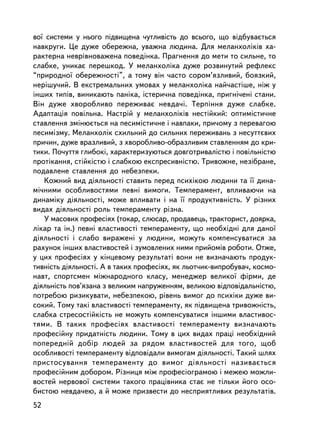 âî¿ ñèñòåìè ó íüîãî ïiäâèùåíà ÷óòëèâiñòü äî âñüîãî, ùî âiäáóâàºòüñÿ
íàâêðóãè. Öå äóæå îáåðåæíà, óâàæíà ëþäèíà. Äëÿ ìåëàíõîëiêiâ õà-
ðàêòåðíà íåâðiâíîâàæåíà ïîâåäiíêà. Ïðàãíåííÿ äî ìåòè òî ñèëüíå, òî
ñëàáêå, óíèêàº ïåðåøêîä. Ó ìåëàíõîëiêà äóæå ðîçâèíóòèé ðåôëåêñ
“ïðèðîäíî¿ îáåðåæíîñòi”, à òîìó âií ÷àñòî ñîðîì’ÿçëèâèé, áîÿçêèé,
íåðiøó÷èé. Â åêñòðåìàëüíèõ óìîâàõ ó ìåëàíõîëiêà íàé÷àñòiøå, íiæ ó
iíøèõ òèïiâ, âèíèêàþòü ïàíiêà, iñòåðè÷íà ïîâåäiíêà, ïðèãíi÷åíi ñòàíè.
Âií äóæå õâîðîáëèâî ïåðåæèâàº íåâäà÷i. Òåðïiííÿ äóæå ñëàáêå.
Àäàïòàöiÿ ïîâiëüíà. Íàñòðié ó ìåëàíõîëiêiâ íåñòiéêèé: îïòèìiñòè÷íå
ñòàâëåííÿ çìiíþºòüñÿ íà ïåñèìiñòè÷íå i íàâïàêè, ïðè÷îìó ç ïåðåâàãîþ
ïåñèìiçìó. Ìåëàíõîëiê ñõèëüíèé äî ñèëüíèõ ïåðåæèâàíü ç íåñóòòºâèõ
ïðè÷èí, äóæå âðàçëèâèé, ç õâîðîáëèâî-îáðàçëèâèì ñòàâëåííÿì äî êðè-
òèêè. Ïî÷óòòÿ ãëèáîêi, õàðàêòåðèçóþòüñÿ äîâãîòðèâàëiñòþ i ïîâiëüíiñòþ
ïðîòiêàííÿ, ñòiéêiñòþ i ñëàáêîþ åêñïðåñèâíiñòþ. Òðèâîæíå, íåçiáðàíå,
ïîäàâëåíå ñòàâëåííÿ äî íåáåçïåêè.
   Êîæíèé âèä äiÿëüíîñò³ ñòàâèòü ïåðåä ïñèõiêîþ ëþäèíè òà ¿¿ äèíà-
ìi÷íèìè îñîáëèâîñòÿìè ïåâíi âèìîãè. Òåìïåðàìåíò, âïëèâàþ÷è íà
äèíàìiêó äiÿëüíîñòi, ìîæå âïëèâàòè i íà ¿¿ ïðîäóêòèâíiñòü. Ó ðiçíèõ
âèäàõ äiÿëüíîñòi ðîëü òåìïåðàìåíòó ð³çíà.
   Ó ìàñîâèõ ïðîôåñiÿõ (òîêàð, ñëþñàð, ïðîäàâåöü, òðàêòîðèñò, äîÿðêà,
ëiêàð òà ³í.) ïåâíi âëàñòèâîñòi òåìïåðàìåíòó, ùî íåîáõiäíi äëÿ äàíî¿
äiÿëüíîñòi i ñëàáî âèðàæåíi ó ëþäèíè, ìîæóòü êîìïåíñóâàòèñÿ çà
ðàõóíîê iíøèõ âëàñòèâîñòåé i çóìîâëåíèõ íèìè ïðèéîìiâ ðîáîòè. Îòæå,
ó öèõ ïðîôåñiÿõ ó êiíöåâîìó ðåçóëüòàòi âîíè íå âèçíà÷àþòü ïðîäóê-
òèâíiñòü äiÿëüíîñòi. À â òàêèõ ïðîôåñiÿõ, ÿê ëüîò÷èê-âèïðîáóâà÷, êîñìî-
íàâò, ñïîðòñìåí ìiæíàðîäíîãî êëàñó, ìåíåäæåð âåëèêî¿ ôiðìè, äå
äiÿëüíiñòü ïîâ’ÿçàíà ç âåëèêèì íàïðóæåííÿì, âåëèêîþ âiäïîâiäàëüíiñòþ,
ïîòðåáîþ ðèçèêóâàòè, íåáåçïåêîþ, ðiâåíü âèìîã äî ïñèõiêè äóæå âè-
ñîêèé. Òîìó òàêi âëàñòèâîñòi òåìïåðàìåíòó, ÿê ïiäâèùåíà òðèâîæíiñòü,
ñëàáêà ñòðåñîñòiéêiñòü íå ìîæóòü êîìïåíñóâàòèñÿ iíøèìè âëàñòèâîñ-
òÿìè. Â òàêèõ ïðîôåñiÿõ âëàñòèâîñòi òåìïåðàìåíòó âèçíà÷àþòü
ïðîôåñiéíó ïðèäàòíiñòü ëþäèíè. Òîìó â öèõ âèäàõ ïðàöi íåîáõiäíèé
ïîïåðåäíié äîáið ëþäåé çà ðÿäîì âëàñòèâîñòåé äëÿ òîãî, ùîá
îñîáëèâîñòi òåìïåðàìåíòó âiäïîâiäàëè âèìîãàì äiÿëüíîñòi. Òàêèé øëÿõ
ïðèñòîñóâàííÿ òåìïåðàìåíòó äî âèìîã ä³ÿëüíîñò³ íàçèâàºòüñÿ
ïðîôåñiéíèì äîáîðîì. Ðiçíèöÿ ìiæ ïðîôåñiîãðàìîþ i ìåæåþ ìîæëè-
âîñòåé íåðâîâî¿ ñèñòåìè òàêîãî ïðàö³âíèêà ñòàº íå òiëüêè éîãî îñî-
áèñòîþ íåâäà÷åþ, à é ìîæå ïðèçâåñòè äî íåñïðèÿòëèâèõ ðåçóëüòàòiâ.
52
 