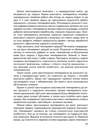 Øëÿõè ïðèñòîñóâàííÿ ïîëÿãàþòü i â iíäèâiäóàëiçàöi¿ âèìîã, ùî
âèñóâàþòüñÿ äî ëþäèíè. Êîæíà âëàñòèâiñòü òåìïåðàìåíòó ïîòðåáóº
iíäèâiäóàëüíèõ ïðèéîìiâ ðîáîòè àáî âïëèâó íà ëþäèíó (÷åðåç òå ùî
îäí³ é ò³ ñàì³ ïðèéîìè âåäóòü äî ïðîòèëåæíèõ ðåçóëüòàò³â ðîáîòè
ïðàö³âíèêiâ ç ðiçíèìè òåìïåðàìåíòàìè). Ðåãóëþâàííÿ äiÿëüíîñòi øëÿ-
õîì äèôåðåíöiþâàííÿ âåëè÷èíè äiþ÷èõ ïîäðàçíèêiâ çàëåæíî âiä òèïó
íåðâîâî¿ ñèñòåìè i òåìïåðàìåíòó âèêîðèñòîâóºòüñÿ (ùîïðàâäà, ñòèõiéíî)
äîáðèìè îðãàíiçàòîðàìè âèðîáíèöòâà, çíàâöÿìè ëþäñüêèõ äóø. Çíàí-
íÿ òèïiâ òåìïåðàìåíòó äîïîìîæå êåðiâíèêó ïðàâèëüíî ñïiââiäíåñòè
ìîæëèâîñòi êîæíîãî ïðàö³âíèêà ç âèìîãàìè, ÿêi ñòàâèòü ïåðåä íèìè òà
÷è iíøà ïðîôåñiÿ, âèáðàòè íàéäîöiëüíiø³ ôîðìè i ìåòîäè âèðîáíè÷î¿
äiÿëüíîñòi, åôåêòèâíiøå óïðàâëÿòè êîëåêòèâîì.
    Iíîäi çàïèòóþòü, ÿêèé òåìïåðàìåíò êðàùèé? Íå ìîæíà ñòâåðäæóâà-
òè, ùî îäèí òåìïåðàìåíò êðàùèé çà iíøèé. Ðîçóìíîþ ÷è îáìåæåíîþ,
÷åñíîþ ÷è íå÷åñíîþ, äîáðîþ ÷è çëîþ, òàëàíîâèòîþ ÷è áåçòàëàííîþ
ìîæå áóòè ëþäèíà ç áóäü-ÿêèì òåìïåðàìåíòîì. Êîæíèé iç òåìïå-
ðàìåíòiâ ìàº ñâî¿ ñèëüíi i ñëàáêi ñòîðîíè. Ïðèñòðàñòü, àêòèâíiñòü, åíåðãiÿ
õîëåðèêà, æèòòºðàäiñíiñòü i ïëàñòè÷íiñòü ñàíãâiíiêà, ñïîêié i âiäñóòíiñòü
ïîñïiøíîñòi ôëåãìàòèêà, ãëèáèíà i ñòiéêiñòü ïî÷óòòiâ ìåëàíõîëiêà —
îñü ïðèêëàäè öiííèõ ÿêîñòåé îñîáèñòîñòi, ùî âëàñòèâ³ ðîçãëÿíóòèì
òåìïåðàìåíòàì.
    Òàêèì ÷èíîì, øëÿõ ïðèñòîñóâàííÿ òåìïåðàìåíòó äî äiÿëüíîñòi ïî-
ëÿãàº â iíäèâiäóàëiçàöi¿ âèìîã, ÿêi ñòàâëÿòüñÿ äî ëþäèíè, i ñïîñîáiâ
âèêîíàííÿ ðîáîòè. Îäíàê òàêi iíäèâiäóàëüíi ïðèéîìè âïëèâó ìîæíà
çàñòîñîâóâàòè ëèøå ç îáìåæåííÿìè, áî âèìîãè ÷àñòî âèçíà÷àþòüñÿ
îá’ºêòèâíèìè óìîâàìè.
    Îäíèì ³ç øëÿõiâ ïðèñòîñóâàííÿ âëàñòèâîñòåé òåìïåðàìåíòó äî âè-
ìîã äiÿëüíîñòi º ïîäîëàííÿ íåãàòèâíèõ ïðîÿâiâ òåìïåðàìåíòó ïîçè-
òèâíèì âiäíîøåííÿì. Öåé øëÿõ ïðèñòîñóâàííÿ áiëüø îáìåæåíèé, îñê³ëü-
êè ÷åðåç äóæå ñêëàäí³ îáñòàâèíè, à òàêîæ êîëè ïîòðiáíî äiÿòè äóæå
øâèäêî, áåç ïîïåðåäíüî¿ ïiäãîòîâêè âëàñòèâîñòi òåìïåðàìåíòó ìîæóòü
ïðîÿâëÿòèñÿ âñóïåðå÷ íàéãëèáøèì i àêòèâíèì ìîòèâàì.
    Ïåâíèé ðiâåíü ïðèñòîñóâàííÿ òåìïåðàìåíòó äî âèìîã äiÿëüíîñòi
ìîæëèâèé çàâäÿêè ïåðåâèõîâàííþ (òðåíóâàííþ) îêðåìèõ âëàñòèâîñ-
òåé. Òåìïåðàìåíò íàëåæèòü äî ñòiéêèõ ïñèõîëîãi÷íèõ âëàñòèâîñòåé
îñîáèñòîñòi. Àëå öå íå îçíà÷àº, ùî òåìïåðàìåíò íå ïiääàºòüñÿ æîä-
íèì êîðåêöiÿì. Âiäîìèé âiò÷èçíÿíèé ïñèõîëîã-äîñëiäíèê À. Êîâàëüîâ
âêàçóº, ùî ïëàñòè÷íiñòü íåðâîâî¿ ñèñòåìè âiäêðèâàº øèðîêi ìîæëèâîñòi
                                                                       53
 