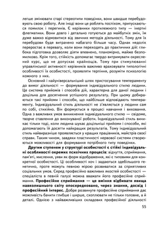 ëåãøå çìiíþâàòè ñòàði ñòåðåîòèïè ïîâåäiíêè, âîíè øâèäøå ïåðåáóäî-
âóþòü ñâîþ ðîáîòó. Àëå iíîäi âîíè öå ðîáëÿòü ïîñïiõîì, ïðèïóñêàþòü-
ñÿ ïîìèëîê i ïåðåãèí³â. ª êåðiâíèêè ïðîòèëåæíîãî òèïó — iíåðòíi
ôëåãìàòèêè. Âîíè äîâãî i äåòàëüíî ãîòóþòüñÿ äî ìàéáóòíiõ çìií, ¿ì
äóæå âàæêî âiäìîâèòèñÿ âiä çâè÷íèõ ìåòîäiâ äiÿëüíîñòi. Òîìó äëÿ ¿õ
ïåðåáóäîâè áóäå âèòðà÷åíî íàáàãàòî áiëüøå ÷àñó. Îäíàê íåäîëiê
ïåðåðîñòàº â ïåðåâàãó, êîëè âîíè ïåðåõîäÿòü äî ïðàêòè÷íèõ äié: ãëè-
áîêà ïiäãîòîâêà äîçâîëÿº äiÿòè âïåâíåíî, ïëàíîìiðíî, ìàéæå áåçïî-
ìèëêîâî. Êðiì òîãî, ñòiéêiñòü äîïîìàãàº òâåðäî âèòðèìóâàòè îêðåñëå-
íèé êóðñ, ùî íå äîïóñêàº êðàéíîù³â. Òîìó ïðè ñòèìóëþâàííi
óïðàâëiíñüêî¿ àêòèâíîñòi êåðiâíèêiâ âàæëèâî âðàõîâóâàòè òèïîëîãi÷íi
îñîáëèâîñòi ¿õ îñîáèñòîñòi, ïðîÿâëÿòè òåðïiííÿ, ðîçóìiòè ïñèõîëîãiþ
êîæíîãî ç íèõ.
   Îñíîâíèé i íàéóíiâåðñàëüí³øèé øëÿõ ïðèñòîñóâàííÿ òåìïåðàìåíòó
äî âèìîã äiÿëüíîñòi — ôîðìóâàííÿ iíäèâiäóàëüíîãî ñòèëþ ëþäèíè.
Öå ñèñòåìà ïðèéîìiâ i ñïîñîáiâ äié, õàðàêòåðíà äëÿ äàíî¿ ëþäèíè i
äîöiëüíà äëÿ äîñÿãíåííÿ óñïiøíîãî ðåçóëüòàòó. Ïðè öüîìó äîáèðà-
þòüñÿ òàêi ïðèéîìè i ñïîñîáè, ùî íàéáiëüøå âiäïîâiäàþòü òåìïåðà-
ìåíòó. Iíäèâiäóàëüíèé ñòèëü äiÿëüíîñòi íå ç’ÿâëÿºòüñÿ ó ëþäèíè ñàì
ïî ñîái, ñòèõiéíî. Âií ôîðìóºòüñÿ â ïðîöåñi íàâ÷àííÿ i âèõîâàííÿ.
Îäíà ç âàæëèâèõ óìîâ âèíèêíåííÿ iíäèâiäóàëüíîãî ñòèëþ — ñâiäîìå,
òâîð÷å ñòàâëåííÿ äî âèêîíóâàíî¿ ðîáîòè. Iíäèâiäóàëüíèé ñòèëü âèíè-
êàº òiëüêè òîäi, êîëè ëþäèíà øóêàº äîö³ëüí³øi ïðèéîìè i ñïîñîáè, ÿêi
äîïîìàãàþòü ¿é äîñÿãòè íàéêðàùèõ ðåçóëüòàòiâ. Òîìó iíäèâiäóàëüíèé
ñòèëü íàéâèðàçí³øå ïðîÿâëÿºòüñÿ ó êðàùèõ ïðàö³âíèêiâ, ìàéñòðiâ ñâîº¿
ñïðàâè. Òàêèì ÷èíîì, çàâäÿêè ïëàñòè÷íîñòi íåðâîâî¿ ñèñòåìè ñòâîðþ-
þòüñÿ ìîæëèâîñòi äëÿ ôîðìóâàííÿ ïîòðiáíîãî òèïó ïîâåäiíêè.
   Äðóãèì ñòóïåíåì ó ñòðóêòóði îñîáèñòîñòi º ñòiéêi iíäèâiäóàëü-
íi îñîáëèâîñòi îêðåìèõ ïñèõi÷íèõ ïðîöåñiâ: âiä÷óòòÿ, ñïðèéìàííÿ,
ïàì’ÿòi, ìèñëåííÿ, óÿâè ÿê ôîðì âiäîáðàæåííÿ, ÿêi º òèïîâèìè äëÿ êîí-
êðåòíî¿ îñîáèñòîñòi. Ö³ îñîáëèâîñòi õî÷ i çàäàþòüñÿ çäåá³ëüøîãî ãå-
íåòè÷íî, ïðîòå ìîæóòü ïåâíîþ ìiðîþ ðîçâèâàòèñÿ çà ñïðèÿòëèâèõ
ñîöiàëüíèõ óìîâ. Ñåðåä ïðîôåñiéíî âàæëèâèõ ÿêîñòåé îñîáèñòîñòi —
ñïåöiàëiñòà â ïåâíié ãàëóçi ìîæíà ââàæàòè éîãî ïðîôåñiéíå ñïðèé-
ìàííÿ. Ïðîôåñiéíå ñïðèéìàííÿ — öå âìiííÿ âiäáèâàòè ÿâèùà
íàâêîëèøíüîãî ñâiòó îïîñåðåäêîâàíî, ÷åðåç çíàííÿ, äîñâiä i
ïðîôåñiéíèé iíòåðåñ. Äîáðå ðîçâèíóòå ïðîôåñiéíå ñïðèéìàííÿ äàº
ìîæëèâiñòü áà÷èòè ãëèáøå i øèðøå, ñõîïëþâàòè íå òiëüêè ãîëîâíå, à é
äåòàëi. Îäíiºþ ç íàéâàæëèâiøèõ ñêëàäîâèõ ïðîôåñiéíî¿ äiÿëüíîñòi
                                                                  55
 