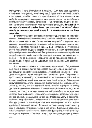 ìåíåäæåðà º éîãî ñïiëêóâàííÿ ç ëþäüìè. I äëÿ òîãî ùîá àäåêâàòíî
ñïðèéìàòè îòî÷óþ÷èõ, êåðiâíèêó íåîáõiäíî ìàòè âåëèêèé äîñâiä
ñïiëêóâàííÿ, ïîñòiéíî ïàì’ÿòàòè ïðî ðiçíîìàíiòíi òèïè ïîâåäiíêè ëþ-
äåé, ¿õ õàðàêòåðè, âðàõîâóþ÷è ïðè öüîìó âïëèâ íà ñïðèéìàííÿ
ïñèõîëîãi÷íèõ óñòàíîâîê. Óñòàíîâêà — öå ãîòîâíiñòü ëþäèíè äî ïåâ-
íî¿ àêòèâíîñòi, âèíèêíåííÿ ÿêî¿ çóìîâëåíå äîñâiäîì. Óñòàíîâêà —
öå íåóñâiäîìëåíèé îñîáèñòiñòþ ñòàí ãîòîâíîñòi äî ïåâíî¿ äiÿëü-
íîñòi, çà äîïîìîãîþ ÿêî¿ ìîæå áóòè çàäîâîëåíà òà ÷è iíøà
ïîòðåáà.
   Ïðîáëåìó óñòàíîâêè ðîçðîáèëè ïñèõîëîã Ä. Óçíàäçå ³ç ñïiâðîáiò-
íèêàìè. Íèìè áóëî âñòàíîâëåíî, ùî ó ñòðóêòóði îñîáèñòîñòi â ðåçóëüòàòi
áàãàòîðàçîâèõ ïîâòîðåíü “óñòàíîâî÷íèõ ñèòóàöié” ïîñòóïîâî ñêëà-
äàºòüñÿ íèçêà ôiêñîâàíèõ óñòàíîâîê, ÿêi íåïîìiòíî äëÿ ëþäèíè âèç-
íà÷àþòü ¿¿ æèòòºâó ïîçèöiþ ó öiëîìó ðÿä³ âèïàäêiâ. Ó ñóñïiëüíîìó
æèòòi ïñèõîëîãiÿ âèäiëÿº ôîðìè ïîâåäiíêè, â ÿêèõ ïðîÿâëÿþòüñÿ
ôiêñîâàíi óñòàíîâêè îñîáèñòîñòi. Òàê, óñòàíîâêîþ ïîÿñíþºòüñÿ ó äiëîâèõ
ëþäåé ñòàâëåííÿ äî áóõãàëòåðiâ ÿê ëþäåé ÷åðñòâèõ i ïåäàíòè÷íèõ; äî
â÷åíèõ — ÿê äî ðîçñiÿíèõ i íåïðàêòè÷íèõ; äî ïðàöiâíèêiâ òîðãîâë³ —
ÿê äî ëþäåé õèòðèõ, ùî íå öóðàþòüñÿ æîäíèõ çàñîáiâ äëÿ äîñÿãíåí-
íÿ âèãîäè.
   Öi óñòàíîâêè — ðåçóëüòàò ïîñïiøíèõ, íåäîñòàòíüî îá´ðóíòîâàíèõ
âèñíîâêiâ ç äåÿêèõ ôàêòiâ îñîáèñòîãî äîñâiäó ëþäåé, íàé÷àñòiøå —
öå ðåçóëüòàò íåêðèòè÷íîãî çàñâîºííÿ ñòåðåîòèïiâ ìèñëåííÿ — ñòàí-
äàðòíèõ ñóäæåíü, ïðèéíÿòèõ ó ïåâíié ñóñïiëüíié ãðóïi. Ñòåðåîòèï —
öå “ñòàíäàðòèçîâàíèé”, ñïðîùåíèé îáðàç ÿêîãîñü ÿâèùà äiéñíîñòi, öå
ñõåìà, ùî ôiêñóº äåÿêi ðèñè ÿâèùà, ÿêèõ iíîäi íå iñíóº. Îá’ºêòèâíèì
ðåçóëüòàòîì ñòåðåîòèïó º ñïðîùåíå, ñõåìàòè÷íå, iíîäi âèêðèâëåíå óÿâ-
ëåííÿ äiéñíîñòi, ùî º ñâîºðiäíèì ïñèõîëîãi÷íèì áàð’ºðîì íà øëÿõó
äî éîãî ïîäàëüøîãî ïiçíàííÿ. Ñòåðåîòèïè ñïðèéìàþòüñÿ ëþäüìè ÿê
çíàííÿ, íàñïðàâäi âîíè âêëþ÷àþòü íåïîâíi i îäíîái÷íi õàðàêòåðèñòèêè
ÿêîãîñü ôàêòó äiéñíîñòi. Ñòåðåîòèïè, ÿê ïðàâèëî, çàñâîþþòüñÿ ëþäü-
ìè ïiä âïëèâîì ñîöiàëüíîãî îòî÷åííÿ. Îñîáëèâó óâàãó â ïñèõîëîãi¿
íàäàþòü ðîçðîáöi ïèòàíü ôîðìóâàííÿ i çìiíè ñîöiàëüíèõ óñòàíîâîê.
Áåç óðàõóâàííÿ ¿õ çàêîíîìiðíîñòåé íåìîæëèâî ðîçâ’ÿçàòè ïðîáëåìè
ñîöiàëüíî¿ âçàºìîäi¿ ëþäåé. Ëþäè ïiääàþòüñÿ âïëèâó iíøèõ, ÿêùî ó
íèõ º ïîçèòèâíi óñòàíîâêè ñòîñîâíî öiº¿ ãðóïè. Íàïðèêëàä, ñòâîðåíi ó
ïiäëåãëèõ óñòàíîâêè âèêîíóþòü íàñàìïåðåä ôóíêöiþ ôiëüòðà iíôîðìàöi¿,
ùî éäå âiä êåðiâíèêà. Âñÿ iíôîðìàöiÿ, ùî íå âiäïîâiäàº öèì óñòàíîâ-
56
 