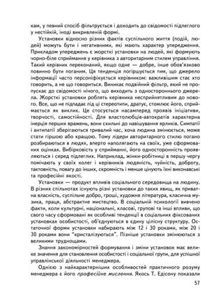 êàì, ó ïåâíèé ñïîñ³á ôiëüòðóºòüñÿ i äîõîäèòü äî ñâiäîìîñòi ïiäëåãëîãî
ó íåñòiéêié, iíîäi âèêðèâëåíié ôîðìi.
    Óñòàíîâêè â³äíîñíî ðiçíèõ ôàêòiâ ñóñïiëüíîãî æèòòÿ (ïîäié, ëþ-
äåé) ìîæóòü áóòè i íåãàòèâíèìè, ÿêi ìàþòü õàðàêòåð óïåðåäæåííÿ.
Ïðèêëàäîì óïåðåäæåíü º æîðñòêi óñòàíîâêè íà ëþäåé, ÿê³ ôîðìóþòü
÷îðíî-áiëå ñïðèéìàííÿ ó êåðiâíèêà ç àâòîðèòàðíèì ñòèëåì óïðàâëiííÿ.
Òàêèé êåðiâíèê ïåðåêîíàíèé, ÿêùî îäíå — äîáðå, iíøå îáîâ’ÿçêîâî
ïîâèííî áóòè ïîãàíèì. Öÿ òåíäåíöiÿ ïîãiðøóºòüñÿ òèì, ùî äæåðåëî
iíôîðìàöi¿ ÷àñòî ïåðñîíiôiêóºòüñÿ êåðiâíèêîì: âàæëèâiøèì ñòàº õòî
ãîâîðèòü, à íå ùî ãîâîðèòüñÿ. Âèíèêàº ïîäâiéíèé ôiëüòð, ÿêèé íå ïðî-
ïóñêàº äî ñâiäîìîñò³ íi÷îãî, ùî âèõîäèòü ç îäíîñòîðîííüîãî äæåðå-
ëà. Æîðñòêi óñòàíîâêè ðîáëÿòü êåðiâíèêà íåñïðèéíÿòëèâèì äî íîâî-
ãî. Âñå, ùî íå ïiäïàäàº ïiä öi ñòåðåîòèïè, äðàòóº, ñòîìëþº éîãî, ñïðèé-
ìàºòüñÿ ÿê âèêëèê. Öå ñòîñóºòüñÿ íàñàìïåðåä ïðîÿâiâ iíiöiàòèâè,
òâîð÷îñòi, ñàìîñòiéíîñòi. Äëÿ âëàñòîëþáöiâ-àâòîêðàòiâ õàðàêòåðíà
iíåðöiÿ ïåðøèõ âðàæåíü, âîíè ñõèëüíi äî íàâiøóâàííÿ ÿðëèêiâ. Ñèìïàòi¿
i àíòèïàòi¿ çáåðiãàþòüñÿ òðèâàëèé ÷àñ, õî÷à ëþäèíà çìiíþºòüñÿ, ìîæå
ñòàòè ãiðøîþ àáî êðàùîþ. Òîìó ëiäåðè àâòîðèòàðíîãî ñòèëþ ïîãàíî
ðîçáèðàþòüñÿ â ëþäÿõ, âïåðòî íàïîëÿãàþòü íà ñâî¿õ, óæå ñôîðìîâà-
íèõ îöiíêàõ. Âèáiðêîâiñòü ó ñïðèéìàííi, éîãî îäíîñòîðîííiñòü ïðîÿâ-
ëÿþòüñÿ i ñåðåä ïiäëåãëèõ. Íàïðèêëàä, æiíêè-ðîáiòíèöi â ïåðøó ÷åðãó
ïîìi÷àþòü ó ñâî¿õ êîëåã i êåðiâíèêiâ ëþäÿíiñòü, ÷óéíiñòü, äîáðîòó,
òàêòîâíiñòü, ïîâàãó äî ³íøèõ, ñêðîìíiñòü i ìåíøå öiíóþòü ¿õí³ âèêîíàâñüêi
òà ïðîôåñiéíi ÿêîñòi.
    Óñòàíîâêè — ïðîäóêò âïëèâiâ ñîöiàëüíîãî ñåðåäîâèùà íà ëþäèíó.
Â ðiçíèõ ñïiëüíîòàõ iñíóþòü ðiçíi óñòàíîâêè äî òàêèõ ÿâèù, ÿê ïðèâàò-
íà âëàñíiñòü, ñóñïiëüíå äîáðî, ãðîøi, õóäîæíÿ ëiòåðàòóðà, êëàñè÷íà ìó-
çèêà, ïðàöÿ, àáñòðàêòíå ìèñòåöòâî. Â ñîöiàëüíié ïñèõîëîãi¿ âèâ÷åíî
ôàêòè, êîëè êóëüòóðíi, íàöiîíàëüíi, êëàñîâi, ãðóïîâi òà iíøi âïëèâè, ùî
ñâîãî ÷àñó ñôîðìîâàíi ÿê îñîáëèâi òåíäåíöi¿ â ñîöiàëüíèõ ôiêñîâàíèõ
óñòàíîâêàõ îñîáèñòîñòi, îá’ºäíóþòüñÿ â ºäèíó öiëiñíó ñòðóêòóðó. Îñ-
òàòî÷íî¿ ôîðìè óñòàíîâêè íàáèðàþòü ìiæ 12 i 30 ðîêàìè, ìiæ 20 i
30 ðîêàìè âîíè “êðèñòàëiçóþòüñÿ”. Ïiçíiøå óñòàíîâêè çìiíþþòüñÿ ç
âåëèêèìè òðóäíîùàìè.
    Çíàííÿ çàêîíîìiðíîñòåé ôîðìóâàííÿ i çìiíè óñòàíîâîê ìàº âåëè-
êå çíà÷åííÿ äëÿ ñòàíîâëåííÿ îñîáèñòîñòi i ñîöiàëüíî¿ ãðóïè, äëÿ óñïiøíî¿
óïðàâëiíñüêî¿ äiÿëüíîñòi ìåíåäæåðà.
    Îäíiºþ ç íàéõàðàêòåðíiøèõ îñîáëèâîñòåé ïðàêòè÷íîãî ðîçóìó
ìåíåäæåðà º éîãî ïðîôåñiéíå ìèñëåííÿ. ßêîñü Ò. Åäiñîíó ïîêàçàëè
                                                                      57
 