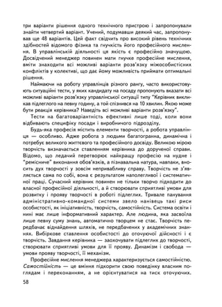 òðè âàðiàíòè ðiøåííÿ îäíîãî òåõíi÷íîãî ïðèñòðîþ i çàïðîïîíóâàëè
çíàéòè ÷åòâåðòèé âàðiàíò. Ó÷åíèé, ïîäóìàâøè äåÿêèé ÷àñ, çàïðîïîíó-
âàâ ùå 48 âàðiàíòiâ. Öåé ôàêò ñâiä÷èòü ïðî âèñîêèé ðiâåíü òåõíi÷íèõ
çäiáíîñòåé âiäîìîãî ôiçèêà òà ãíó÷êiñòü éîãî ïðîôåñiéíîãî ìèñëåí-
íÿ. Â óïðàâëiíñüêié äiÿëüíîñòi öÿ ÿêiñòü º ïðîôåñiéíî çíà÷óùîþ.
Äîñâiä÷åíèé ìåíåäæåð ïîâèíåí ìàòè ãíó÷êå ïðîôåñiéíå ìèñëåííÿ,
âìiòè çíàõîäèòè âñi ìîæëèâi âàðiàíòè ðîçâ’ÿçêó ìiæîñîáèñòiñíèõ
êîíôëiêòiâ ó êîëåêòèâi, ùî äàº éîìó ìîæëèâiñòü ïðèéìàòè îïòèìàëüíi
ðiøåííÿ.
   Íàéìàþ÷è íà ðîáîòó óïðàâëiíöiâ ðiçíîãî ðàíãó, ÷àñòî âèêîðèñòîâó-
þòü ñèòóàöiéíi òåñòè, ó ÿêèõ êàíäèäàòó íà ïîñàäó ïðîïîíóþòü âêàçàòè âñi
ìîæëèâi âàðiàíòè ðîçâ’ÿçêó óïðàâëiíñüêî¿ ñèòóàöi¿ òèïó “Êåðiâíèê âèêëè-
êàâ ïiäëåãëîãî íà ïåâíó ãîäèíó, à òîé ñïiçíèâñÿ íà 10 õâèëèí. ßêîþ ìîæå
áóòè ðåàêöiÿ êåðiâíèêà? Íàâåä³òü âñi ìîæëèâi âàðiàíòè ðîçâ’ÿçêó”.
   Òåñòè íà áàãàòîâàðiàíòíiñòü åôåêòèâíi ëèøå òîäi, êîëè âîíè
âiäáèâàþòü ñïåöèôiêó ïîñàäè ³ âèðîáíè÷îãî ïiäðîçäiëó.
   Áóäü-ÿêà ïðîôåñiÿ ìiñòèòü åëåìåíòè òâîð÷îñòi, à ðîáîòà óïðàâëií-
öÿ — îñîáëèâî. Àäæå ðîáîòà ç ëþäüìè áàãàòîãðàííà, äèíàìi÷íà i
ïîòðåáóº âåëèêîãî æèòòºâîãî òà ïðîôåñiéíîãî äîñâiäó. Âåëèêîþ ìiðîþ
òâîð÷iñòü âèçíà÷àºòüñÿ ñòàâëåííÿì êåðiâíèêà äî äîðó÷åíî¿ ñïðàâè.
Âiäîìî, ùî ëåäà÷èé ïåðåòâîðþº íàéêðàùó ïðîôåñiþ íà íóäíå i
“ðåìiñíè÷å” âèêîíàííÿ îáîâ’ÿçêiâ, à ïiçíàâàëüíà íàòóðà, íàâïàêè, âíî-
ñèòü äóõ òâîð÷îñòi ó çîâñiì íåïðèâàáëèâó ñïðàâó. Òâîð÷iñòü íå ç’ÿâ-
ëÿºòüñÿ ñàìà ïî ñîái, âîíà º ðåçóëüòàòîì íàïîëåãëèâî¿ i ñèñòåìàòè÷-
íî¿ ïðàö³. Ñó÷àñíèé êåðiâíèê ïîâèíåí íå òiëüêè òâîð÷î ïiäõîäèòè äî
âëàñíî¿ ïðîôåñiéíî¿ äiÿëüíîñòi, à é ñòâîðþâàòè ñïðèÿòëèâi óìîâè äëÿ
ðîçâèòêó i ïðîÿâó òâîð÷îñòi â ðîáîòi ïiäëåãëèõ. Òðèâàëå ïàíóâàííÿ
àäìiíiñòðàòèâíî-êîìàíäíî¿ ñèñòåìè çâåëî íàíiâåöü òàêi ðèñè
îñîáèñòîñòi, ÿê iíiöiàòèâíiñòü, òâîð÷iñòü, ñàìîñòiéíiñòü. Ñèñòåìà îñâiòè i
íèí³ ìàº ëèøå iíôîðìàòèâíèé õàðàêòåð. Àëå ëþäèíà, ÿêà çàñâî¿ëà
ëèøå ïåâíó ñóìó çíàíü, àâòîìàòè÷íî òâîðöåì íå ñòàº. Òâîð÷iñòü ïå-
ðåäáà÷àº â³äíàéäåííÿ øëÿõiâ, íå ïåðåäáà÷åíèõ ó àêàäåì³÷íèõ çíàí-
íÿõ. Âèáiðêîâå ñòàâëåííÿ îñîáèñòîñòi äî îòî÷óþ÷î¿ äiéñíîñòi ³ º
òâîð÷³ñòü. Çàâäàííÿ êåðiâíèêà — çàîõî÷óâàòè ïiäëåãëèõ äî òâîð÷îñò³,
ñòâîðþâàòè ñïðèÿòëèâ³ óìîâè äëÿ ¿¿ ïðîÿâó. Äèíàìiçì i ñâîáîäà —
óìîâè ïðîÿâó òâîð÷îñòi, ¿¿ ìåõàíiçì.
   Ïðîôåñiéíå ìèñëåííÿ ìåíåäæåðà õàðàêòåðèçóºòüñÿ ñàìîñòiéíiñòþ.
Ñàìîñòiéíiñòü — öå âìiííÿ ïiäêîðèòè ñâîþ ïîâåäiíêó âëàñíèì ïî-
ãëÿäàì i ïåðåêîíàííÿì, à íå îðiºíòóâàòèñÿ íà òèñê îòî÷óþ÷èõ.
58
 