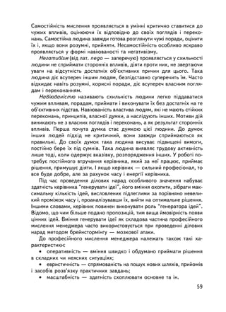 Ñàìîñòiéíiñòü ìèñëåííÿ ïðîÿâëÿºòüñÿ â óìiííi êðèòè÷íî ñòàâèòèñÿ äî
÷óæèõ âïëèâiâ, îöiíþþ÷è ¿õ âiäïîâiäíî äî ñâî¿õ ïîãëÿä³â i ïåðåêî-
íàíü. Ñàìîñòiéíà ëþäèíà çàâæäè ãîòîâà ðîçãëÿíóòè ÷óæi ïîðàäè, îöiíèòè
¿õ i, ÿêùî âîíè ðîçóìíi, ïðèéíÿòè. Íåñàìîñòiéíiñòü îñîáëèâî ÿñêðàâî
ïðîÿâëÿºòüñÿ ó ôîðìi íàâiþâàíîñòi òà íåãàòèâiçìó.
    Íåãàòèâiçì (â³ä ëàò. nego — çàïåðå÷óþ) ïðîÿâëÿºòüñÿ ó ñõèëüíîñòi
ëþäèíè íå ñïðèéìàòè ñòîðîííiõ âïëèâ³â, äiÿòè ïðîòè íèõ, íå çâåðòàþ÷è
óâàãè íà âiäñóòíiñòü äîñòàòíiõ îá’ºêòèâíèõ ïðè÷èí äëÿ öüîãî. Òàêà
ëþäèíà äiº âñóïåðå÷ iíøèì ëþäÿì, áåçï³äñòàâíî ñóïåðå÷èòü ¿ì. ×àñòî
âiäêèäàº íàâiòü ðîçóìíi, êîðèñíi ïîðàäè, äiº âñóïåðå÷ âëàñíèì ïîãëÿ-
äàì i ïåðåêîíàííÿì.
    Íàâiþâàíiñòþ íàçèâàþòü ñõèëüíiñòü ëþäèíè ëåãêî ïiääàâàòèñÿ
÷óæèì âïëèâàì, ïîðàäàì, ïðèéìàòè i âèêîíóâàòè ¿õ áåç äîñòàòíiõ íà òå
îá’ºêòèâíèõ ïiäñòàâ. Íàâiþâàíiñòü âëàñòèâà ëþäÿì, ÿêi íå ìàþòü ñòiéêèõ
ïåðåêîíàíü, ïðèíöèïiâ, âëàñíî¿ äóìêè, à íàñëiäóþòü iíøèõ. Ìîòèâè äié
âèíèêàþòü íå ç âëàñíèõ ïîãëÿäiâ i ïåðåêîíàíü, à ÿê ðåçóëüòàò ñòîðîííiõ
âïëèâiâ. Ïåðøà ïî÷óòà äóìêà ñòàº äóìêîþ ö³º¿ ëþäèíè. Äî äóìîê
iíøèõ ëþäåé ïiäõiä íå êðèòè÷íèé, âîíè çàâæäè ñïðèéìàþòüñÿ ÿê
ïðàâèëüíi. Äî ñâî¿õ äóìîê òàêà ëþäèíà âèñóâàº ïiäâèùåíi âèìîãè,
ïîñòiéíî áåðå ¿õ ï³ä ñóìíiâ. Òàêà ëþäèíà âèÿâëÿº òðóäîâó àêòèâíiñòü
ëèøå òîäi, êîëè îäåðæóº âêàçiâêó, ðîçïîðÿäæåííÿ iíøèõ. Ó ðîáîòi ïî-
òðåáóº ïîñòiéíîãî âòðó÷àííÿ êåðiâíèêà, ÿêèé çà íå¿ ïðàöþº, ïðèéìàº
ðiøåííÿ, ïðèìóøóº äiÿòè. I ÿêùî êåðiâíèê — ñèëüíèé ïðîôåñiîíàë, òî
âñå áóäå äîáðå, àëå çà ðàõóíîê ÷àñó i åíåðãi¿ êåð³âíèêà.
    Ïiä ÷àñ ïðîâåäåííÿ äiëîâèõ íàðàä îñîáëèâîãî çíà÷åííÿ íàáóâàº
çäàòíiñòü êåðiâíèêà “ãåíåðóâàòè iäå¿”, éîãî âìiííÿ îõîïèòè, çiáðàòè ìàê-
ñèìàëüíó êiëüêiñòü iäåé, âèñëîâëåíèõ ïiäëåãëèìè çà ïîðiâíÿíî íåâåëè-
êèé ïðîìiæîê ÷àñó i, ïðîàíàëiçóâàâøè ¿õ, âèéòè íà îïòèìàëüíå ðiøåííÿ.
²íøèìè ñëîâàìè, êåðiâíèê ïîâèíåí âèêîíóâàòè ðîëü “ãåíåðàòîðà iäåé”.
Âiäîìî, ùî ÷èì áiëüøå ïîäàíî ïðîïîçèöié, òèì âèùà éìîâiðíiñòü ïîÿâè
öiííèõ iäåé. Âìiííÿ ãåíåðóâàòè iäå¿ ÿê ñêëàäîâà ÷àñòèíà ïðîôåñiéíîãî
ìèñëåííÿ ìåíåäæåðà ÷àñòî âèêîðèñòîâóºòüñÿ ïðè ïðîâåäåííi äiëîâèõ
íàðàä ìåòîäîì áðåéíñòîðìiíãó — ìîçêîâî¿ àòàêè.
    Äî ïðîôåñiéíîãî ìèñëåííÿ ìåíåäæåðà íàëåæàòü òàêîæ òàê³ õà-
ðàêòåðèñòèêè:
    • îïåðàòèâíiñòü — âìiííÿ øâèäêî ³ îáäóìàíî ïðèéìàòè ðiøåííÿ
â ñêëàäíèõ ÷è íåÿñíèõ ñèòóàöiÿõ;
    • åâðèñòè÷íiñòü — ñïðÿìîâàíiñòü íà ïîøóê íîâèõ øëÿõiâ, ïðèéîìiâ
i çàñîáiâ ðîçâ’ÿçêó ïðàêòè÷íèõ çàâäàíü;
    • ìàñøòàáíiñòü — çäàòíiñòü ñõîïëþâàòè îñíîâíå òà ií.
                                                                     59
 