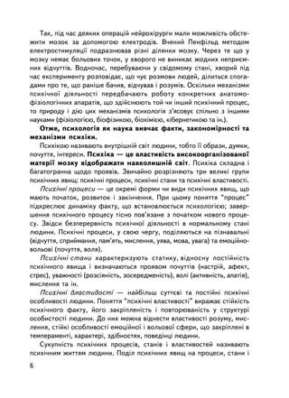 Òàê, ï³ä ÷àñ äåÿêèõ îïåðàöié íåéðîõ³ðóðãè ìàëè ìîæëèâiñòü îáñòå-
æèòè ìîçîê çà äîïîìîãîþ åëåêòðîäiâ. Â÷åíèé Ïåíôiëüä ìåòîäîì
åëåêòðîñòèìóëÿöi¿ ïîäðàçíþâàâ ðiçíi äiëÿíêè ìîçêó. ×åðåç òå ùî ó
ìîçêó íåìàº áîëüîâèõ òî÷îê, ó õâîðîãî íå âèíèêàº æîäíèõ íåïðèºì-
íèõ âiä÷óòòiâ. Âîäíî÷àñ, ïåðåáóâàþ÷è ó ñâiäîìîìó ñòàíi, õâîðèé ïiä
÷àñ åêñïåðèìåíòó ðîçïîâ³äàº, ùî ÷óº ðîçìîâè ëþäåé, ä³ëèòüñÿ ñïîãà-
äàìè ïðî òå, ùî ðàíiøå áà÷èâ, âiä÷óâàâ i ðîçóìiâ. Îñêiëüêè ìåõàíiçìè
ïñèõ³÷íî¿ ä³ÿëüíîñò³ ïåðåäáà÷àþòü ðîáîòó êîíêðåòíèõ àíàòîìî-
ôiçiîëîãi÷íèõ àïàðàòiâ, ùî çäiéñíþþòü òîé ÷è iíøèé ïñèõi÷íèé ïðîöåñ,
òî ïðèðîäó i äiþ öèõ ìåõàíiçìiâ ïñèõîëîãiÿ ç’ÿñîâóº ñïiëüíî ç iíøèìè
íàóêàìè (ôiçiîëîãiºþ, áiîôiçèêîþ, áiîõiìiºþ, êiáåðíåòèêîþ òà ³í.).
    Îòæå, ïñèõîëîãiÿ ÿê íàóêà âèâ÷àº ôàêòè, çàêîíîìiðíîñòi òà
ìåõàíiçìè ïñèõiêè.
    Ïñèõiêîþ íàçèâàþòü âíóòðiøíié ñâiò ëþäèíè, òîáòî ¿¿ îáðàçè, äóìêè,
ïî÷óòòÿ, iíòåðåñè. Ïñèõiêà — öå âëàñòèâiñòü âèñîêîîðãàíiçîâàíî¿
ìàòåði¿ ìîçêó âiäîáðàæàòè íàâêîëèøíié ñâiò. Ïñèõiêà ñêëàäíà i
áàãàòîãðàííà ùîäî ïðîÿâ³â. Çâè÷àéíî ðîçð³çíÿþòü òðè âåëèêi ãðóïè
ïñèõi÷íèõ ÿâèù: ïñèõi÷íi ïðîöåñè, ïñèõi÷íi ñòàíè òà ïñèõi÷íi âëàñòèâîñòi.
    Ïñèõi÷íi ïðîöåñè — öå îêðåì³ ôîðìè ÷è âèäè ïñèõi÷íèõ ÿâèù, ùî
ìàþòü ïî÷àòîê, ðîçâèòîê i çàê³í÷åííÿ. Ïðè öüîìó ïîíÿòòÿ “ïðîöåñ”
ïiäêðåñëþº äèíàìiêó ôàêòó, ùî âñòàíîâëþºòüñÿ ïñèõîëîãiºþ; çàâåð-
øåííÿ ïñèõi÷íîãî ïðîöåñó òiñíî ïîâ’ÿçàíå ç ïî÷àòêîì íîâîãî ïðîöå-
ñó. Çâiäñè áåçïåðåðâíiñòü ïñèõi÷íî¿ äiÿëüíîñòi â íîðìàëüíîìó ñòàíi
ëþäèíè. Ïñèõi÷íi ïðîöåñè, ó ñâîþ ÷åðãó, ïîäiëÿþòüñÿ íà ïiçíàâàëüíi
(âiä÷óòòÿ, ñïðèéìàííÿ, ïàì’ÿòü, ìèñëåííÿ, óÿâà, ìîâà, óâàãà) òà åìîöiéíî-
âîëüîâi (ïî÷óòòÿ, âîëÿ).
    Ïñèõi÷íi ñòàíè õàðàêòåðèçóþòü ñòàòèêó, âiäíîñíó ïîñòiéí³ñòü
ïñèõi÷íîãî ÿâèùà i âèçíà÷àþòüñÿ ïðîÿâîì ïî÷óòòiâ (íàñòðié, àôåêò,
ñòðåñ), óâàæíîñòi (ðîçñiÿíiñòü, çîñåðåäæåíiñòü), âîëi (àêòèâíiñòü, àïàòiÿ),
ìèñëåííÿ òà ³í.
    Ïñèõi÷íi âëàñòèâîñòi — íàéáiëüø ñóòòºâi òà ïîñòiéíi ïñèõi÷íi
îñîáëèâîñòi ëþäèíè. Ïîíÿòòÿ “ïñèõi÷íi âëàñòèâîñòi” âèðàæàº ñòiéêiñòü
ïñèõi÷íîãî ôàêòó, éîãî çàêðiïëåíiñòü i ïîâòîðþâàíiñòü ó ñòðóêòóði
îñîáèñòîñòi ëþäèíè. Äî íèõ ìîæíà âiäíåñòè âëàñòèâîñòi ðîçóìó, ìèñ-
ëåííÿ, ñòiéêi îñîáëèâîñòi åìîöiéíî¿ i âîëüîâî¿ ñôåðè, ùî çàêðiïëåíi â
òåìïåðàìåíòi, õàðàêòåði, çäiáíîñòÿõ, ïîâåäiíöi ëþäèíè.
    Ñóêóïíiñòü ïñèõi÷íèõ ïðîöåñiâ, ñòàíiâ i âëàñòèâîñòåé íàçèâàþòü
ïñèõi÷íèì æèòòÿì ëþäèíè. Ïîäië ïñèõi÷íèõ ÿâèù íà ïðîöåñè, ñòàíè i
6
 