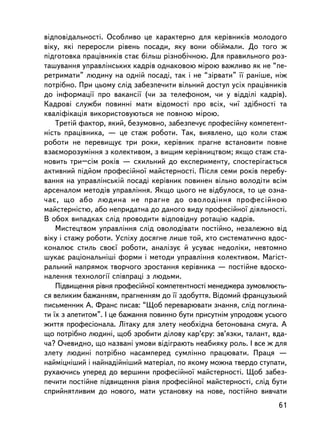 âiäïîâiäàëüíîñòi. Îñîáëèâî öå õàðàêòåðíî äëÿ êåðiâíèêiâ ìîëîäîãî
âiêó, ÿêi ïåðåðîñëè ðiâåíü ïîñàäè, ÿêó âîíè îá³éìàëè. Äî òîãî æ
ïiäãîòîâêà ïðàöiâíèêiâ ñòàº áiëüø ðiçíîá³÷íîþ. Äëÿ ïðàâèëüíîãî ðîç-
òàøóâàííÿ óïðàâëiíñüêèõ êàäðiâ îäíàêîâîþ ì³ðîþ âàæëèâî ÿê íå “ïå-
ðåòðèìàòè” ëþäèíó íà îäíié ïîñàäi, òàê i íå “çiðâàòè” ¿¿ ðàíiøå, íiæ
ïîòðiáíî. Ïðè öüîìó ñëiä çàáåçïå÷èòè âiëüíèé äîñòóï óñiõ ïðàö³âíèê³â
äî iíôîðìàöi¿ ïðî âàêàíñi¿ (÷è çà òåëåôîíîì, ÷è ó âiääiëi êàäðiâ).
Êàäðîâ³ ñëóæáè ïîâèííi ìàòè âiäîìîñòi ïðî âñiõ, ÷è¿ çäiáíîñòi òà
êâàëiôiêàöiÿ âèêîðèñòîâóþòüñÿ íå ïîâíîþ ì³ðîþ.
    Òðåòié ôàêòîð, ÿêèé, áåçóìîâíî, çàáåçïå÷óº ïðîôåñiéíó êîìïåòåíò-
íiñòü ïðàö³âíèêà, — öå ñòàæ ðîáîòè. Òàê, âèÿâëåíî, ùî êîëè ñòàæ
ðîáîòè íå ïåðåâèùóº òðè ðîêè, êåðiâíèê ïðàãíå âñòàíîâèòè ïîâíå
âçàºìîðîçóìiííÿ ç êîëåêòèâîì, ç âèùèì êåðiâíèöòâîì; ÿêùî ñòàæ ñòà-
íîâèòü òðè–ñ³ì ðîê³â — ñõèëüíèé äî åêñïåðèìåíòó, ñïîñòåð³ãàºòüñÿ
àêòèâíèé ï³äéîì ïðîôåñiéíî¿ ìàéñòåðíîñòi. Ïiñëÿ ñåìè ðîêiâ ïåðåáó-
âàííÿ íà óïðàâëiíñüêié ïîñàäi êåðiâíèê ïîâèíåí âiëüíî âîëîäiòè âñiì
àðñåíàëîì ìåòîäiâ óïðàâëiííÿ. ßêùî öüîãî íå âiäáóëîñÿ, òî öå îçíà-
÷àº, ùî àáî ëþäèíà íå ïðàãíå äî îâîëîäiííÿ ïðîôåñiéíîþ
ìàéñòåðíiñòþ, àáî íåïðèäàòíà äî äàíîãî âèäó ïðîôåñiéíî¿ äiÿëüíîñòi.
Â îáîõ âèïàäêàõ ñëiä ïðîâîäèòè âiäïîâiäíó ðîòàöiþ êàäðiâ.
    Ìèñòåöòâîì óïðàâëiííÿ ñëiä îâîëîäiâàòè ïîñòiéíî, íåçàëåæíî âiä
âiêó i ñòàæó ðîáîòè. Óñïiõó äîñÿãíå ëèøå òîé, õòî ñèñòåìàòè÷íî âäîñ-
êîíàëþº ñòèëü ñâîº¿ ðîáîòè, àíàëiçóº é óñóâàº íåäîëiêè, íåâòîìíî
øóêàº ðàöiîíàëüíiø³ ôîðìè i ìåòîäè óïðàâëiííÿ êîëåêòèâîì. Ìàãiñò-
ðàëüíèé íàïðÿìîê òâîð÷îãî çðîñòàííÿ êåðiâíèêà — ïîñòiéíå âäîñêî-
íàëåííÿ òåõíîëîãi¿ ñïiâïðàö³ ç ëþäüìè.
    Ï³äâèùåííÿ ð³âíÿ ïðîôåñiéíî¿ êîìïåòåíòíîñòi ìåíåäæåðà çóìîâëþºòü-
ñÿ âåëèêèì áàæàííÿì, ïðàãíåííÿì äî ¿¿ çäîáóòòÿ. Âiäîìèé ôðàíöóçüêèé
ïèñüìåííèê À. Ôðàíñ ïèñàâ: “Ùîá ïåðåâàðþâàòè çíàííÿ, ñëiä ïîãëèíà-
òè ¿õ ç àïåòèòîì”. I öå áàæàííÿ ïîâèííî áóòè ïðèñóòíiì óïðîäîâæ óñüîãî
æèòòÿ ïðîôåñiîíàëà. Ëiòàêó äëÿ çëåòó íåîáõiäíà áåòîíîâàíà ñìóãà. À
ùî ïîòðiáíî ëþäèí³, ùîá çðîáèòè äiëîâó êàð’ºðó: çâ’ÿçêè, òàëàíò, âäà-
÷à? Î÷åâèäíî, ùî íàçâàíi óìîâè âiäiãðàþòü íåàáèÿêó ðîëü. I âñå æ äëÿ
çëåòó ëþäèí³ ïîòð³áíî íàñàìïåðåä ñóìë³ííî ïðàöþâàòè. Ïðàöÿ —
íàéìiöí³øèé i íàéíàäiéí³øèé ìàòåðiàë, ïî ÿêîìó ìîæíà òâåðäî ñòóïàòè,
ðóõàþ÷èñü óïåðåä äî âåðøèíè ïðîôåñiéíî¿ ìàéñòåðíîñòi. Ùîá çàáåç-
ïå÷èòè ïîñòiéíå ï³äâèùåííÿ ð³âíÿ ïðîôåñiéíî¿ ìàéñòåðíîñòi, ñëiä áóòè
ñïðèéíÿòëèâèì äî íîâîãî, ìàòè óñòàíîâêó íà íîâå, ïîñòiéíî âèâ÷àòè
                                                                   61
 