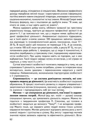ïåðåäîâèé äîñâiä, ñïiëêóâàòèñÿ çi ñïåöiàëiñòàìè. Çáàãà÷åííÿ ïðîôåñiéíîãî
äîñâiäó ïåðåäáà÷àº âìiëèé ïîøóê i êîðèñòóâàííÿ ð³çíîþ iíôîðìàöiºþ:
ïîñòiéíî âèâ÷àòè íîâèíè ñïåöiàëüíî¿ ëiòåðàòóðè, îïàíîâóâàòè òåõíîëîãi÷í³,
ñîöiàëüíî-åêîíîìi÷í³, ïñèõîëîãi÷í³ òà iíø³ çíàííÿ. Ôiëîñîô Ñîêðàò âèâiâ
áëèñêó÷ó ôîðìóëó, ÿêà º ïîøòîâõîì äî çäîáóòòÿ çíàíü: “ß çíàþ, ùî
íi÷îãî íå çíàþ, à iíøi íàâiòü öüîãî íå çíàþòü”.
    Ìîæíà îäåðæàòè äîáðó îñâiòó, îá³éìàòè òðèâàëèé ÷àñ ïðåñòèæíó
óïðàâëiíñüêó ïîñàäó, ïðàãíóòè äî âåðøèíè ïðîôåñiéíî¿ çðiëîñòi é íå
äîñÿãòè ¿¿. I öå ïîÿñíþºòüñÿ òèì, ùî ó ëþäèíè íåìàº çäiáíîñòåé äî
äàíî¿ ïðîôåñiéíî¿ äiÿëüíîñòi. Àìåðèêàíñüêi ñîöiîëîãè ïiäðàõóâàëè,
ùî â ¿õí³é êðà¿íi ç-ïîì³æ êîæíèõ 100 ïðàöþþ÷èõ çàéíÿòèõ ïðàöåþ,
ÿêà âiäïîâiäàº ¿õ ïñèõîôiçiîëîãi÷íèì äàíèì, ïîêëèêàííþ, ëèøå 17–
20 %. Â íàøié êðà¿íi öåé ïîêàçíèê íå ïåðåâèùóº 3 %. À öå îçíà÷àº,
ùî ç-ïîì³æ 100 îñiá ëèøå òðè ðåàëiçóþòü ñåáå, à ðåøòà 97 %, ïî ñóòi,
ïîïîâíþþòü ðÿäè ðîáîòiâ. I, ïðèðîäíî, ùî öi ëþäè é ïñèõîëîãi÷íî, é
åìîöiéíî ïåðåáóâàþòü ó ñòðåñîâîìó ñòàíi, ïîðîäæåíîìó íåðåàëiçîâà-
íiñòþ îñîáèñòîñòi. Ïðè öüîìó ëþäèíà íàâiòü íå ïiäîçðþº, ùî ç íåþ
âiäáóâàºòüñÿ. Òàêié ëþäèíi çàâæäè ÷îãîñü íå âèñòà÷àº, ó íå¿ ñïðàâè íå
ëàäÿòüñÿ, ó òîìó ÷èñëi é ó ñiì’¿.
    Ñóòòºâi âëàñòèâîñòi îñîáèñòîñòi ïîëÿãàþòü ïåðåäóñiì ó òîìó, íà ùî
ñïðÿìîâàíà ¿¿ äiÿëüíiñòü, ÿêèìè ïîòðåáàìè, öiëÿìè òà iíòåðåñàìè âîíà
ìîòèâóºòüñÿ, ÿêèìè iäåàëàìè i ïåðåêîíàííÿìè êåðóºòüñÿ ó ñâî¿é
ïîâåäiíöi. Íàéâàæëèâiøîþ, âèçíà÷àëüíîþ ïiäñòðóêòóðîþ îñîáèñòîñòi
º ¿¿ ñïðÿìîâàíiñòü.
    Ñïðÿìîâàíiñòü — öå ñèñòåìà äîìiíóþ÷èõ ìîòèâiâ, ÿêi ñïî-
íóêàþòü ëþäèíó äî äiÿëüíîñòi. Öÿ âëàñòèâiñòü îñîáèñòîñòi ñîöiàëüíî
îáóìîâëåíà. Â ïðîöåñi ïñèõi÷íîãî ðîçâèòêó â ëþäèíè óòâîðþþòüñÿ i
çàêðiïëþþòüñÿ ìîòèâè (ñïîíóêàííÿ, ïðè÷èíè), ùî íàáóâàþòü ãîëîâíî-
ãî çíà÷åííÿ i ïiäïîðÿäêîâóþòü ñîái âñi iíøi ìîòèâè.
    Ìîòèâè — öå ñïîíóêàííÿ äî äiÿëüíîñòi, ïîâ’ÿçàíi iç çàäîâî-
ëåííÿì ïåâíèõ ïîòðåá. Ìîòèâ (â³ä ëàò. motiv — ðóõàþ) îçíà÷àº
ñïîíóêàëüíi ïðè÷èíè, ùî çóìîâëþþòü äiÿëüíiñòü ëþäèíè. Ìîæíà ïî-
ãîäèòèñÿ ç òâåðäæåííÿì ïðîôåñîðà Ï. Ñiìîíîâà, ùî ãîëîâíå â
îñîáèñòîñòi çâîäèòüñÿ äî âåëèêîãî “×îìó?”. I íå âèïàäêîâî ïðîôå-
ñîð Ìåðëií ïèøå, ùî êåðóâàòè äiÿìè ëþäåé ìîæíà òiëüêè øëÿõîì
êåðóâàííÿ ìîòèâàìè. Ìîòèâè äiÿëüíîñòi âiäiãðàþòü âåëèêó ðîëü ó æèòòi
êîæíî¿ ëþäèíè i ñóñïiëüñòâà â ö³ëîìó. Âiä çìiñòó i õàðàêòåðó ìîòèâiâ
çíà÷íîþ ìiðîþ çàëåæàòü õàðàêòåð òà åôåêòèâíiñòü äiÿëüíîñòi. Âñòà-
62
 