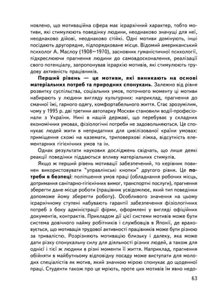 íîâëåíî, ùî ìîòèâàöiéíà ñôåðà ìàº iºðàðõi÷íèé õàðàêòåð, òîáòî ìî-
òèâè, ÿê³ ñòèìóëþþòü ïîâåäiíêó ëþäèíè, íåîäíàêîâî çíà÷óùi äëÿ íå¿,
íåîäíàêîâî äiéîâi, íåîäíàêîâî ñòiéêi. Îäíi ìîòèâè äîìiíóþòü, iíøi
ïîñ³äàþòü äðóãîðÿäíå, ïiäïîðÿäêîâàíå ìiñöå. Âiäîìèé àìåðèêàíñüêèé
ïñèõîëîã À. Ìàñëîó (1908–1970), çàñíîâíèê ãóìàíiñòè÷íî¿ ïñèõîëîãi¿,
ïiäêðåñëþþ÷è ïðàãíåííÿ ëþäèíè äî ñàìîâäîñêîíàëåííÿ, ðåàëiçàöi¿
ñâîãî ïîòåíöiàëó, çàïðîïîíóâàâ iºðàðõiþ ìîòèâiâ, ÿêi ñòèìóëþþòü òðó-
äîâó àêòèâíiñòü ïðàö³âíèê³â.
   Ïåðøèé ðiâåíü — öå ìîòèâè, ÿêi âèíèêàþòü íà îñíîâi
ìàòåðiàëüíèõ ïîòðåá òà ïðèðîäíèõ ñïîíóêàíü. Çàëåæíî âiä ðiâíÿ
ðîçâèòêó ñóñïiëüñòâà, ñîöiàëüíèõ óìîâ, ïîòî÷íîãî ìîìåíòó ö³ ìîòèâè
íàáèðàþòü ó ëþäèíè âèãëÿäó êóëüòóðíèõ: íàïðèêëàä, ïðàãíåííÿ äî
ñìà÷íî¿ ¿æi, ãàðíîãî îäÿãó, êîìôîðòàáåëüíîãî æèòòÿ. Ñòàº çðîçóìiëèì,
÷îìó ó 1995 ð. äâ³ òðåòèíè àâòîïàðêó Ìîñêâè ñòàíîâèëè âîäi¿-ïðîôåñiî-
íàëè ç Óêðà¿íè. Íèí³ â íàø³é äåðæàâ³, ùî ïåðåáóâàº ó ñêëàäíèõ
åêîíîìi÷íèõ óìîâàõ, ôiçiîëîãi÷íi ïîòðåáè íå çàäîâîëüíÿþòüñÿ. Öå ñïî-
íóêàº ëþäåé æèòè â íåïðèäàòíèõ äëÿ öèâiëiçîâàíî¿ êðà¿íè óìîâàõ:
ïðèìiùåííÿ ñõîæi íà êàçåìàòè, òðèïîâåðõîâi ëiæêà, âiäñóòíiñòü åëå-
ìåíòàðíèõ ãiãiºíi÷íèõ óìîâ òà ií.
   Îäíàê ðåçóëüòàòè íàóêîâèõ äîñëiäæåíü ñâiä÷àòü, ùî ëèøå äåÿêi
ðåàêöi¿ ïîâåäiíêè ïiääàþòüñÿ âïëèâó ìàòåðiàëüíèõ ñòèìóëiâ.
   ßêùî æ ïåðøèé ðiâåíü ìîòèâàöi¿ çàáåçïå÷åíèé, òî êåðiâíèê ïîâè-
íåí âèêîðèñòîâóâàòè “óïðàâëiíñüêi êíîïêè” äðóãîãî ðiâíÿ. Öå ïî-
òðåáè â áåçïåöi: ïîë³ïøåííÿ óìîâ ïðàöi (îáëàäíàííÿ ðîáî÷èõ ìiñöü,
äîòðèìàííÿ ñàíiòàðíî-ãiãiºíi÷íèõ âèìîã, òðàíñïîðòíi ïîñëóãè), ïðàãíåííÿ
çáåðåãòè äàíå ìiñöå ðîáîòè (ïðàö³âíèê óñâiäîìëþº, ÿêèé òèï ïîâåäiíêè
äîïîìîæå éîìó çáåðåãòè ðîáîòó). Îñîáëèâîãî çíà÷åííÿ íà öüîìó
iºðàðõi÷íîìó ñòóïåíi íàáóâàþòü ãàðàíòi¿ çàáåçïå÷åííÿ ôiçiîëîãi÷íèõ
ïîòðåá ç áîêó àäìiíiñòðàöi¿ ôiðìè, îôîðìëåíi ó âèãëÿäi îôiöiéíèõ
äîêóìåíòiâ, êîíòðàêòiâ. Ïðèêëàäîì äi¿ öiº¿ ñèñòåìè ìîòèâiâ ìîæå áóòè
ñèñòåìà äîâi÷íîãî íàéìó ðîáiòíèêiâ i ñëóæáîâöiâ â ßïîíi¿, äå âðàõî-
âóºòüñÿ, ùî ìîòèâàöiÿ òðóäîâî¿ àêòèâíîñòi ïðàö³âíèê³â ìîæå áóòè ðiçíîþ
çà òðèâàëiñòþ. Ðîçðiçíÿþòü ìîòèâàö³þ áëèçüêó i äàëåêó, ÿêà ìîæå
äàòè ðiçêó ñïîíóêàëüíó ñèëó äëÿ äiÿëüíîñòi ðiçíèõ ëþäåé, à òàêîæ äëÿ
îäíiº¿ i òiº¿ æ ëþäèíè â ðiçíi ìîìåíòè ¿¿ æèòòÿ. Íàïðèêëàä, ïðàãíåííÿ
îá³éíÿòè â ìàéáóòíüîìó âiäïîâiäíó ïîñàäó ìîæå âèñòóïàòè äëÿ ìîëî-
äèõ ñïåöiàëiñòiâ ÿê ìîòèâ, ÿêèé çíà÷íîþ ìiðîþ ñïîíóêàº äî ùîäåííî¿
ïðàöi. Ñòóäåíòè òàêîæ ïðî öå ìðiþòü, ïðîòå öèõ ìîòèâiâ ¿ì ÿâíî íåäî-
                                                                    63
 