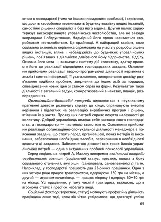 þòüñÿ â ãîñïîäàðñòâi (òèìè ÷è iíøèìè ïîñàäîâèìè îñîáàìè), i êåðiâíèêè,
ùî äîñèòü õâîðîáëèâî ïåðåæèâàþòü áóäü-ÿêó âêàçiâêó âèùèõ iíñòàíöié,
ñàìîñòiéíi ðiøåííÿ ñïåöiàëiñòiâ áåç éîãî âiäîìà. Äðóãèé ïîëþñ õàðàê-
òåðèçóº âèñîêîðîçâèíóòå óïðàâëiíñüêå ÷åñòîëþáñòâî, àëå íå çàâæäè
âèïðàâäàíå i îá´ðóíòîâàíå. Íàäìiðíèé éîãî ïðîÿâ íàçèâàºòüñÿ õâî-
ðîáëèâèì ÷åñòîëþáñòâîì. Öå êðàéíîùi. À íàéêðàùèé âàðiàíò, êîëè
ñîöiàëüíà àêòèâíiñòü êåðiâíèêà ñïðÿìîâàíà íà ó÷àñòü ó ðîçðîáöi ðiøåíü
âèùèõ iíñòàíöié, âïëèâ i íåáàéäóæiñòü äî áóäü-ÿêèõ óïðàâëiíñüêèõ
ðiøåíü, ïîâ’ÿçàíèõ ç äiÿëüíiñòþ äîâiðåíîãî éîìó ïiäïðèºìñòâà, âiääiëó.
Îñíîâíà éîãî ìåòà — âèçíà÷èòè ñèñòåìó äié êîëåêòèâó, çäàòíó ïðèâå-
ñòè éîãî äî ðåàëiçàöi¿ âiäïîâiäíèõ ãîñïîäàðñüêèõ çàâäàíü. Îñíîâíè-
ìè ïðèéîìàìè ðåàëiçàöi¿ òâîð÷î-ïðîãðàìóþ÷î¿ äiÿëüíîñòi êåðiâíèêà º
àíàëiç i ñèíòåç iíôîðìàöi¿, ¿¿ óçàãàëüíåííÿ, âèêîðèñòàííÿ äîñâiäó ðîç-
â’ÿçàííÿ ïîäiáíèõ ïðîáëåì, çâåðíåííÿ äî iíøèõ îñiá çà ïîðàäîþ,
ñïiââiäíåñåííÿ íîâèõ iäåé çi ñòàíîì ñïðàâ íà ôiðìi. Ðåçóëüòàòîì òàêî¿
äiÿëüíîñòi º çàãàëüíèé çàäóì, êîíêðåòèçîâàíèé â íàêàçàõ, ïëàíàõ, ðîç-
ïîðÿäæåííÿõ.
    Îðãàíiçàöiéíî-âèêîíàâ÷i ïîòðåáè âèÿâëÿþòüñÿ â íåóõèëüíîìó
ïðàãíåííi äîâåñòè ðîçïî÷àòó ñïðàâó äî êiíöÿ, ñïðÿìîâóþòü åíåðãiþ
êåðiâíèêà i ïiäëåãëèõ íà ðåàëiçàöiþ âèðîáíè÷èõ ïðîãðàì i ðiøåíü,
âòiëåííÿ ¿õ ó æèòòÿ. Ïðîÿâó öèõ ïîòðåá ñïðèÿº ïî÷óòòÿ íàëåæíîñòi äî
êîëåêòèâó. Äîáðèé óïðàâëiíåöü ââàæàº ñåáå ÷àñòêîþ ñâîãî ãîñïîäàð-
ñòâà, à ãîñïîäàðñòâî — ÷àñòèíîþ ñâîãî æèòòÿ. Îñíîâíèìè ïðèéîìà-
ìè ðåàëiçàöi¿ îðãàíiçàöiéíî-ñïîíóêàëüíî¿ äiÿëüíîñòi ìåíåäæåðà º ïî-
ÿñíåííÿ çàâäàíü, ùî ñòîÿòü ïåðåä îðãàíiçàöiºþ, ïîêàç ìåòîäiâ ¿õ âèêî-
íàííÿ, çàáåçïå÷åííÿ íåîáõiäíèõ çàñîáiâ, ïåðåêîíàííÿ â íåîáõiäíîñòi
âèêîíàòè ö³ çàâäàííÿ. Çàáåçïå÷åííÿ äiºâîñòi âñiõ òðüîõ áëîêiâ óïðàâ-
ëiíñüêèõ ïîòðåá — îäíà ç àêòóàëüíèõ ïðîáëåì ïñèõîëîãi¿ óïðàâëiííÿ.
    Ñåðåä ñîöiàëüíèõ ïîòðåá À. Ìàñëîó âèîêðåìèâ åãî¿ñòè÷íi ïîòðåáè
îñîáèñòîñòi: çîâíiøíi (ñîöiàëüíèé ñòàòóñ, ïðåñòèæ, ïîâàãà ç áîêó
ñîöiàëüíîãî îòî÷åííÿ), âíóòðiøíi (ñàìîïîâàãà, ñàìîâïåâíåíiñòü) òà ií.
Íàïðèêëàä, ó ãîñïîäàðñòâi ïðàöþþòü äâà 23-ði÷íèõ ïðàö³âíèêè. Îäèí ç
íèõ ÷îòèðè ðîêè ïðàöþº òðàêòîðèñòîì, îäåðæóþ÷è 130 ãðí íà ìiñÿöü, à
äðóãèé — àãðîíîì-ïî÷àòêiâåöü — ïðàöþº ïiâðîêó i îäåðæóº 60–70 ãðí
íà ìiñÿöü. Óñi ïðàöiâíèêè, ó òîìó ÷èñëi é òðàêòîðèñò, ââàæàþòü, ùî â
àãðîíîìà ñòàòóñ i ïðåñòèæ íàáàãàòî âèù³.
    Ñîöiàëüíi ôàêòîðè (ïðåñòèæ, ñòàòóñ) ìîòèâóþòü ïðîôåñiéíó äiÿëüíiñòü
ïðàö³âíèêà ëèøå òîä³, êîëè âií ÷iòêî óñâiäîìëþº, ùî äîñÿãíóòi óñïiõè
                                                                    65
 