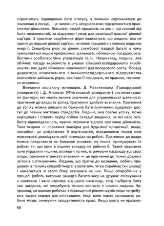 ñïðèÿòèìóòü ïiäâèùåííþ éîãî ñòàòóñó, à ïîìèëêè ñïðè÷èíÿòüñÿ äî
çíèæåííÿ â ïîñàäi, i öÿ çàëåæíiñòü íåîäíîðàçîâî ïiäêðiïëþºòüñÿ ïðàê-
òè÷íîþ äiÿëüíiñòþ. Áiëüøiñòü ëþäåé ïðàöþþòü íà ðiâíi, ùî íèæ÷èé â³ä
¿õí³õ ìîæëèâîñòåé, çà âiäñóòíîñòi óìîâ äëÿ ðåàëiçàöi¿ âëàñíî¿ äiëîâî¿
êàð’ºðè. Ç ïðàêòèêè çàðóáiæíèõ ôiðì ââàæàºòüñÿ, ùî ëþäèíà, ÿêà íå
ïðàãíå äî âåðøèí äiëîâî¿ êàð’ºðè, íå ìîæå ïðàöþâàòè ç ïîâíîþ âiääà÷åþ
åíåðãi¿. Ñïåöèôiêà ðóõó ïî ðiâíÿõ ñëóæáîâî¿ iºðàðõi¿ áàãàòî â ÷îìó
çóìîâëþºòüñÿ âèäîì ïðîôåñiéíî¿ äiÿëüíîñòi, îá³éìàíîþ ïîñàäîþ, îñî-
áèñòèìè îñîáëèâîñòÿìè óïðàâëiíöiâ òà ií. Íàïðèêëàä, ëþäèíà, ÿêà
îá³éìàº ïîñàäó åêîíîìiñòà â óìîâàõ ñiëüñüêîãîñïîäàðñüêîãî âèðîá-
íèöòâà, ìàº äóæå îáìåæåíi ìîæëèâîñòi äëÿ ïîñàäîâîãî ðîñòó. Ïîñàäó
äèðåêòîðà êîëåêòèâíîãî ñiëüñüêîãîñïîäàðñüêîãî ïiäïðèºìñòâà
åêîíîì³ñòè çàéìàþòü ðiäêî, îñêiëüêè ¿¿ ïîñ³äàþòü, ÿê ïðàâèëî, òåõíîëî-
ãè-àãðîíîìè.
   Âèâ÷àþ÷è ñîöiàëüíó ìîòèâàöiþ, Ä. Ìàêêëåëëàíä (Ãàðâàðäñüêèé
óíiâåðñèòåò) i Ä. Àòêiíñîí (Ìi÷iãàíñüêèé óíiâåðñèòåò) ñèñòåìàòèçóâà-
ëè ôàêòîðè, ÿêi ìàþòü âåëèêå çíà÷åííÿ äëÿ óïðàâëiíñüêî¿ äiÿëüíîñòi:
ïðàãíåííÿ äî âëàäè òà óñïiõó, ïðàãíåííÿ çäîáóòè âèçíàííÿ. Ïðàãíåííÿ
äî óñïiõó ìîæíà îïèñàòè ÿê áàæàííÿ áóòè ïîìi÷åíèì, îäåðæàòè äîñ-
òóï äî ïåâíèõ æèòòºâèõ ñòàíäàðòiâ. Ëþäèíà, ÿêà ïðàãíå óñïiõó, ìîæå
âèðiøóâàòè i ñòàâèòè ïåðåä ñîáîþ ñêëàäíi çàâäàííÿ, çà ÿêi íåñå îñî-
áèñòó âiäïîâiäàëüíiñòü, ïðàãíå îòðèìàòè âiäãóêè ïðî ñâîþ äiÿëüíiñòü.
Òàêà ëþäèíà — ñïðàâæíÿ çíàõiäêà äëÿ áóäü-ÿêî¿ îðãàíiçàöi¿, ÿêùî,
çâè÷àéíî, öå óñâiäîìëþº ¿¿ êåðiâíèöòâî, âiäêðèâàþ÷è ïåðåä íåþ
ìîæëèâîñòi ðåàëiçóâàòè ñâié ïîòåíöiàë íà ðîáîòi. Ïðàãíåííÿ äî âëàäè
ìîæíà ïðåäñòàâèòè ÿê áàæàííÿ âïëèâàòè íà iíøèõ, ïðèìóøóâàòè ¿õ
ðîáèòè òå, ùî âîíè â iíøîìó âèïàäêó íå ðîáèëè á. Òàêèé ïðàöiâíèê
õî÷å óïðàâëÿòè iíøèìè, âïëèâàòè íà íèõ, îòðèìóþ÷è íàñîëîäó âiä ñâîº¿
âëàäè. Áàæàííÿ îòðèìàòè âèçíàííÿ — öå ïðàãíåííÿ äî òiñíèõ äðóæíiõ
çâ’ÿçêiâ ç îòî÷óþ÷èìè. Ëþäèíà, ùî ïðàãíå äî âèçíàííÿ, ëþáèòü ïðà-
öþâàòè â òiñíîìó ñïiâðîáiòíèöòâi ç êîëåãàìè, ÷iòêî ñïðèéìàº ¿õí³ ðåàêöi¿
i íàìàãàºòüñÿ ç³ ñâîãî áîêó ðåàãóâàòè íà íèõ. ßêùî ñïiâðîáiòíèê ó
ïðîöåñi ðîáîòè âèòðà÷àº çàíàäòî áàãàòî ÷àñó íà äðóæíº ñïiëêóâàííÿ
ç êîëåãàìè i ÿâíî îòðèìóº âiä öüîãî íàñîëîäó, ñëiä ïiäiáðàòè éîìó
òàêi çàâäàííÿ, ÿêi ïîòðåáóþòü òiñíîãî êîíòàêòó ç iíøèìè ëþäüìè. Íà-
ïðèêëàä, íà âàæêèõ ðîáîòàõ ç ïiäâèùåíèì ðiâíåì øóìiâ ëþäè ïîòðåáó-
þòü ÷àñòèõ ïåðåðâ äëÿ ñïiëêóâàííÿ. Iíîäi âîíè íàâiòü çàëèøàþòü ðî-
áî÷å ìiñöå, çíèæóþ÷è ïðîäóêòèâíiñòü ïðàöi. ßêùî öüîãî íå âðàõîâó-
66
 