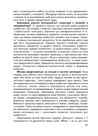 âàòè i íå ðîçïîäiëèòè ðîáîòó íà êiëüêà îïåðàöié, òî íå çàäîâîëüíÿòè-
ìåòüñÿ ïîòðåáà ó ñïiëêóâàííi. Ìåíåäæåð ïîâèíåí çíàòè, ÿê âèêëèêàòè
ó ëþäèíè òå ÷è iíøå áàæàííÿ, ùîá âîíà øóêàëà ìîæëèâiñòü çàäîâîëü-
íèòè éîãî ó ïðîöåñi ïðîäóêòèâíî¿ ïðàöi.
   Íàéâèùèì ðiâíåì ìîòèâàöiéíî¿ ñòðóêòóðè º ïîòðåáè ó
ñàìîðåàëiçàöi¿. ¯õ íàÿâíiñòü ñâiä÷èòü ïðî âèñîêèé ðiâåíü ðîçâèòêó
îñîáèñòîñòi. Öå ïîòðåáà ó òâîð÷îñòi, ðåàëiçàöi¿ âëàñíîãî ïðîôåñiéíîãî
i îñîáèñòiñíîãî ïîòåíöiàëó, ïðàãíåííÿ äî ñàìîâäîñêîíàëåííÿ òà ií.
Íàïðèêëàä, îñíîâíà ïðîáëåìà â óïðàâëiííi iíòåëåêòóàëàìè ïîëÿãàº â
òîìó, ùî òâîð÷î íåçàëåæíi îñîáèñòîñòi ïîòðiáíi, àëå ¿õ âàæêî “òðèìà-
òè” â ðàìêàõ âèêîíàâñüêî¿ äèñöèïëiíè. ¯ì íå ïîäîáàºòüñÿ íàâiòü ñàìà
iäåÿ áóòè ïiäïîðÿäêîâàíèì. Êåðiâíèê òâîð÷îãî êîëåêòèâó ïîâèíåí
äîïîìàãàòè íàðîäèòèñÿ ÷è äîçðiòè òàëàíòó, ñòèìóëþâàòè îñîáèñòiñ-
íèé ïîòåíöiàë îêðåìî¿ îñîáèñòîñòi, íå äåìîíñòðóþ÷è öüîãî. Ïåðøî-
êëàñíèé ðîçóì — öå ðîçóì íåçàëåæíèé. Iíòåëåêòóàë íiêîëè íå ñòàíå
àâòîìàòè÷íî âèêîíóâàòè âêàçiâêè êåðiâíèêà, ó ïðîòèâíîìó ðàç³ éîãî
ðîáîòà íå ìàëà á íiÿêî¿ öiííîñòi. ßêùî â îðãàíiçàöi¿ íåìàº ìîæëèâî-
ñòåé äëÿ ñàìîðåàëiçàöi¿ i ñàìîâèðàæåííÿ îñîáèñòîñòi, òî ìîæå çíèçè-
òèñÿ ïðîäóêòèâíiñòü ïðàöi, ï³äâèùèòèñü ïëèííiñòü âèñîêîêâàëiôiêîâàíèõ
êàäðiâ, ïîãiðøèòèñü ìîðàëüíî-ïñèõîëîãi÷íèé êëiìàò ó òðóäîâîìó
êîëåêòèâi.
   Ìîòèâè ðîçðiçíÿþòüñÿ çà ìiñöåì ó ñèñòåìi ìîòèâàöi¿. Êîëè
ëþäèíà ùîñü ðîáèòü, âîíà ñïîíóêàºòüñÿ íå îäíèì, à áàãàòüìà ìîòè-
âàìè, ìiæ ÿêèìè íå iñíóº ðiçêî¿ ìåæi. Iºðàðõiÿ ìîòèâiâ íå ìàº õðîíî-
ëîãi÷íîãî õàðàêòåðó, i ðiâíi ìîæóòü ïåðåêðèâàòè îäèí îäíîãî. Òîìó
äëÿ õàðàêòåðèñòèêè ìîòèâàöiéíî¿ ñôåðè îñîáèñòîñòi âàæëèâà íå ñòiëüêè
¿õ êiëüêiñòü, ñêiëüêè íàÿâíiñòü âiäïîâiäíîãî çâ’ÿçêó ìiæ íèìè,
âçàºìîçàëåæíîñòi òà ïiäïîðÿäêóâàííÿ. Ó äåÿêèõ ëþäåé iºðàðõiÿ ìîòèâiâ
âèêðèâëåíà. Íàïðèêëàä, ïåðåìîæåöü àâòîãîíîê ñòàâèòü ìiðêóâàííÿ
ùîäî ñòàòóñó ÷è ñàìîñòâåðäæåííÿ âèùå áåçïåêè, à äîñëiäíèê Àðêòè-
êè ââàæàº ñàìîðåàëiçàöiþ âàæëèâiøîþ, í³æ ôiçiîëîãi÷í³ ïîòðåáè.
Êåðiâíèêó âàæëèâî âìiòè ðîçáèðàòèñÿ â ìîòèâàõ ïîâåäiíêè ëþäåé.
Âèâ÷àþ÷è ïîâåäiíêó ëþäèíè, àíàëiçóþ÷è ¿¿ â÷èíêè, íåîáõiäíî ç’ÿñóâà-
òè ìîòèâè. Òiëüêè òàê ìîæíà îöiíèòè, âèïàäêîâèé ÷è çàêîíîìiðíèé äëÿ
íå¿ öåé â÷èíîê, ïåðåäáà÷èòè ìîæëèâiñòü éîãî ïîâòîðåííÿ, ïîïåðåäèòè
ïðîÿâ íåãàòèâíèõ ðèñ i çàîõî÷óâàòè ðîçâèòîê ïîçèòèâíèõ ðèñ
îñîáèñòîñòi.
   Õàðàêòåðíîþ ðèñîþ áóäü-ÿêî¿ ñâiäîìî¿ äiÿëüíîñòi ëþäèíè º ¿¿
ñïðÿìîâàíiñòü íà äîñÿãíåííÿ ïåâíèõ ö³ëåé. Ìåòà — öå òå, äëÿ ÷îãî
                                                                  67
 